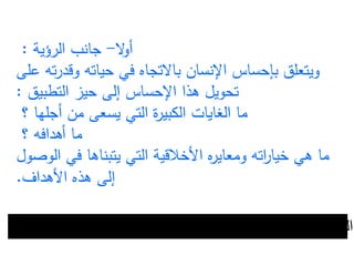 ‫ال‬‫و‬‫أ‬-‫الرؤية‬ ‫جانب‬:
‫في‬ ‫باالتجاه‬ ‫اإلنسان‬ ‫بإحساس‬ ‫ويتعلق‬‫ع‬ ‫ته‬‫ر‬‫وقد‬ ‫حياته‬‫لى‬
‫التطبيق‬ ‫حيز‬ ‫إلى‬ ‫اإلحساس‬ ‫هذا‬ ‫تحويل‬:
‫من‬ ‫يسعى‬ ‫التي‬ ‫ة‬‫ر‬‫الكبي‬ ‫الغايات‬ ‫ما‬‫أ‬‫؟‬ ‫جلها‬
‫؟‬ ‫أهدافه‬ ‫ما‬
‫األخلقية‬ ‫ه‬‫ر‬‫ومعاي‬ ‫اته‬‫ر‬‫خيا‬ ‫هي‬ ‫ما‬‫ا‬‫ل‬‫ت‬‫الوص‬ ‫في‬ ‫يتبناها‬ ‫ي‬‫ول‬
‫األهداف‬ ‫هذه‬ ‫إلى‬.
‫للتميز‬ ‫السعي‬-‫األهداف‬ ‫تحديد‬-‫التخطيط‬-‫األولويات‬ ‫تيب‬‫ر‬‫ت‬
 