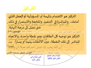 ‫الخامسة‬ ‫العادة‬:‫التركيز‬
‫ا‬‫المساعدة‬ ‫ألساليب‬
‫التركيز‬ ‫على‬
1.‫باهلل‬ ‫االستعانة‬
‫علي‬ ‫التوكل‬‫و‬‫ه‬‫البدء‬ ‫قبل‬
‫عمل‬ ‫أي‬ ‫في‬
2.‫لبداية‬ ‫وقت‬ ‫تحديد‬
‫وآخر‬ ‫العمل‬
‫لنهايته‬
3.‫ائد‬‫و‬‫الف‬ ‫في‬ ‫فكر‬
‫التي‬ ‫المنافع‬‫و‬
‫عند‬ ‫عليها‬ ‫ستحصل‬‫إ‬‫العمل‬ ‫كمال‬
‫العقبات‬‫و‬ ‫ائق‬‫و‬‫الع‬ ‫في‬ ‫تفكر‬ ‫ال‬‫و‬
4.‫ابت‬‫كار‬‫أ‬‫جديدة‬ ‫ساليب‬
‫الم‬ ‫إلنجاز‬‫ج‬‫الخرو‬‫و‬ ‫هام‬
‫الروتين‬ ‫عن‬‫الممل‬
5.‫المقاطعات‬ ‫تجنب‬
‫األعمال‬ ‫ة‬‫ر‬‫مباش‬ ‫عند‬
‫الى‬ ‫تحتاج‬ ‫التي‬
‫شديد‬ ‫تركيز‬
6.‫إ‬‫الصبر‬ ‫ام‬‫ز‬‫لت‬
‫قوة‬ ‫مع‬ ‫الهدوء‬‫و‬
‫تحميل‬ ‫وعدم‬ ‫ادة‬‫ر‬‫اإل‬
‫طاقتها‬ ‫فوق‬ ‫النفس‬
7.‫التي‬ ‫الثناءات‬‫و‬ ‫افز‬‫و‬‫الح‬ ‫انتظار‬ ‫عدم‬
‫اآلخر‬ ‫يقدمها‬‫و‬‫وكن‬ ‫ن‬‫إ‬‫في‬ ‫ا‬‫ا‬‫يجابي‬
‫لنفسك‬ ‫تك‬‫ر‬‫نظ‬
‫ين‬‫ر‬‫ولآلخ‬
8.‫استعم‬‫ل‬
‫أ‬‫سلوب‬‫دقائق‬ ‫السبع‬
‫ف‬ ‫للتركيز‬‫تشعر‬ ‫التي‬ ‫األعمال‬ ‫ي‬
‫بدأها‬ ‫في‬ ‫غبة‬‫الر‬ ‫بعدم‬.
‫تعالى‬‫هللا‬ ‫قال‬:
”‫ن‬‫خاشعو‬ ‫صالتهم‬‫في‬ ‫هم‬ ‫الذين‬،‫ن‬‫املؤمنو‬ ‫أفلح‬ ‫قد‬“
‫ن‬‫املؤمنو‬:1-2
‫سلم‬ ‫و‬ ‫عليه‬ ‫هللا‬ ‫صلى‬ ‫النبي‬ ‫قال‬:
”‫يتقنه‬ ‫أن‬ ‫عمال‬‫أحدكم‬ ‫عمل‬ ‫إذا‬ ‫يحب‬ ‫هللا‬ ‫إن‬“
‫األلباني‬ ‫وصححه‬ ‫البيهقي‬‫و‬ ‫اني‬‫ر‬‫الطب‬
‫الذي‬ ‫العمل‬‫أو‬ ‫لية‬‫و‬‫املسؤ‬‫أو‬ ‫باملهمة‬ ‫االهتمام‬ ‫هو‬ ‫التركيز‬
‫ذ‬ ‫في‬‫ار‬‫ر‬‫واالستم‬ ‫واملتابعة‬ ‫التنفيذ‬ ‫في‬ ‫واملباشرة‬ ،‫أمامك‬‫لك‬
‫النهاية‬ ‫جة‬‫ر‬‫د‬‫إلى‬ ‫تصل‬‫حتى‬.
‫واالتجاه‬،‫واحدة‬ ‫نقطة‬ ‫نحو‬ ‫الطاقات‬ ‫كل‬ ‫توجيه‬ ‫هو‬ ‫التركيز‬
ً
‫ا‬‫ر‬‫يسا‬‫أو‬
ً
‫يمينا‬ ‫االلتفات‬ ‫ن‬‫دو‬،‫النقطة‬ ‫تلك‬ ‫إلى‬ ‫املباشر‬.(‫وليام‬
‫ماثيوس‬)
 