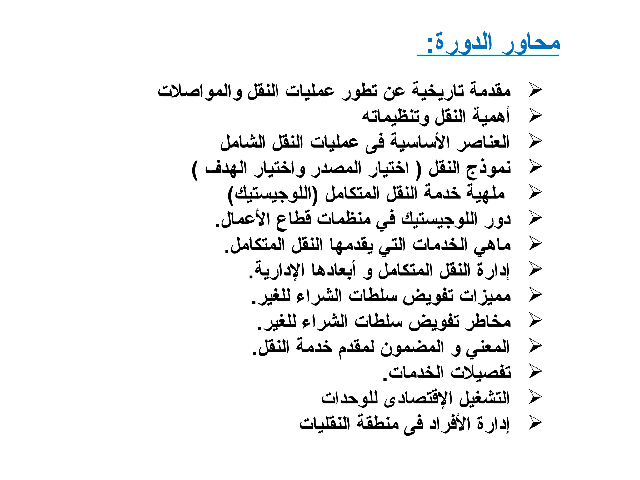 :‫الدورة‬ ‫محاور‬
‫والمواصلت‬ ‫النقل‬ ‫عمليات‬ ‫تطور‬ ‫عن‬ ‫تاريخية‬ ‫مقدمة‬
‫وتنظيماته‬ ‫النقل‬ ‫أهمية‬
‫الشامل‬ ‫النقل‬ ‫عمليات‬ ‫فى‬ ‫الساسية‬ ‫العناصر‬
‫الهدف‬ ‫واختيار‬ ‫المصدر‬ ‫اختيار‬ ) ‫النقل‬ ‫نموذج‬(
(‫)اللوجيستيك‬ ‫المتكامل‬ ‫النقل‬ ‫خدمة‬ ‫ملهية‬
‫العمال‬ ‫قطاع‬ ‫منظمات‬ ‫في‬ ‫اللوجيستيك‬ ‫دور‬.
‫المتكامل‬ ‫النقل‬ ‫يقدمها‬ ‫التي‬ ‫الخدمات‬ ‫ماهي‬.
‫الدارية‬ ‫أبعادها‬ ‫و‬ ‫المتكامل‬ ‫النقل‬ ‫إدارة‬.
‫للغير‬ ‫الشراء‬ ‫سلطات‬ ‫تفويض‬ ‫مميزات‬.
‫للغير‬ ‫الشراء‬ ‫سلطات‬ ‫تفويض‬ ‫مخاطر‬.
‫النقل‬ ‫خدمة‬ ‫لمقدم‬ ‫المضمون‬ ‫و‬ ‫المعني‬.
‫الخدمات‬ ‫تفصيلت‬.
‫للوحدات‬ ‫القتصادى‬ ‫التشغيل‬
‫النقليات‬ ‫منطقة‬ ‫فى‬ ‫الفراد‬ ‫إدارة‬
 