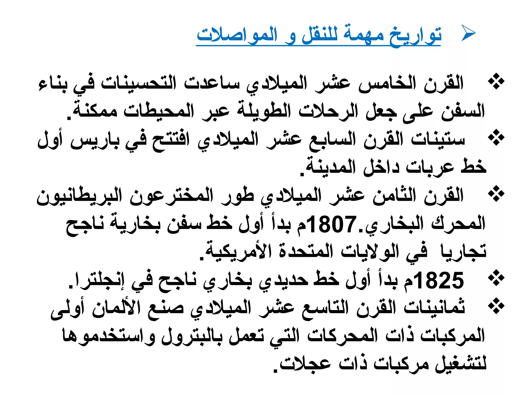 ‫المواصلت‬ ‫و‬ ‫للنقل‬ ‫مهمة‬ ‫تواريخ‬
‫بناء‬ ‫في‬ ‫التحسينات‬ ‫ساعدت‬ ‫الميلدي‬ ‫عشر‬ ‫الخامس‬ ‫القرن‬
.‫ممكنة‬ ‫المحيطات‬ ‫عبر‬ ‫الطويلة‬ ‫الرحلت‬ ‫جعل‬ ‫على‬ ‫السفن‬
‫أول‬ ‫باريس‬ ‫في‬ ‫افتتح‬ ‫الميلدي‬ ‫عشر‬ ‫السابع‬ ‫القرن‬ ‫ستينات‬
.‫المدينة‬ ‫داخل‬ ‫عربات‬ ‫خط‬
‫البريطانيون‬ ‫المخترعون‬ ‫طور‬ ‫الميلدي‬ ‫عشر‬ ‫الثامن‬ ‫القرن‬
.‫البخاري‬ ‫المحرك‬1807‫ناجح‬ ‫بخارية‬ ‫سفن‬ ‫خط‬ ‫أول‬ ‫بدأ‬ ‫م‬
.‫المريكية‬ ‫المتحدة‬ ‫الوليات‬ ‫في‬ ‫تجاريا‬
1825.‫إنجلترا‬ ‫في‬ ‫ناجح‬ ‫بخاري‬ ‫حديدي‬ ‫خط‬ ‫أول‬ ‫بدأ‬ ‫م‬
‫أولى‬ ‫اللمان‬ ‫صنع‬ ‫الميلدي‬ ‫عشر‬ ‫التاسع‬ ‫القرن‬ ‫ثمانينات‬
‫واستخدموها‬ ‫بالبترول‬ ‫تعمل‬ ‫التي‬ ‫المحركات‬ ‫ذات‬ ‫المركبات‬
.‫عجلت‬ ‫ذات‬ ‫مركبات‬ ‫لتشغيل‬
 