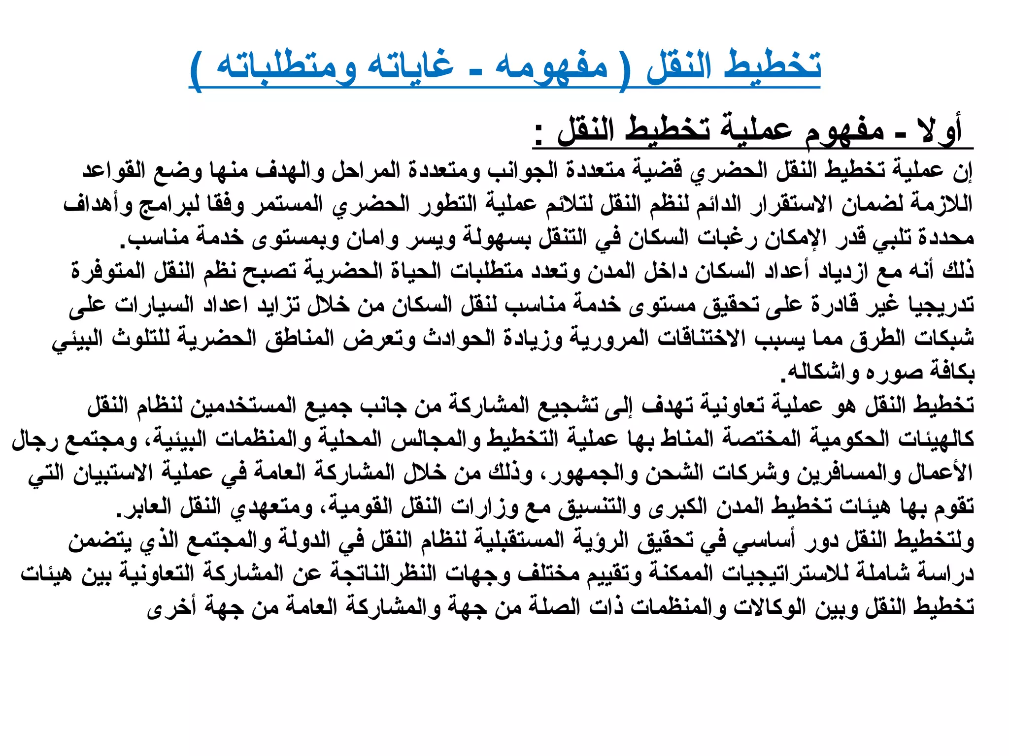 ( ‫ومتطلباته‬ ‫رغاياته‬ - ‫مفهومه‬ ) ‫النقل‬ ‫تخطيط‬
‫النقل‬ ‫تخطيط‬ ‫عملية‬ ‫مفهوم‬ - ‫أول‬:
‫القواعد‬ ‫وضع‬ ‫منها‬ ‫والهدف‬ ‫المراحل‬ ‫ومتعديدة‬ ‫الجوانب‬ ‫متعديدة‬ ‫قضية‬ ‫الحضري‬ ‫النقل‬ ‫تخطيط‬ ‫عملية‬ ‫إن‬
‫وأهداف‬ ‫لبرامج‬ ‫وفقا‬ ‫المستمر‬ ‫الحضري‬ ‫التطور‬ ‫عملية‬ ‫لتلئم‬ ‫النقل‬ ‫لنظم‬ ‫الدائم‬ ‫الستقرار‬ ‫لضمان‬ ‫اللدزمة‬
.‫مناسب‬ ‫خدمة‬ ‫وبمستوى‬ ‫وامان‬ ‫ويسر‬ ‫بسهولة‬ ‫التنقل‬ ‫في‬ ‫السكان‬ ‫ررغبات‬ ‫المكان‬ ‫قدر‬ ‫تلبي‬ ‫محديدة‬
‫المتوفرة‬ ‫النقل‬ ‫نظم‬ ‫تصبح‬ ‫الحضرية‬ ‫الحياة‬ ‫متطلبات‬ ‫وتعديد‬ ‫المدن‬ ‫يداخل‬ ‫السكان‬ ‫أعدايد‬ ‫ادزيديايد‬ ‫مع‬ ‫أنه‬ ‫ذلك‬
‫على‬ ‫السيارات‬ ‫اعدايد‬ ‫تزايد‬ ‫خلل‬ ‫من‬ ‫السكان‬ ‫لنقل‬ ‫مناسب‬ ‫خدمة‬ ‫مستوى‬ ‫تحقيق‬ ‫على‬ ‫قايدرة‬ ‫رغير‬ ‫تدريجيا‬
‫البيئي‬ ‫للتلوث‬ ‫الحضرية‬ ‫المناطق‬ ‫وتعرض‬ ‫الحوايدث‬ ‫ودزيايدة‬ ‫المرورية‬ ‫الختناقات‬ ‫يسبب‬ ‫مما‬ ‫الطرق‬ ‫شبكات‬
.‫واشكاله‬ ‫صوره‬ ‫بكافة‬
‫النقل‬ ‫لنظام‬ ‫المستخدمين‬ ‫جميع‬ ‫جانب‬ ‫من‬ ‫المشاركة‬ ‫تشجيع‬ ‫إلى‬ ‫تهدف‬ ‫تعاونية‬ ‫عملية‬ ‫هو‬ ‫النقل‬ ‫تخطيط‬
‫رجال‬ ‫ومجتمع‬ ،‫البيئية‬ ‫والمنظمات‬ ‫المحلية‬ ‫والمجالس‬ ‫التخطيط‬ ‫عملية‬ ‫بها‬ ‫المناط‬ ‫المختصة‬ ‫الحكومية‬ ‫كالهيئات‬
‫التي‬ ‫الستبيان‬ ‫عملية‬ ‫في‬ ‫العامة‬ ‫المشاركة‬ ‫خلل‬ ‫من‬ ‫وذلك‬ ،‫والجمهور‬ ‫الشحن‬ ‫وشركات‬ ‫والمسافرين‬ ‫العمال‬
.‫العابر‬ ‫النقل‬ ‫ومتعهدي‬ ،‫القومية‬ ‫النقل‬ ‫ودزارات‬ ‫مع‬ ‫والتنسيق‬ ‫الكبرى‬ ‫المدن‬ ‫تخطيط‬ ‫هيئات‬ ‫بها‬ ‫تقوم‬
‫يتضمن‬ ‫الذي‬ ‫والمجتمع‬ ‫الدولة‬ ‫في‬ ‫النقل‬ ‫لنظام‬ ‫المستقبلية‬ ‫الرؤية‬ ‫تحقيق‬ ‫في‬ ‫أساسي‬ ‫يدور‬ ‫النقل‬ ‫ولتخطيط‬
‫هيئات‬ ‫بين‬ ‫التعاونية‬ ‫المشاركة‬ ‫عن‬ ‫النظرالناتجة‬ ‫وجهات‬ ‫مختلف‬ ‫وتقييم‬ ‫الممكنة‬ ‫للستراتيجيات‬ ‫شاملة‬ ‫يدراسة‬
‫أخرى‬ ‫جهة‬ ‫من‬ ‫العامة‬ ‫والمشاركة‬ ‫جهة‬ ‫من‬ ‫الصلة‬ ‫ذات‬ ‫والمنظمات‬ ‫الوكالت‬ ‫وبين‬ ‫النقل‬ ‫تخطيط‬
 