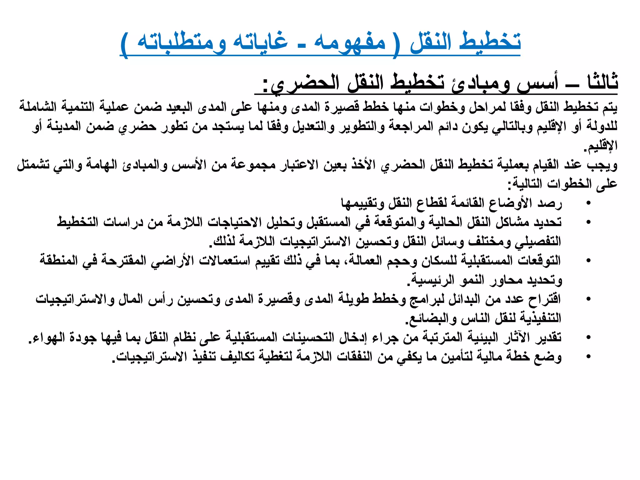 ( ‫ومتطلباته‬ ‫رغاياته‬ - ‫مفهومه‬ ) ‫النقل‬ ‫تخطيط‬
:‫الحضري‬ ‫النقل‬ ‫تخطيط‬ ‫ومبايدئ‬ ‫أسس‬ – ‫ثالثا‬
‫الشاملة‬ ‫التنمية‬ ‫عملية‬ ‫ضمن‬ ‫البعيد‬ ‫المدى‬ ‫على‬ ‫ومنها‬ ‫المدى‬ ‫قصيرة‬ ‫خطط‬ ‫منها‬ ‫وخطوات‬ ‫لمراحل‬ ‫وفقا‬ ‫النقل‬ ‫تخطيط‬ ‫يتم‬
‫أو‬ ‫المدينة‬ ‫ضمن‬ ‫حضري‬ ‫تطور‬ ‫من‬ ‫يستجد‬ ‫لما‬ ‫وفقا‬ ‫والتعديل‬ ‫والتطوير‬ ‫المراجعة‬ ‫يدائم‬ ‫يكون‬ ‫وبالتالي‬ ‫القليم‬ ‫أو‬ ‫للدولة‬
.‫القليم‬
‫تشمتل‬ ‫والتي‬ ‫الهامة‬ ‫والمبايدئ‬ ‫السس‬ ‫من‬ ‫مجموعة‬ ‫العتبار‬ ‫بعين‬ ‫الخذ‬ ‫الحضري‬ ‫النقل‬ ‫تخطيط‬ ‫بعملية‬ ‫القيام‬ ‫عند‬ ‫ويجب‬
:‫التالية‬ ‫الخطوات‬ ‫على‬
•‫وتقييمها‬ ‫النقل‬ ‫لقطاع‬ ‫القائمة‬ ‫الوضاع‬ ‫رصد‬
•‫التخطيط‬ ‫يدراسات‬ ‫من‬ ‫اللدزمة‬ ‫الحتياجات‬ ‫وتحليل‬ ‫المستقبل‬ ‫في‬ ‫والمتوقعة‬ ‫الحالية‬ ‫النقل‬ ‫مشاكل‬ ‫تحديد‬
.‫لذلك‬ ‫اللدزمة‬ ‫الستراتيجيات‬ ‫وتحسين‬ ‫النقل‬ ‫وسائل‬ ‫ومختلف‬ ‫التفصيلي‬
•‫المنطقة‬ ‫في‬ ‫المقترحة‬ ‫الراضي‬ ‫استعمالت‬ ‫تقييم‬ ‫ذلك‬ ‫في‬ ‫بما‬ ،‫العمالة‬ ‫وحجم‬ ‫للسكان‬ ‫المستقبلية‬ ‫التوقعات‬
.‫الرئيسية‬ ‫النمو‬ ‫محاور‬ ‫وتحديد‬
•‫والستراتيجيات‬ ‫المال‬ ‫رأس‬ ‫وتحسين‬ ‫المدى‬ ‫وقصيرة‬ ‫المدى‬ ‫طويلة‬ ‫وخطط‬ ‫لبرامج‬ ‫البدائل‬ ‫من‬ ‫عديد‬ ‫اقتراح‬
.‫والبضائع‬ ‫الناس‬ ‫لنقل‬ ‫التنفيذية‬
•.‫الهواء‬ ‫جويدة‬ ‫فيها‬ ‫بما‬ ‫النقل‬ ‫نظام‬ ‫على‬ ‫المستقبلية‬ ‫التحسينات‬ ‫إيدخال‬ ‫جراء‬ ‫من‬ ‫المترتبة‬ ‫البيئية‬ ‫الثار‬ ‫تقدير‬
•.‫الستراتيجيات‬ ‫تنفيذ‬ ‫تكاليف‬ ‫لتغطية‬ ‫اللدزمة‬ ‫النفقات‬ ‫من‬ ‫يكفي‬ ‫ما‬ ‫لتأمين‬ ‫مالية‬ ‫خطة‬ ‫وضع‬
 