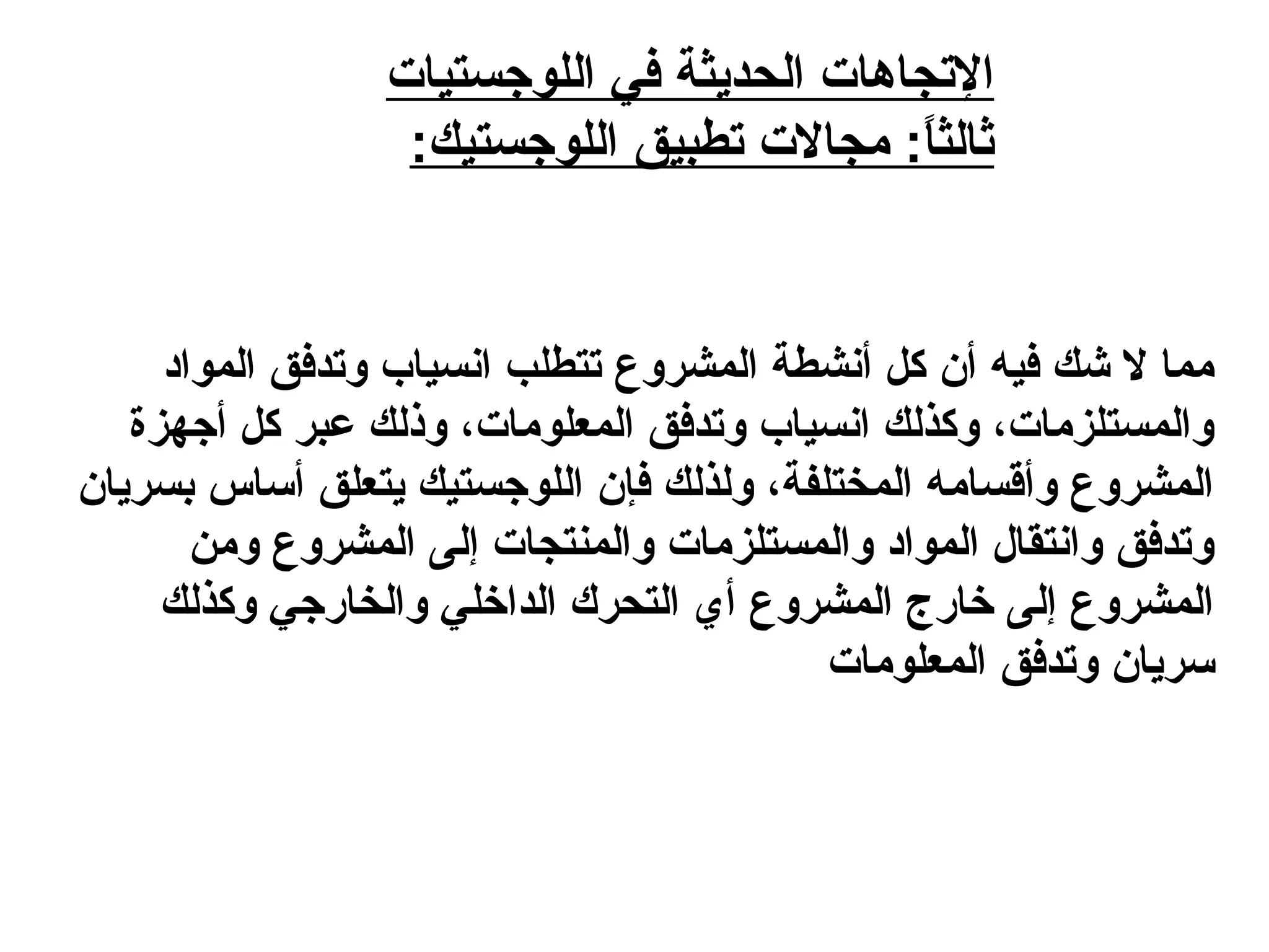 ‫اللوجستيات‬ ‫في‬ ‫الحديثة‬ ‫التجاهات‬
:‫اللوجستيك‬ ‫تطبيق‬ ‫مجالت‬ :‫ا‬ً: ‫ث‬‫ثال‬
‫الموايد‬ ‫وتدفق‬ ‫انسياب‬ ‫تتطلب‬ ‫المشروع‬ ‫أنشطة‬ ‫كل‬ ‫أن‬ ‫فيه‬ ‫شك‬ ‫ل‬ ‫مما‬
‫أجهزة‬ ‫كل‬ ‫عبر‬ ‫وذلك‬ ،‫المعلومات‬ ‫وتدفق‬ ‫انسياب‬ ‫وكذلك‬ ،‫والمستلزمات‬
‫بسريان‬ ‫أساس‬ ‫يتعلق‬ ‫اللوجستيك‬ ‫فإن‬ ‫ولذلك‬ ،‫المختلفة‬ ‫وأقسامه‬ ‫المشروع‬
‫ومن‬ ‫المشروع‬ ‫إلى‬ ‫والمنتجات‬ ‫والمستلزمات‬ ‫الموايد‬ ‫وانتقال‬ ‫وتدفق‬
‫وكذلك‬ ‫والخارجي‬ ‫الداخلي‬ ‫التحر ك‬ ‫أي‬ ‫المشروع‬ ‫خارج‬ ‫إلى‬ ‫المشروع‬
‫المعلومات‬ ‫وتدفق‬ ‫سريان‬
 
