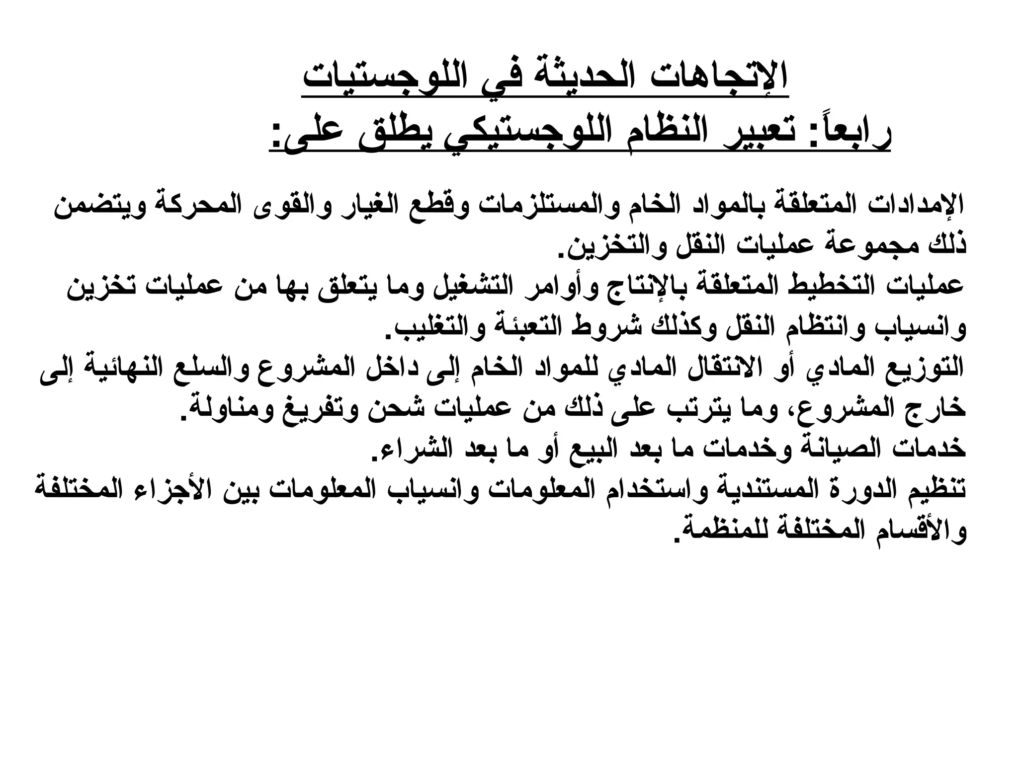 ‫اللوجستيات‬ ‫في‬ ‫الحديثة‬ ‫التجاهات‬
:‫على‬ ‫يطلق‬ ‫اللوجستيكي‬ ‫النظام‬ ‫تعبير‬ :‫ا‬ً: ‫رابع‬
‫ويتضمن‬ ‫المحركة‬ ‫والقوى‬ ‫الغيار‬ ‫وقطع‬ ‫والمستلزمات‬ ‫الخام‬ ‫بالموايد‬ ‫المتعلقة‬ ‫المدايدات‬
.‫والتخزين‬ ‫النقل‬ ‫عمليات‬ ‫مجموعة‬ ‫ذلك‬
‫تخزين‬ ‫عمليات‬ ‫من‬ ‫بها‬ ‫يتعلق‬ ‫وما‬ ‫التشغيل‬ ‫وأوامر‬ ‫بالنتاج‬ ‫المتعلقة‬ ‫التخطيط‬ ‫عمليات‬
.‫والتغليب‬ ‫التعبئة‬ ‫شروط‬ ‫وكذلك‬ ‫النقل‬ ‫وانتظام‬ ‫وانسياب‬
‫إلى‬ ‫النهائية‬ ‫والسلع‬ ‫المشروع‬ ‫يداخل‬ ‫إلى‬ ‫الخام‬ ‫للموايد‬ ‫المايدي‬ ‫النتقال‬ ‫أو‬ ‫المايدي‬ ‫التودزيع‬
.‫ومناولة‬ ‫وتفريغ‬ ‫شحن‬ ‫عمليات‬ ‫من‬ ‫ذلك‬ ‫على‬ ‫يترتب‬ ‫وما‬ ،‫المشروع‬ ‫خارج‬
.‫الشراء‬ ‫بعد‬ ‫ما‬ ‫أو‬ ‫البيع‬ ‫بعد‬ ‫ما‬ ‫وخدمات‬ ‫الصيانة‬ ‫خدمات‬
‫المختلفة‬ ‫الجزاء‬ ‫بين‬ ‫المعلومات‬ ‫وانسياب‬ ‫المعلومات‬ ‫واستخدام‬ ‫المستندية‬ ‫الدورة‬ ‫تنظيم‬
.‫للمنظمة‬ ‫المختلفة‬ ‫والقسام‬
 