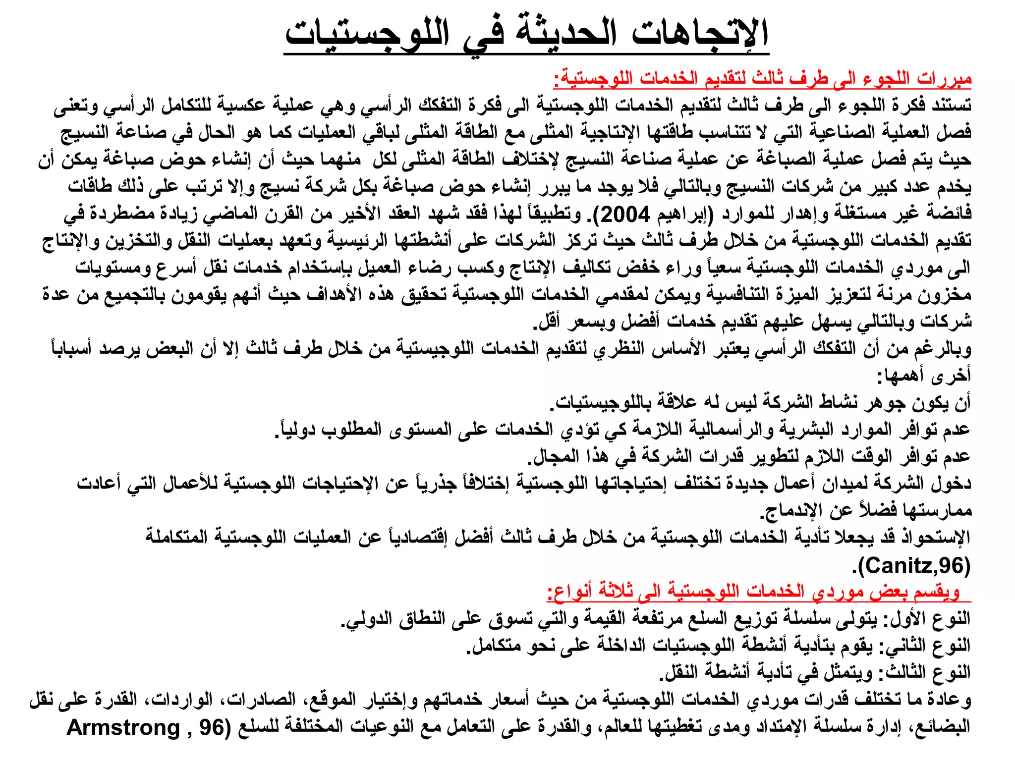 ‫اللوجستيات‬ ‫في‬ ‫الحديثة‬ ‫التجاهات‬
:‫اللوجستية‬ ‫الخدمات‬ ‫لتقديم‬ ‫ثالث‬ ‫طرف‬ ‫الى‬ ‫اللجوء‬ ‫مبررات‬
‫وتعنى‬ ‫الرأسي‬ ‫للتكامل‬ ‫عكسية‬ ‫عملية‬ ‫وهي‬ ‫الرأسي‬ ‫التفكك‬ ‫فكرة‬ ‫الى‬ ‫اللوجستية‬ ‫الخدمات‬ ‫لتقديم‬ ‫ثالث‬ ‫طرف‬ ‫الى‬ ‫اللجوء‬ ‫فكرة‬ ‫تستند‬
‫النسيج‬ ‫صناعة‬ ‫في‬ ‫الحال‬ ‫هو‬ ‫كما‬ ‫العمليات‬ ‫لباقي‬ ‫المثلى‬ ‫الطاقة‬ ‫مع‬ ‫المثلى‬ ‫النتاجية‬ ‫طاقتها‬ ‫تتناسب‬ ‫ل‬ ‫التي‬ ‫الصناعية‬ ‫العملية‬ ‫فصل‬
‫أن‬ ‫يمكن‬ ‫صبارغة‬ ‫حوض‬ ‫إنشاء‬ ‫أن‬ ‫حيث‬ ‫منهما‬ ‫لكل‬ ‫المثلى‬ ‫الطاقة‬ ‫لختلف‬ ‫النسيج‬ ‫صناعة‬ ‫عملية‬ ‫عن‬ ‫الصبارغة‬ ‫عملية‬ ‫فصل‬ ‫يتم‬ ‫حيث‬
‫طاقات‬ ‫ذلك‬ ‫على‬ ‫ترتب‬ ‫وإل‬ ‫نسيج‬ ‫شركة‬ ‫بكل‬ ‫صبارغة‬ ‫حوض‬ ‫إنشاء‬ ‫يبرر‬ ‫ما‬ ‫يوجد‬ ‫فل‬ ‫وبالتالي‬ ‫النسيج‬ ‫شركات‬ ‫من‬ ‫كبير‬ ‫عديد‬ ‫يخدم‬
‫)إبراهيم‬ ‫للمواريد‬ ‫وإهدار‬ ‫مستغلة‬ ‫رغير‬ ‫فائضة‬2004‫في‬ ‫مضطريدة‬ ‫دزيايدة‬ ‫الماضي‬ ‫القرن‬ ‫من‬ ‫الخير‬ ‫العقد‬ ‫شهد‬ ‫فقد‬ ‫لهذا‬ ‫ا‬ً: ‫وتطبيق‬ .(
‫والنتاج‬ ‫والتخزين‬ ‫النقل‬ ‫بعمليات‬ ‫وتعهد‬ ‫الرئيسية‬ ‫أنشطتها‬ ‫على‬ ‫الشركات‬ ‫تركز‬ ‫حيث‬ ‫ثالث‬ ‫طرف‬ ‫خلل‬ ‫من‬ ‫اللوجستية‬ ‫الخدمات‬ ‫تقديم‬
‫ومستويات‬ ‫أسرع‬ ‫نقل‬ ‫خدمات‬ ‫بإستخدام‬ ‫العميل‬ ‫رضاء‬ ‫وكسب‬ ‫النتاج‬ ‫تكاليف‬ ‫خفض‬ ‫وراء‬ ‫ا‬ً: ‫سعي‬ ‫اللوجستية‬ ‫الخدمات‬ ‫موريدي‬ ‫الى‬
‫عدة‬ ‫من‬ ‫بالتجميع‬ ‫يقومون‬ ‫أنهم‬ ‫حيث‬ ‫الهداف‬ ‫هذه‬ ‫تحقيق‬ ‫اللوجستية‬ ‫الخدمات‬ ‫لمقدمي‬ ‫ويمكن‬ ‫التنافسية‬ ‫الميزة‬ ‫لتعزيز‬ ‫مرنة‬ ‫مخزون‬
.‫أقل‬ ‫وبسعر‬ ‫أفضل‬ ‫خدمات‬ ‫تقديم‬ ‫عليهم‬ ‫يسهل‬ ‫وبالتالي‬ ‫شركات‬
‫ا‬ً: ‫أسباب‬ ‫يرصد‬ ‫البعض‬ ‫أن‬ ‫إل‬ ‫ثالث‬ ‫طرف‬ ‫خلل‬ ‫من‬ ‫اللوجيستية‬ ‫الخدمات‬ ‫لتقديم‬ ‫النظري‬ ‫الساس‬ ‫يعتبر‬ ‫الرأسي‬ ‫التفكك‬ ‫أن‬ ‫من‬ ‫وبالررغم‬
:‫أهمها‬ ‫أخرى‬
.‫باللوجيستيات‬ ‫علقة‬ ‫له‬ ‫ليس‬ ‫الشركة‬ ‫نشاط‬ ‫جوهر‬ ‫يكون‬ ‫أن‬
.‫ا‬ً: ‫يدولي‬ ‫المطلوب‬ ‫المستوى‬ ‫على‬ ‫الخدمات‬ ‫تؤيدي‬ ‫كي‬ ‫اللدزمة‬ ‫والرأسمالية‬ ‫البشرية‬ ‫المواريد‬ ‫توافر‬ ‫عدم‬
.‫المجال‬ ‫هذا‬ ‫في‬ ‫الشركة‬ ‫قدرات‬ ‫لتطوير‬ ‫اللدزم‬ ‫الوقت‬ ‫توافر‬ ‫عدم‬
‫أعايدت‬ ‫التي‬ ‫للعمال‬ ‫اللوجستية‬ ‫الحتياجات‬ ‫عن‬ ‫ا‬ً: ‫جذري‬ ‫ا‬ً: ‫إختلف‬ ‫اللوجستية‬ ‫إحتياجاتها‬ ‫تختلف‬ ‫جديدة‬ ‫أعمال‬ ‫لميدان‬ ‫الشركة‬ ‫يدخول‬
.‫الندماج‬ ‫عن‬ ‫ل‬ً:  ‫فض‬ ‫ممارستها‬
‫المتكاملة‬ ‫اللوجستية‬ ‫العمليات‬ ‫عن‬ ‫ا‬ً: ‫إقتصايدي‬ ‫أفضل‬ ‫ثالث‬ ‫طرف‬ ‫خلل‬ ‫من‬ ‫اللوجستية‬ ‫الخدمات‬ ‫تأيدية‬ ‫يجعل‬ ‫قد‬ ‫الستحواذ‬
)Canitz,96.(
:‫أنواع‬ ‫ثلثة‬ ‫الى‬ ‫اللوجستية‬ ‫الخدمات‬ ‫موريدي‬ ‫بعض‬ ‫ويقسم‬
.‫الدولي‬ ‫النطاق‬ ‫على‬ ‫تسوق‬ ‫والتي‬ ‫القيمة‬ ‫مرتفعة‬ ‫السلع‬ ‫تودزيع‬ ‫سلسلة‬ ‫يتولى‬ :‫الول‬ ‫النوع‬
.‫متكامل‬ ‫نحو‬ ‫على‬ ‫الداخلة‬ ‫اللوجستيات‬ ‫أنشطة‬ ‫بتأيدية‬ ‫يقوم‬ :‫الثاني‬ ‫النوع‬
.‫النقل‬ ‫أنشطة‬ ‫تأيدية‬ ‫في‬ ‫ويتمثل‬ :‫الثالث‬ ‫النوع‬
‫نقل‬ ‫على‬ ‫القدرة‬ ،‫الواريدات‬ ،‫الصايدرات‬ ،‫الموقع‬ ‫وإختيار‬ ‫خدماتهم‬ ‫أسعار‬ ‫حيث‬ ‫من‬ ‫اللوجستية‬ ‫الخدمات‬ ‫موريدي‬ ‫قدرات‬ ‫تختلف‬ ‫ما‬ ‫وعايدة‬
) ‫للسلع‬ ‫المختلفة‬ ‫النوعيات‬ ‫مع‬ ‫التعامل‬ ‫على‬ ‫والقدرة‬ ،‫للعالم‬ ‫تغطيتها‬ ‫ومدى‬ ‫المتدايد‬ ‫سلسلة‬ ‫إيدارة‬ ،‫البضائع‬Armstrong , 96
 