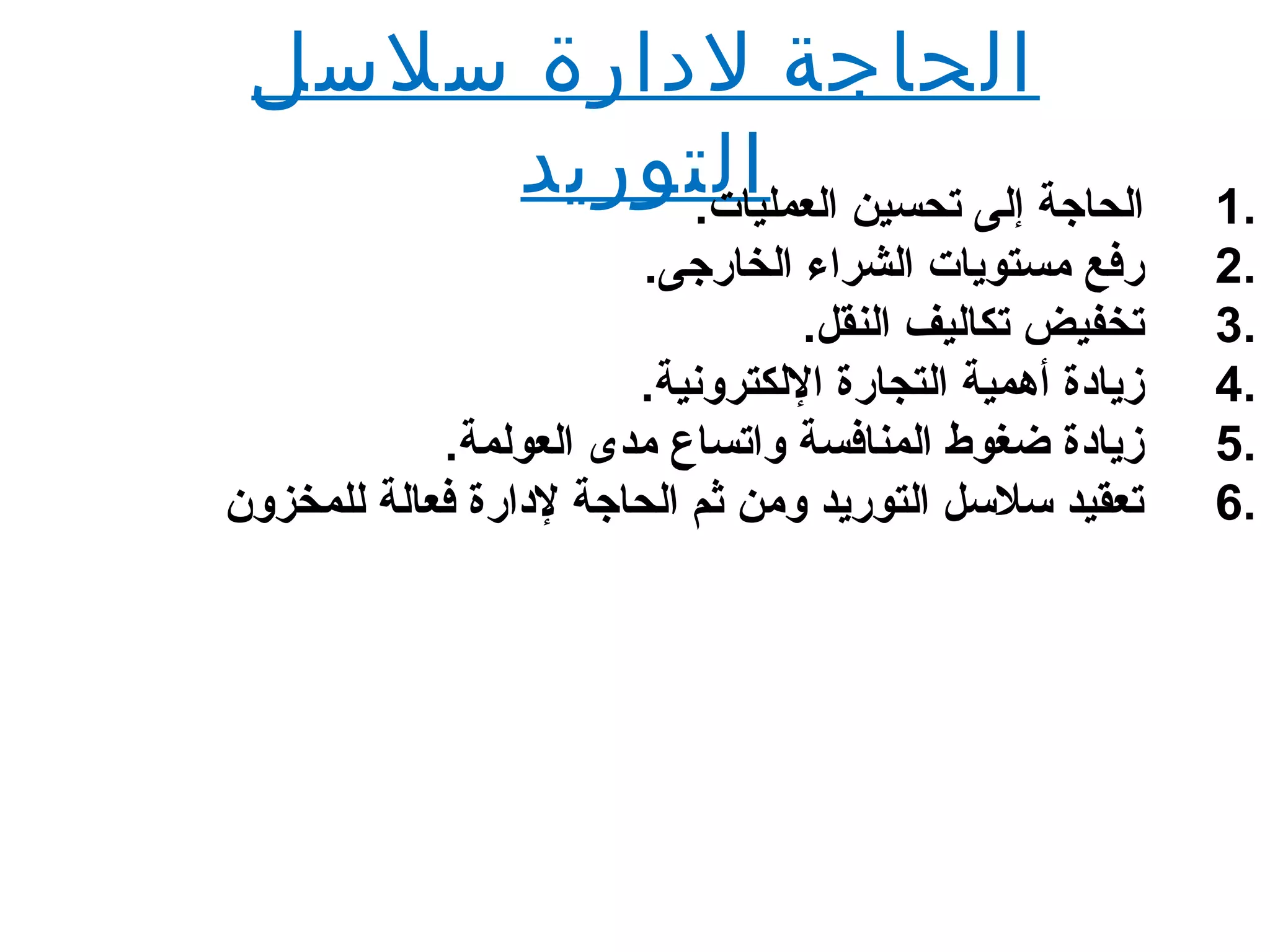 ‫سلسل‬ ‫لدارة‬ ‫الحاجة‬
‫التوريد‬ 1..‫العمليات‬ ‫تحسين‬ ‫إلى‬ ‫الحاجة‬
2..‫الخارجى‬ ‫الشرا ء‬ ‫مستويات‬ ‫رفع‬
3..‫النقل‬ ‫تكاليف‬ ‫تخفيض‬
4..‫اللكترلونية‬ ‫التجارة‬ ‫أهمية‬ ‫زيادة‬
5..‫العولمة‬ ‫مدى‬ ‫لواتساع‬ ‫المنافسة‬ ‫ضغوط‬ ‫زيادة‬
6.‫للمخزلو ن‬ ‫فعالة‬ ‫لدارة‬ ‫الحاجة‬ ‫ثم‬ ‫لومن‬ ‫التوريد‬ ‫سلسل‬ ‫تعقيد‬
 