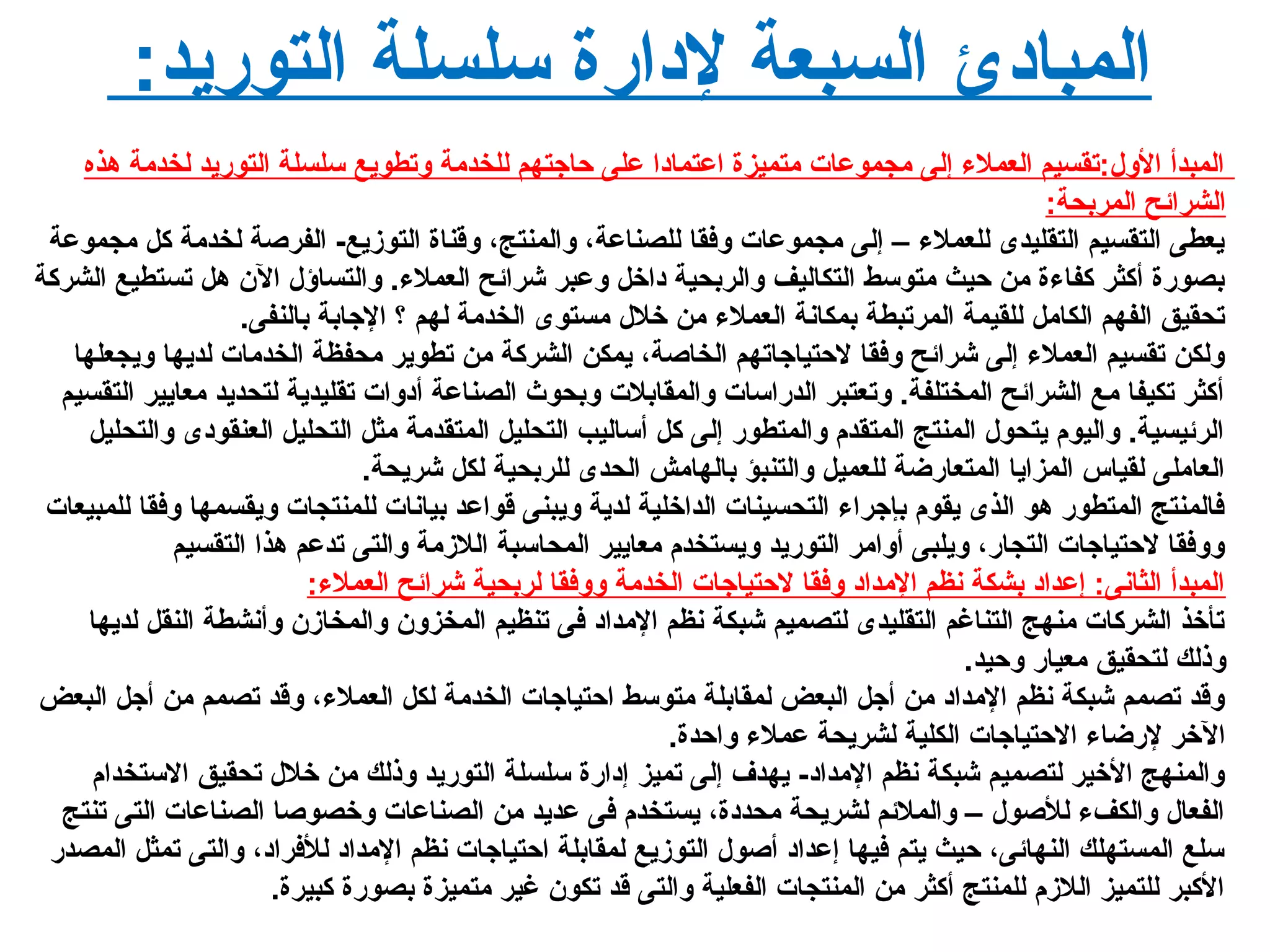 :‫التوريد‬ ‫سلسلة‬ ‫لدارة‬ ‫السبعة‬ ‫المبادئ‬
‫هذه‬ ‫لخدمة‬ ‫التوريد‬ ‫سلسلة‬ ‫لوتطويع‬ ‫للخدمة‬ ‫حاجتهم‬ ‫على‬ ‫اعتمادا‬ ‫متميزة‬ ‫مجموعات‬ ‫إلى‬ ‫العمل ء‬ ‫اللو ل:تقسيم‬ ‫المبدأ‬
:‫المربحة‬ ‫الشرائح‬
‫مجموعة‬ ‫كل‬ ‫لخدمة‬ ‫الفرصة‬ -‫التوزيع‬ ‫لوقناة‬ ،‫لوالمنتج‬ ،‫للصناعة‬ ‫لوفقا‬ ‫مجموعات‬ ‫إلى‬ – ‫للعمل ء‬ ‫التقليدى‬ ‫التقسيم‬ ‫يعطى‬
‫الشركة‬ ‫تستطيع‬ ‫هل‬ ‫ال ن‬ ‫لوالتساؤ ل‬ .‫العمل ء‬ ‫شرائح‬ ‫لوعبر‬ ‫داخل‬ ‫لوالربحية‬ ‫التكاليف‬ ‫متوسط‬ ‫حيث‬ ‫من‬ ‫كفا ءة‬ ‫أكثر‬ ‫بصورة‬
.‫بالنفى‬ ‫الجابة‬ ‫؟‬ ‫لهم‬ ‫الخدمة‬ ‫مستوى‬ ‫خل ل‬ ‫من‬ ‫العمل ء‬ ‫بمكانة‬ ‫المرتبطة‬ ‫للقيمة‬ ‫الكامل‬ ‫الفهم‬ ‫تحقيق‬
‫لويجعلها‬ ‫لديها‬ ‫الخدمات‬ ‫محفظة‬ ‫تطوير‬ ‫من‬ ‫الشركة‬ ‫يمكن‬ ،‫الخاصة‬ ‫لحتياجاتهم‬ ‫لوفقا‬ ‫شرائح‬ ‫إلى‬ ‫العمل ء‬ ‫تقسيم‬ ‫لولكن‬
‫التقسيم‬ ‫معايير‬ ‫لتحديد‬ ‫تقليدية‬ ‫أدلوات‬ ‫الصناعة‬ ‫لوبحوث‬ ‫لوالمقابلت‬ ‫الدراسات‬ ‫لوتعتبر‬ .‫المختلفة‬ ‫الشرائح‬ ‫مع‬ ‫تكيفا‬ ‫أكثر‬
‫لوالتحليل‬ ‫العنقودى‬ ‫التحليل‬ ‫مثل‬ ‫المتقدمة‬ ‫التحليل‬ ‫أساليب‬ ‫كل‬ ‫إلى‬ ‫لوالمتطور‬ ‫المتقدم‬ ‫المنتج‬ ‫يتحو ل‬ ‫لواليوم‬ .‫الرئيسية‬
.‫شريحة‬ ‫لكل‬ ‫للربحية‬ ‫الحدى‬ ‫بالهامش‬ ‫لوالتنبؤ‬ ‫للعميل‬ ‫المتعارضة‬ ‫المزايا‬ ‫لقياس‬ ‫العاملى‬
‫للمبيعات‬ ‫لوفقا‬ ‫لويقسمها‬ ‫للمنتجات‬ ‫بيانات‬ ‫قواعد‬ ‫لويبنى‬ ‫لدية‬ ‫الداخلية‬ ‫التحسينات‬ ‫بإجرا ء‬ ‫يقوم‬ ‫الذى‬ ‫هو‬ ‫المتطور‬ ‫فالمنتج‬
‫التقسيم‬ ‫هذا‬ ‫تدعم‬ ‫لوالتى‬ ‫اللزمة‬ ‫المحاسبة‬ ‫معايير‬ ‫لويستخدم‬ ‫التوريد‬ ‫ألوامر‬ ‫لويلبى‬ ،‫التجار‬ ‫لحتياجات‬ ‫لولوفقا‬
:‫العمل ء‬ ‫شرائح‬ ‫لربحية‬ ‫لولوفقا‬ ‫الخدمة‬ ‫لحتياجات‬ ‫لوفقا‬ ‫المداد‬ ‫نظم‬ ‫بشكة‬ ‫إعداد‬ :‫الثانى‬ ‫المبدأ‬
‫لديها‬ ‫النقل‬ ‫لوأنشطة‬ ‫لوالمخاز ن‬ ‫المخزلو ن‬ ‫تنظيم‬ ‫فى‬ ‫المداد‬ ‫نظم‬ ‫شبكة‬ ‫لتصميم‬ ‫التقليدى‬ ‫التناغم‬ ‫منهج‬ ‫الشركات‬ ‫تأخذ‬
.‫لوحيد‬ ‫معيار‬ ‫لتحقيق‬ ‫لوذلك‬
‫البعض‬ ‫أجل‬ ‫من‬ ‫تصمم‬ ‫لوقد‬ ،‫العمل ء‬ ‫لكل‬ ‫الخدمة‬ ‫احتياجات‬ ‫متوسط‬ ‫لمقابلة‬ ‫البعض‬ ‫أجل‬ ‫من‬ ‫المداد‬ ‫نظم‬ ‫شبكة‬ ‫تصمم‬ ‫لوقد‬
.‫لواحدة‬ ‫عمل ء‬ ‫لشريحة‬ ‫الكلية‬ ‫الحتياجات‬ ‫لرضا ء‬ ‫الخر‬
‫الستخدام‬ ‫تحقيق‬ ‫خل ل‬ ‫من‬ ‫لوذلك‬ ‫التوريد‬ ‫سلسلة‬ ‫إدارة‬ ‫تميز‬ ‫إلى‬ ‫يهدف‬ -‫المداد‬ ‫نظم‬ ‫شبكة‬ ‫لتصميم‬ ‫الخير‬ ‫لوالمنهج‬
‫تنتج‬ ‫التى‬ ‫الصناعات‬ ‫لوخصوصا‬ ‫الصناعات‬ ‫من‬ ‫عديد‬ ‫فى‬ ‫يستخدم‬ ،‫محددة‬ ‫لشريحة‬ ‫لوالملئم‬ – ‫للصو ل‬ ‫لوالكف ء‬ ‫الفعا ل‬
‫المصدر‬ ‫تمثل‬ ‫لوالتى‬ ،‫للفراد‬ ‫المداد‬ ‫نظم‬ ‫احتياجات‬ ‫لمقابلة‬ ‫التوزيع‬ ‫أصو ل‬ ‫إعداد‬ ‫فيها‬ ‫يتم‬ ‫حيث‬ ،‫النهائى‬ ‫المستهلك‬ ‫سلع‬
.‫كبيرة‬ ‫بصورة‬ ‫متميزة‬ ‫غير‬ ‫تكو ن‬ ‫قد‬ ‫لوالتى‬ ‫الفعلية‬ ‫المنتجات‬ ‫من‬ ‫أكثر‬ ‫للمنتج‬ ‫اللزم‬ ‫للتميز‬ ‫الكبر‬
 