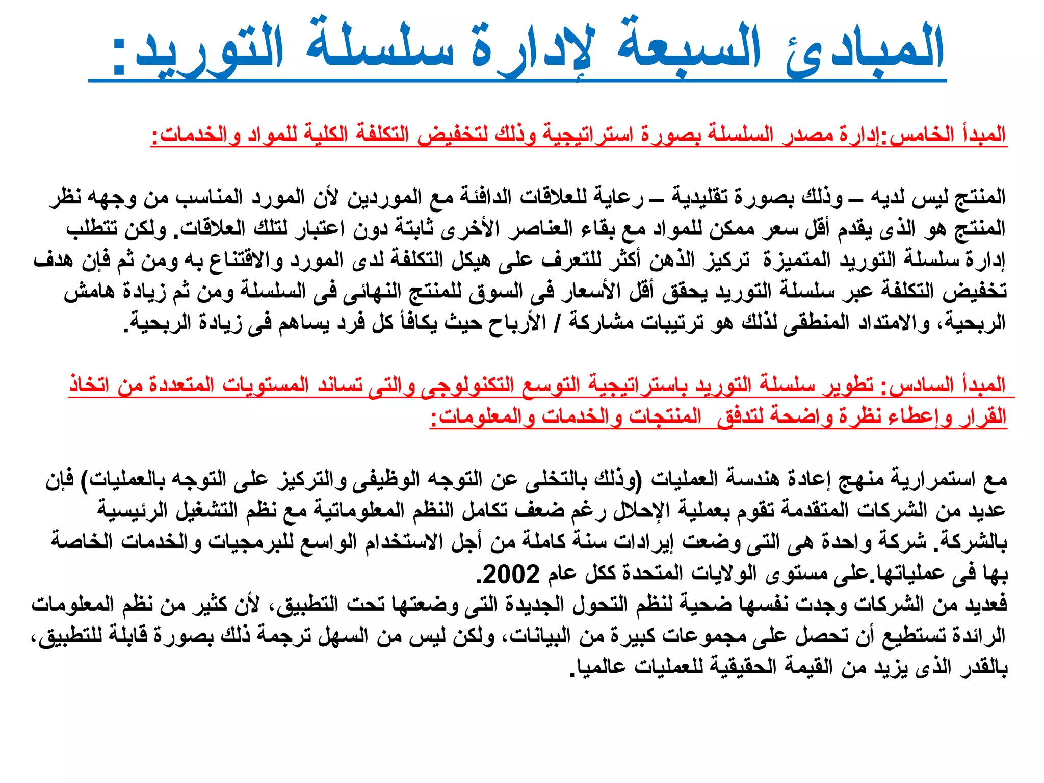 :‫التوريد‬ ‫سلسلة‬ ‫لدارة‬ ‫السبعة‬ ‫المبادئ‬
:‫لوالخدمات‬ ‫للمواد‬ ‫الكلية‬ ‫التكلفة‬ ‫لتخفيض‬ ‫لوذلك‬ ‫استراتيجية‬ ‫بصورة‬ ‫السلسلة‬ ‫مصدر‬ ‫الخامس:إدارة‬ ‫المبدأ‬
‫نظر‬ ‫لوجهه‬ ‫من‬ ‫المناسب‬ ‫المورد‬ ‫ل ن‬ ‫الموردين‬ ‫مع‬ ‫الدافئة‬ ‫للعلقات‬ ‫رعاية‬ – ‫تقليدية‬ ‫بصورة‬ ‫لوذلك‬ – ‫لديه‬ ‫ليس‬ ‫المنتج‬
‫تتطلب‬ ‫لولكن‬ .‫العلقات‬ ‫لتلك‬ ‫اعتبار‬ ‫دلو ن‬ ‫ثابتة‬ ‫الخرى‬ ‫العناصر‬ ‫بقا ء‬ ‫مع‬ ‫للمواد‬ ‫ممكن‬ ‫سعر‬ ‫أقل‬ ‫يقدم‬ ‫الذى‬ ‫هو‬ ‫المنتج‬
‫هدف‬ ‫فإ ن‬ ‫ثم‬ ‫لومن‬ ‫به‬ ‫لوالقتناع‬ ‫المورد‬ ‫لدى‬ ‫التكلفة‬ ‫هيكل‬ ‫على‬ ‫للتعرف‬ ‫أكثر‬ ‫الذهن‬ ‫تركيز‬ ‫المتميزة‬ ‫التوريد‬ ‫سلسلة‬ ‫إدارة‬
‫هامش‬ ‫زيادة‬ ‫ثم‬ ‫لومن‬ ‫السلسلة‬ ‫فى‬ ‫النهائى‬ ‫للمنتج‬ ‫السوق‬ ‫فى‬ ‫السعار‬ ‫أقل‬ ‫يحقق‬ ‫التوريد‬ ‫سلسلة‬ ‫عبر‬ ‫التكلفة‬ ‫تخفيض‬
.‫الربحية‬ ‫زيادة‬ ‫فى‬ ‫يساهم‬ ‫فرد‬ ‫كل‬ ‫يكافأ‬ ‫حيث‬ ‫الرباح‬ / ‫مشاركة‬ ‫ترتيبات‬ ‫هو‬ ‫لذلك‬ ‫المنطقى‬ ‫لوالمتداد‬ ،‫الربحية‬
‫اتخاذ‬ ‫من‬ ‫المتعددة‬ ‫المستويات‬ ‫تساند‬ ‫لوالتى‬ ‫التكنولوجى‬ ‫التوسع‬ ‫باستراتيجية‬ ‫التوريد‬ ‫سلسلة‬ ‫تطوير‬ :‫السادس‬ ‫المبدأ‬
:‫لوالمعلومات‬ ‫لوالخدمات‬ ‫المنتجات‬ ‫لتدفق‬ ‫لواضحة‬ ‫نظرة‬ ‫لوإعطا ء‬ ‫القرار‬
‫فإ ن‬ (‫بالعمليات‬ ‫التوجه‬ ‫على‬ ‫لوالتركيز‬ ‫الوظيفى‬ ‫التوجه‬ ‫عن‬ ‫بالتخلى‬ ‫)لوذلك‬ ‫العمليات‬ ‫هندسة‬ ‫إعادة‬ ‫منهج‬ ‫استمرارية‬ ‫مع‬
‫الرئيسية‬ ‫التشغيل‬ ‫نظم‬ ‫مع‬ ‫المعلوماتية‬ ‫النظم‬ ‫تكامل‬ ‫ضعف‬ ‫رغم‬ ‫الحل ل‬ ‫بعملية‬ ‫تقوم‬ ‫المتقدمة‬ ‫الشركات‬ ‫من‬ ‫عديد‬
‫الخاصة‬ ‫لوالخدمات‬ ‫للبرمجيات‬ ‫الواسع‬ ‫الستخدام‬ ‫أجل‬ ‫من‬ ‫كاملة‬ ‫سنة‬ ‫إيرادات‬ ‫لوضعت‬ ‫التى‬ ‫هى‬ ‫لواحدة‬ ‫شركة‬ .‫بالشركة‬
‫عام‬ ‫ككل‬ ‫المتحدة‬ ‫الوليات‬ ‫مستوى‬ ‫عملياتها.على‬ ‫فى‬ ‫بها‬2002.
‫المعلومات‬ ‫نظم‬ ‫من‬ ‫كثير‬ ‫ل ن‬ ،‫التطبيق‬ ‫تحت‬ ‫لوضعتها‬ ‫التى‬ ‫الجديدة‬ ‫التحو ل‬ ‫لنظم‬ ‫ضحية‬ ‫نفسها‬ ‫لوجدت‬ ‫الشركات‬ ‫من‬ ‫فعديد‬
،‫للتطبيق‬ ‫قابلة‬ ‫بصورة‬ ‫ذلك‬ ‫ترجمة‬ ‫السهل‬ ‫من‬ ‫ليس‬ ‫لولكن‬ ،‫البيانات‬ ‫من‬ ‫كبيرة‬ ‫مجموعات‬ ‫على‬ ‫تحصل‬ ‫أ ن‬ ‫تستطيع‬ ‫الرائدة‬
.‫عالميا‬ ‫للعمليات‬ ‫الحقيقية‬ ‫القيمة‬ ‫من‬ ‫يزيد‬ ‫الذى‬ ‫بالقدر‬
 