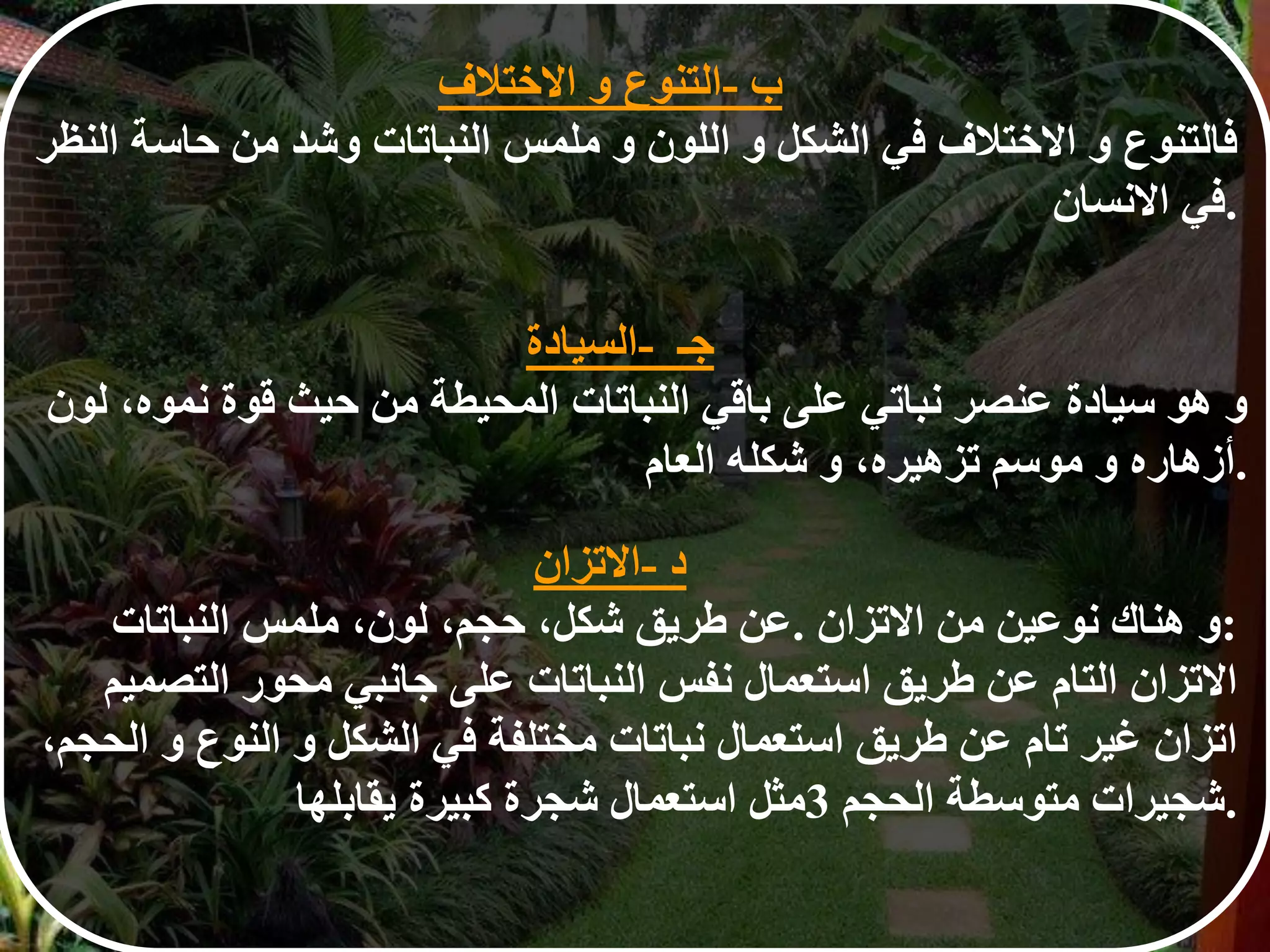 ‫ب‬-‫التنوع‬‫و‬‫الختالف‬
‫فالتنوع‬‫و‬‫الختالف‬‫في‬‫الشكل‬‫و‬‫اللون‬‫و‬‫ملمس‬‫النباتات‬‫وشد‬‫من‬‫حاسة‬‫النظر‬
‫في‬‫النسان‬ .
‫جـ‬-‫السيادة‬
‫و‬‫هو‬‫سيادة‬‫عنصر‬‫نباتي‬‫على‬‫باقي‬‫النباتات‬‫المحيطة‬‫من‬‫حيث‬‫قوة‬‫نموه‬،‫لون‬
‫أزهاره‬‫و‬‫موسم‬‫تزهيره‬،‫و‬‫شكله‬‫العام‬ .
‫د‬-‫التزان‬
‫عن‬‫طريق‬‫شكل‬،‫حجم‬،‫لون‬،‫ملمس‬‫النباتات‬ . ‫و‬‫هناك‬‫نوعين‬‫من‬‫التزان‬ :
‫التزان‬‫التام‬‫عن‬‫طريق‬‫استعمال‬‫نفس‬‫النباتات‬‫على‬‫جانبي‬‫محور‬‫التصميم‬
‫اتزان‬‫غير‬‫تام‬‫عن‬‫طريق‬‫استعمال‬‫نباتات‬‫مختلفة‬‫في‬‫الشكل‬‫و‬‫النوع‬‫و‬‫الحجم‬،
‫مثل‬‫استعمال‬‫شجرة‬‫كبيرة‬‫يقابلها‬ 3 ‫شجيرات‬‫متوسطة‬‫الحجم‬ .
 