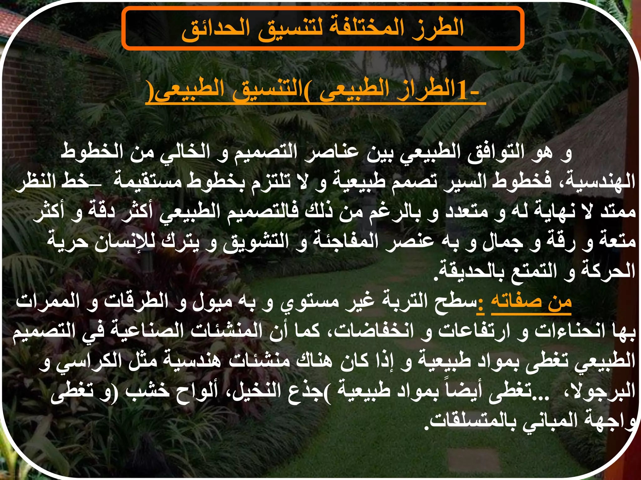 ‫و‬‫هو‬‫التوافق‬‫الطبيعي‬‫بين‬‫عناصر‬‫التصميم‬‫و‬‫الخالي‬‫من‬‫الخطوط‬
‫الهندسية‬،‫فخطوط‬‫السير‬‫تصمم‬‫طبيعية‬‫و‬‫ل‬‫تلتزم‬‫بخطوط‬‫مستقيمة‬–‫خط‬‫النظر‬
‫ممتد‬‫ل‬‫نهاية‬‫له‬‫و‬‫متعدد‬‫و‬‫بالرغم‬‫من‬‫ذلك‬‫فالتصميم‬‫الطبيعي‬‫أكثر‬‫دقة‬‫و‬‫أكثر‬
‫متعة‬‫و‬‫رقة‬‫و‬‫جمال‬‫و‬‫به‬‫عنصر‬‫المفاجئة‬‫و‬‫التشويق‬‫و‬‫يترك‬‫لإلنسان‬‫حري‬‫ة‬
‫الحركة‬‫و‬‫التمتع‬‫بالحديقة‬.
‫من‬‫صفاته‬:‫سطح‬‫التربة‬‫غير‬‫مستوي‬‫و‬‫به‬‫ميول‬‫و‬‫الطرقات‬‫و‬‫الممرات‬
‫بها‬‫انحناءات‬‫و‬‫ارتفاعات‬‫و‬‫انخفاضات‬،‫كما‬‫أن‬‫المنشئات‬‫الصناعية‬‫في‬‫ال‬‫تصميم‬
‫الطبيعي‬‫تغطى‬‫بمواد‬‫طبيعية‬‫و‬‫إذا‬‫كان‬‫هناك‬‫منشئات‬‫هندسية‬‫مثل‬‫الكراس‬‫ي‬‫و‬
‫البرجول‬،...‫تغطى‬‫ا‬‫ا‬‫أيض‬‫بمواد‬‫طبيعية‬(‫جذع‬‫النخيل‬،‫ألواح‬‫خشب‬)‫و‬‫تغطى‬
‫واجهة‬‫المباني‬‫بالمتسلقات‬.
‫الطرز‬‫المختلفة‬‫لتنسيق‬‫الحدائق‬
1-‫الطراز‬‫الطبيعي‬(‫التنسيق‬‫الطبيع‬‫ي‬)
 