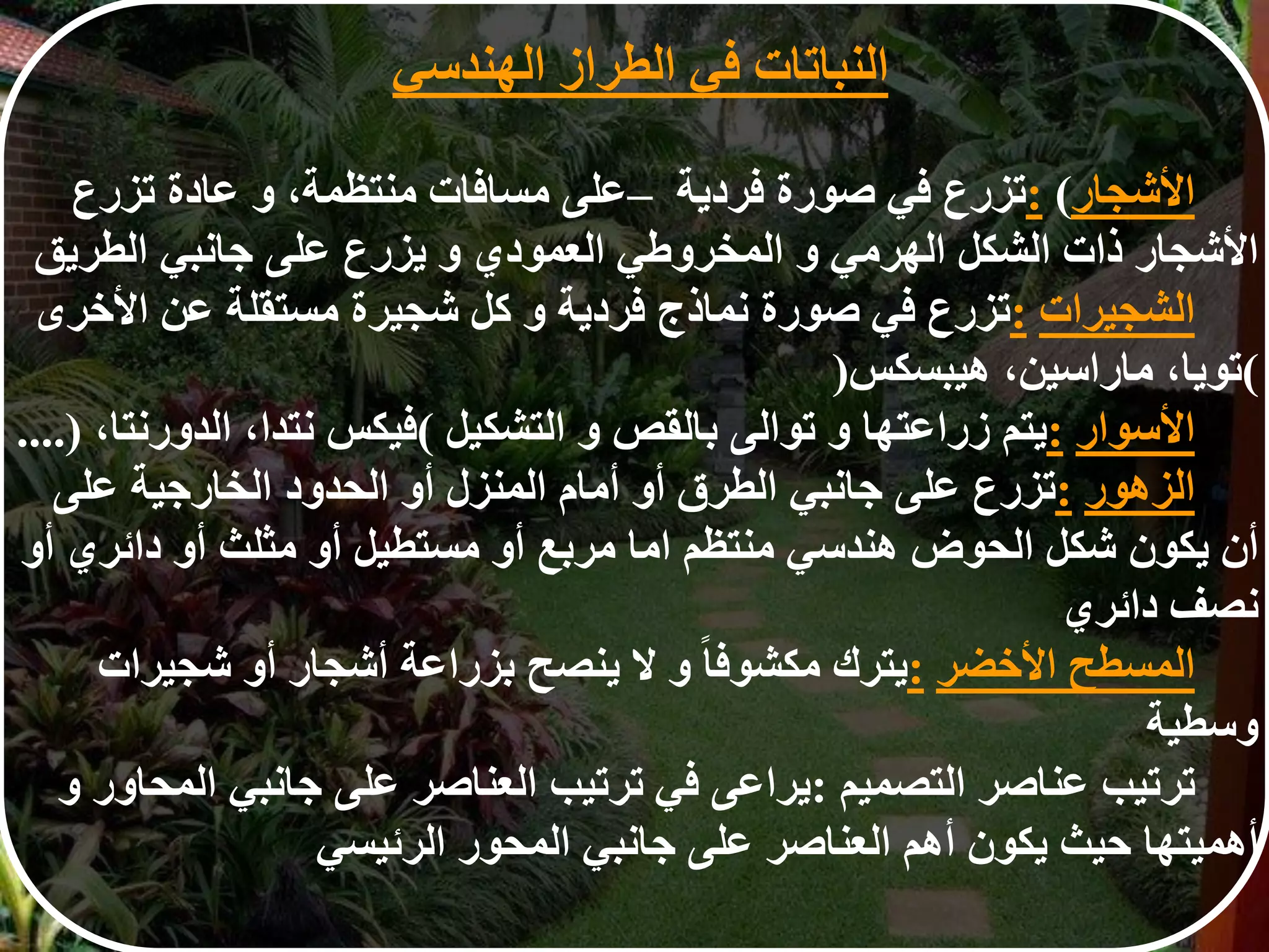 ‫األشجار‬: (‫تزرع‬‫في‬‫صورة‬‫فردية‬–‫على‬‫مسافات‬‫منتظمة‬،‫و‬‫عادة‬‫تزرع‬
‫األشجار‬‫ذات‬‫الشكل‬‫الهرمي‬‫و‬‫المخروطي‬‫العمودي‬‫و‬‫يزرع‬‫على‬‫جانبي‬‫الطريق‬
‫الشجيرات‬:‫تزرع‬‫في‬‫صورة‬‫نماذج‬‫فردية‬‫و‬‫كل‬‫شجيرة‬‫مستقلة‬‫عن‬‫األخر‬‫ى‬
(‫تويا‬،‫ماراسين‬،‫هيبسكس‬)
‫األسوار‬:‫يتم‬‫زراعتها‬‫و‬‫توالى‬‫بالقص‬‫و‬‫التشكيل‬(‫فيكس‬‫نتدا‬،‫الدورنتا‬،....)
‫الزهور‬:‫تزرع‬‫على‬‫جانبي‬‫الطرق‬‫أو‬‫أمام‬‫المنزل‬‫أو‬‫الحدود‬‫الخارجية‬‫على‬
‫أن‬‫يكون‬‫شكل‬‫الحوض‬‫هندسي‬‫منتظم‬‫اما‬‫مربع‬‫أو‬‫مستطيل‬‫أو‬‫مثلث‬‫أو‬‫دائري‬‫أو‬
‫نصف‬‫دائري‬
‫المسطح‬‫األخضر‬:‫يترك‬‫ا‬‫ا‬‫مكشوف‬‫و‬‫ل‬‫ينصح‬‫بزراعة‬‫أشجار‬‫أو‬‫شجيرات‬
‫وسطية‬
‫ترتيب‬‫عناصر‬‫التصميم‬:‫يراعى‬‫في‬‫ترتيب‬‫العناصر‬‫على‬‫جانبي‬‫المحاور‬‫و‬
‫أهميتها‬‫حيث‬‫يكون‬‫أهم‬‫العناصر‬‫على‬‫جانبي‬‫المحور‬‫الرئيسي‬
‫النباتات‬‫في‬‫الطراز‬‫الهندس‬‫ي‬
 