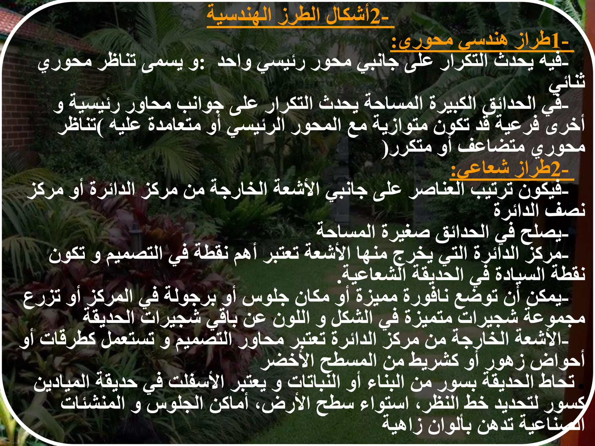 1-‫طراز‬‫هندسي‬‫محوري‬:
-‫فيه‬‫يحدث‬‫التكرار‬‫على‬‫جانبي‬‫محور‬‫رئيسي‬‫واحد‬:‫و‬‫يسمى‬‫تناظر‬‫محوري‬
‫ثنائي‬
-‫في‬‫الحدائق‬‫الكبيرة‬‫المساحة‬‫يحدث‬‫التكرار‬‫على‬‫جوانب‬‫محاور‬‫رئيسية‬‫و‬
‫أخرى‬‫فرعية‬‫قد‬‫تكون‬‫متوازية‬‫مع‬‫المحور‬‫الرئيسي‬‫أو‬‫متعامدة‬‫عليه‬(‫تناظر‬
‫محوري‬‫متضاعف‬‫أو‬‫متكرر‬)
2-‫طراز‬‫شعاعي‬:
-‫فيكون‬‫ترتيب‬‫العناصر‬‫على‬‫جانبي‬‫األشعة‬‫الخارجة‬‫من‬‫مركز‬‫الدائرة‬‫أو‬‫م‬‫ركز‬
‫نصف‬‫الدائرة‬
-‫يصلح‬‫في‬‫الحدائق‬‫صغيرة‬‫المساحة‬
-‫مركز‬‫الدائرة‬‫التي‬‫يخرج‬‫منها‬‫األشعة‬‫تعتبر‬‫أهم‬‫نقطة‬‫في‬‫التصميم‬‫و‬‫ت‬‫كون‬
‫نقطة‬‫السيادة‬‫في‬‫الحديقة‬‫الشعاعية‬.
-‫يمكن‬‫أن‬‫توضع‬‫نافورة‬‫مميزة‬‫أو‬‫مكان‬‫جلوس‬‫أو‬‫برجولة‬‫في‬‫المركز‬‫أو‬‫تزر‬‫ع‬
‫مجموعة‬‫شجيرات‬‫متميزة‬‫في‬‫الشكل‬‫و‬‫اللون‬‫عن‬‫باقي‬‫شجيرات‬‫الحديقة‬
-‫األشعة‬‫الخارجة‬‫من‬‫مركز‬‫الدائرة‬‫تعتبر‬‫محاور‬‫التصميم‬‫و‬‫تستعمل‬‫كطرق‬‫ات‬‫أو‬
‫أحواض‬‫زهور‬‫أو‬‫كشريط‬‫من‬‫المسطح‬‫األخضر‬
●‫تحاط‬‫الحديقة‬‫بسور‬‫من‬‫البناء‬‫أو‬‫النباتات‬‫و‬‫يعتبر‬‫األسفلت‬‫في‬‫حديق‬‫ة‬‫الميادين‬
‫كسور‬‫لتحديد‬‫خط‬‫النظر‬،‫استواء‬‫سطح‬‫األرض‬،‫أماكن‬‫الجلوس‬‫و‬‫المنشئات‬
‫الصناعية‬‫تدهن‬‫بألوان‬‫زاهية‬
2-‫أشكال‬‫الطرز‬‫الهندسي‬‫ة‬
 