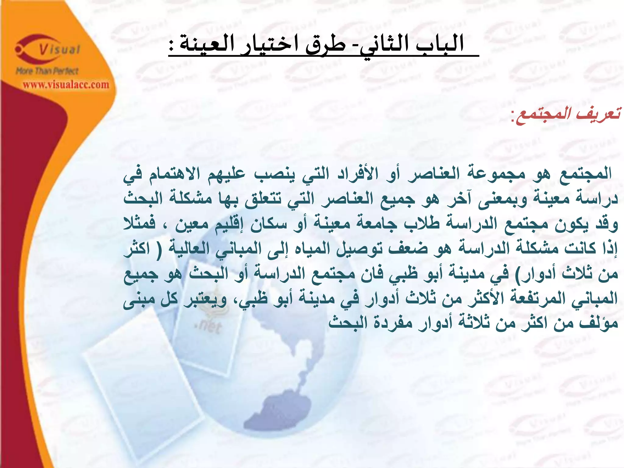 ‫الثاني‬ ‫الباب‬-‫العينة‬ ‫اختيار‬ ‫ق‬‫طر‬:
‫تعريف‬‫المجتمع‬:
‫ا‬‫لمجتمع‬‫هو‬‫مجموعة‬‫العناصر‬‫أو‬‫األفراد‬‫التي‬‫ينصب‬‫عليهم‬‫االهتمام‬‫ف‬‫ي‬
‫دراسة‬‫معينة‬‫وبمعنى‬‫آخر‬‫هو‬‫جميع‬‫العناصر‬‫التي‬‫تتعلق‬‫بها‬‫مشكلة‬‫البحث‬
‫وقد‬‫يكون‬‫مجتمع‬‫الدراسة‬‫طالب‬‫جامعة‬‫معينة‬‫أو‬‫سكان‬‫إقليم‬‫معين‬،‫ف‬‫مثال‬
‫إذا‬‫كانت‬‫مشكلة‬‫الدراسة‬‫هو‬‫ضعف‬‫توصيل‬‫المياه‬‫إلى‬‫المباني‬‫العالية‬(‫اكثر‬
‫من‬‫ثالث‬‫أدوار‬)‫في‬‫مدينة‬‫أبو‬‫ظبي‬‫فان‬‫مجتمع‬‫الدراسة‬‫أو‬‫البحث‬‫هو‬‫ج‬‫ميع‬
‫المباني‬‫المرتفعة‬‫األكثر‬‫من‬‫ثالث‬‫أدوار‬‫في‬‫مدينة‬‫أبو‬،‫ظبي‬‫ويعتبر‬‫كل‬‫مبنى‬
‫مؤلف‬‫من‬‫اكثر‬‫من‬‫ثالثة‬‫أدوار‬‫مفردة‬‫البحث‬
 