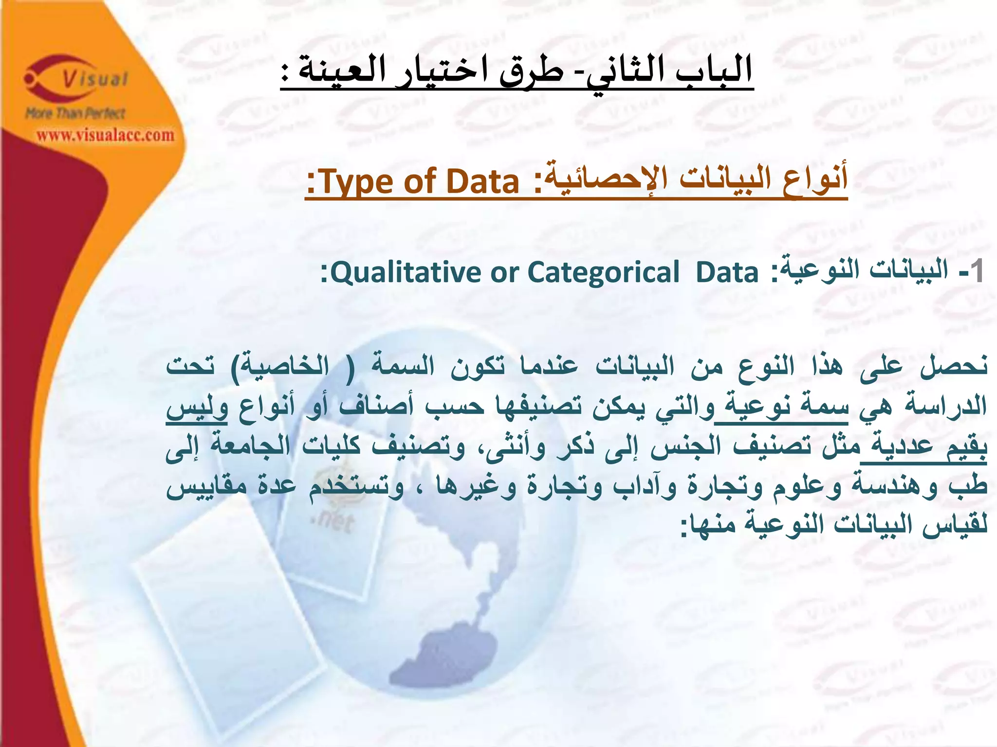 ‫الثاني‬ ‫الباب‬-‫العينة‬ ‫اختيار‬ ‫ق‬‫طر‬:
‫اإلحصائية‬ ‫البيانات‬ ‫أنواع‬:Type of Data:
1-‫البيانات‬‫النوعية‬:Qualitative or Categorical Data:
‫نحصل‬‫على‬‫هذا‬‫النوع‬‫من‬‫البيانات‬‫عندما‬‫تكون‬‫السمة‬(‫الخاصية‬)‫تحت‬
‫الدراسة‬‫هي‬‫سمة‬‫نوعية‬‫والتي‬‫يمكن‬‫تصنيفها‬‫حسب‬‫أصناف‬‫أو‬‫أنواع‬‫و‬‫ليس‬
‫بقيم‬‫عددية‬‫مثل‬‫تصنيف‬‫الجنس‬‫إلى‬‫ذكر‬،‫وأنثى‬‫وتصنيف‬‫كليات‬‫ال‬‫جامعة‬‫إلى‬
‫طب‬‫وهندسة‬‫وعلوم‬‫وتجارة‬‫وآداب‬‫وتجارة‬‫وغيرها‬،‫وتستخدم‬‫عدة‬‫مقاييس‬
‫لقياس‬‫البيانات‬‫النوعية‬‫منها‬:
 