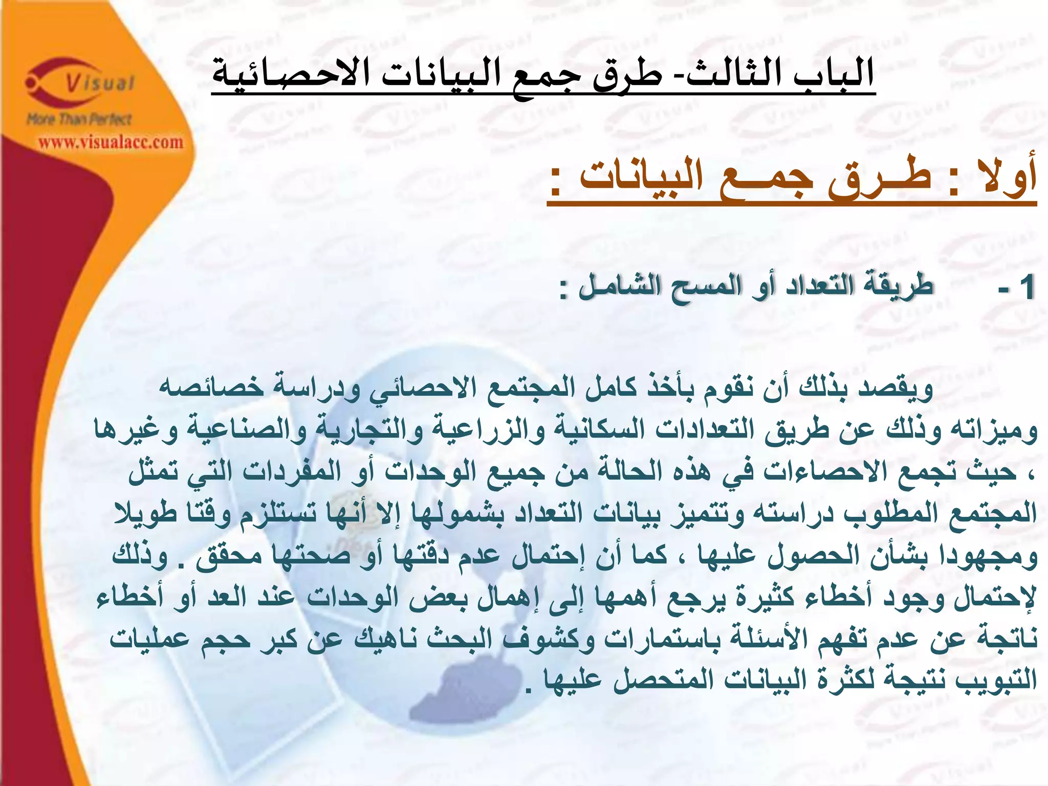 ‫الثالث‬ ‫الباب‬-‫ـة‬‫ي‬‫ـائ‬‫ص‬‫االح‬ ‫البيانات‬‫ـع‬‫م‬‫ج‬ ‫ق‬‫ـر‬‫ط‬
‫أوال‬:‫البيانات‬ ‫جمــع‬ ‫طــرق‬:
1-‫الشامـل‬ ‫المسح‬ ‫أو‬ ‫التعداد‬ ‫طريقة‬:
‫خصائصه‬ ‫ودراسة‬ ‫االحصائي‬ ‫المجتمع‬ ‫كامل‬ ‫بأخذ‬ ‫نقوم‬ ‫أن‬ ‫بذلك‬ ‫ويقصد‬
‫و‬ ‫والصناعية‬ ‫والتجارية‬ ‫والزراعية‬ ‫السكانية‬ ‫التعدادات‬ ‫طريق‬ ‫عن‬ ‫وذلك‬ ‫وميزاته‬‫غيرها‬
‫تمثل‬ ‫التي‬ ‫المفردات‬ ‫أو‬ ‫الوحدات‬ ‫جميع‬ ‫من‬ ‫الحالة‬ ‫هذه‬ ‫في‬ ‫االحصاءات‬ ‫تجمع‬ ‫حيث‬ ،
‫وق‬ ‫تستلزم‬ ‫أنها‬ ‫إال‬ ‫بشمولها‬ ‫التعداد‬ ‫بيانات‬ ‫وتتميز‬ ‫دراسته‬ ‫المطلوب‬ ‫المجتمع‬‫طويال‬ ‫تا‬
‫محقق‬ ‫صحتها‬ ‫أو‬ ‫دقتها‬ ‫عدم‬ ‫إحتمال‬ ‫أن‬ ‫كما‬ ، ‫عليها‬ ‫الحصول‬ ‫بشأن‬ ‫ومجهودا‬.‫وذلك‬
‫أخطاء‬ ‫أو‬ ‫العد‬ ‫عند‬ ‫الوحدات‬ ‫بعض‬ ‫إهمال‬ ‫إلى‬ ‫أهمها‬ ‫يرجع‬ ‫كثيرة‬ ‫أخطاء‬ ‫وجود‬ ‫إلحتمال‬
‫عم‬ ‫حجم‬ ‫كبر‬ ‫عن‬ ‫ناهيك‬ ‫البحث‬ ‫وكشوف‬ ‫باستمارات‬ ‫األسئلة‬ ‫تفهم‬ ‫عدم‬ ‫عن‬ ‫ناتجة‬‫ليات‬
‫عليها‬ ‫المتحصل‬ ‫البيانات‬ ‫لكثرة‬ ‫نتيجة‬ ‫التبويب‬.
 