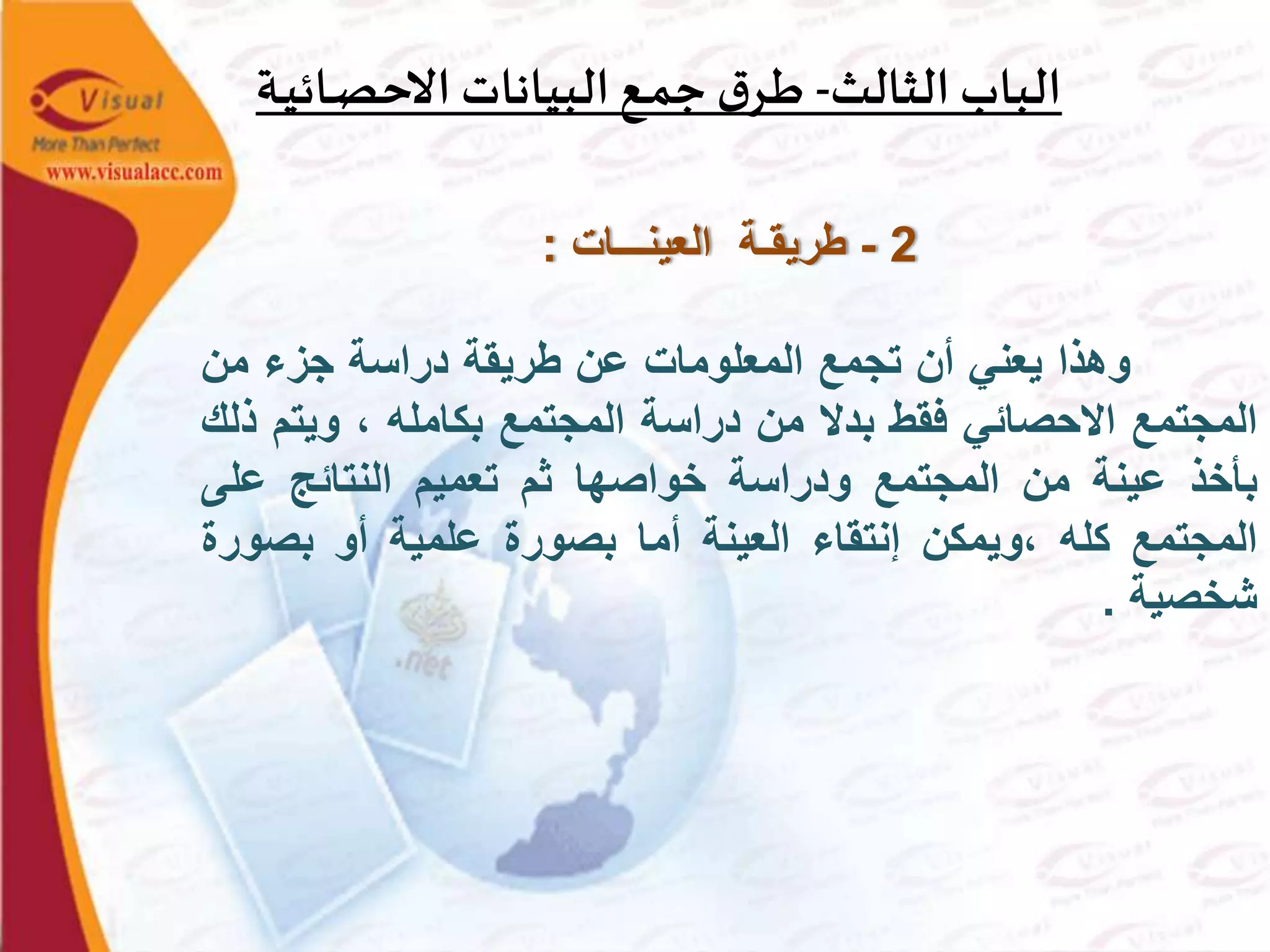 ‫الثالث‬ ‫الباب‬-‫ـة‬‫ي‬‫ـائ‬‫ص‬‫االح‬ ‫البيانات‬‫ـع‬‫م‬‫ج‬ ‫ق‬‫ـر‬‫ط‬
2-‫العينـــات‬ ‫طريقـة‬:
‫وهذا‬‫يعني‬‫أن‬‫تجمع‬‫المعلومات‬‫عن‬‫طريقة‬‫دراسة‬‫جزء‬‫من‬
‫المجتمع‬‫االحصائي‬‫فقط‬‫بدال‬‫من‬‫دراسة‬‫المجتمع‬‫بكامله‬،‫ويت‬‫م‬‫ذلك‬
‫بأخذ‬‫عينة‬‫من‬‫المجتمع‬‫ودراسة‬‫خواصها‬‫ثم‬‫تعميم‬‫النتائج‬‫على‬
‫المجتمع‬‫كله‬‫،ويمكن‬‫إنتقاء‬‫العينة‬‫أما‬‫بصورة‬‫علمية‬‫أو‬‫بصو‬‫رة‬
‫شخصية‬.
 