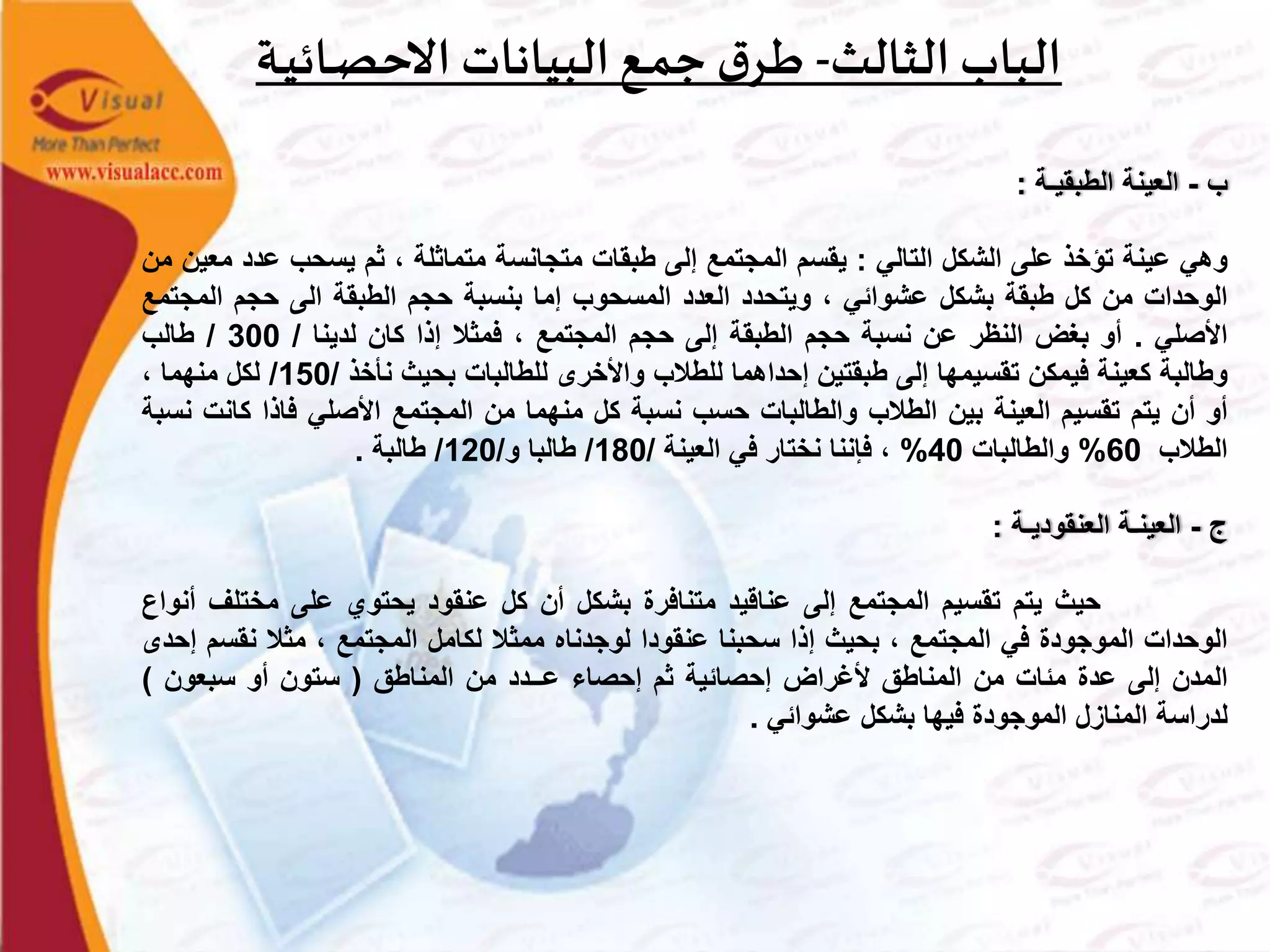 ‫الثالث‬ ‫الباب‬-‫ـة‬‫ي‬‫ـائ‬‫ص‬‫االح‬ ‫البيانات‬‫ـع‬‫م‬‫ج‬ ‫ق‬‫ـر‬‫ط‬
‫ب‬-‫العينة‬‫الطبقيـة‬:
‫وهي‬‫عينة‬‫تؤخذ‬‫على‬‫الشكل‬‫التالي‬:‫يقسم‬‫المجتمع‬‫إلى‬‫طبقات‬‫متجانسة‬‫متماثلة‬،‫ثم‬‫يسحب‬‫عدد‬‫معين‬‫من‬
‫الوحدات‬‫من‬‫كل‬‫طبقة‬‫بشكل‬‫عشوائي‬،‫ويتحدد‬‫العدد‬‫المسحوب‬‫إما‬‫بنسبة‬‫حجم‬‫الطبقة‬‫الى‬‫حجم‬‫المج‬‫تمع‬
‫األصلي‬.‫أو‬‫بغض‬‫النظر‬‫عن‬‫نسبة‬‫حجم‬‫الطبقة‬‫إلى‬‫حجم‬‫المجتمع‬،‫فمثال‬‫إذا‬‫كان‬‫لدينا‬/300/‫طالب‬
‫وطالبة‬‫كعينة‬‫فيمكن‬‫تقسيمها‬‫إلى‬‫طبقتين‬‫إحداهما‬‫للطالب‬‫واألخرى‬‫للطالبات‬‫بحيث‬‫نأخذ‬/150/‫لكل‬‫منهما‬،
‫أو‬‫أن‬‫يتم‬‫تقسيم‬‫العينة‬‫بين‬‫الطالب‬‫والطالبات‬‫حسب‬‫نسبة‬‫كل‬‫منهما‬‫من‬‫المجتمع‬‫األصلي‬‫فاذا‬‫كان‬‫ت‬‫نسبة‬
‫الطالب‬60%‫والطالبات‬40%،‫فإننا‬‫نختار‬‫في‬‫العينة‬/180/‫طالبا‬‫و‬/120/‫طالبة‬.
‫ج‬-‫العينـة‬‫العنقوديـة‬:
‫حيث‬‫يتم‬‫تقسيم‬‫المجتمع‬‫إلى‬‫عناقيد‬‫متنافرة‬‫بشكل‬‫أن‬‫كل‬‫عنقود‬‫يحتوي‬‫على‬‫مختلف‬‫أنواع‬
‫الوحدات‬‫الموجودة‬‫في‬‫المجتمع‬،‫بحيث‬‫إذا‬‫سحبنا‬‫عنقودا‬‫لوجدناه‬‫ممثال‬‫لكامل‬‫المجتمع‬،‫مثال‬‫نقسم‬‫إحدى‬
‫المدن‬‫إلى‬‫عدة‬‫مئات‬‫من‬‫المناطق‬‫ألغراض‬‫إحصائية‬‫ثم‬‫إحصاء‬‫عــدد‬‫من‬‫المناطق‬(‫ستون‬‫أو‬‫سبعون‬)
‫لدراسة‬‫المنازل‬‫الموجودة‬‫فيها‬‫بشكل‬‫عشوائي‬.
 