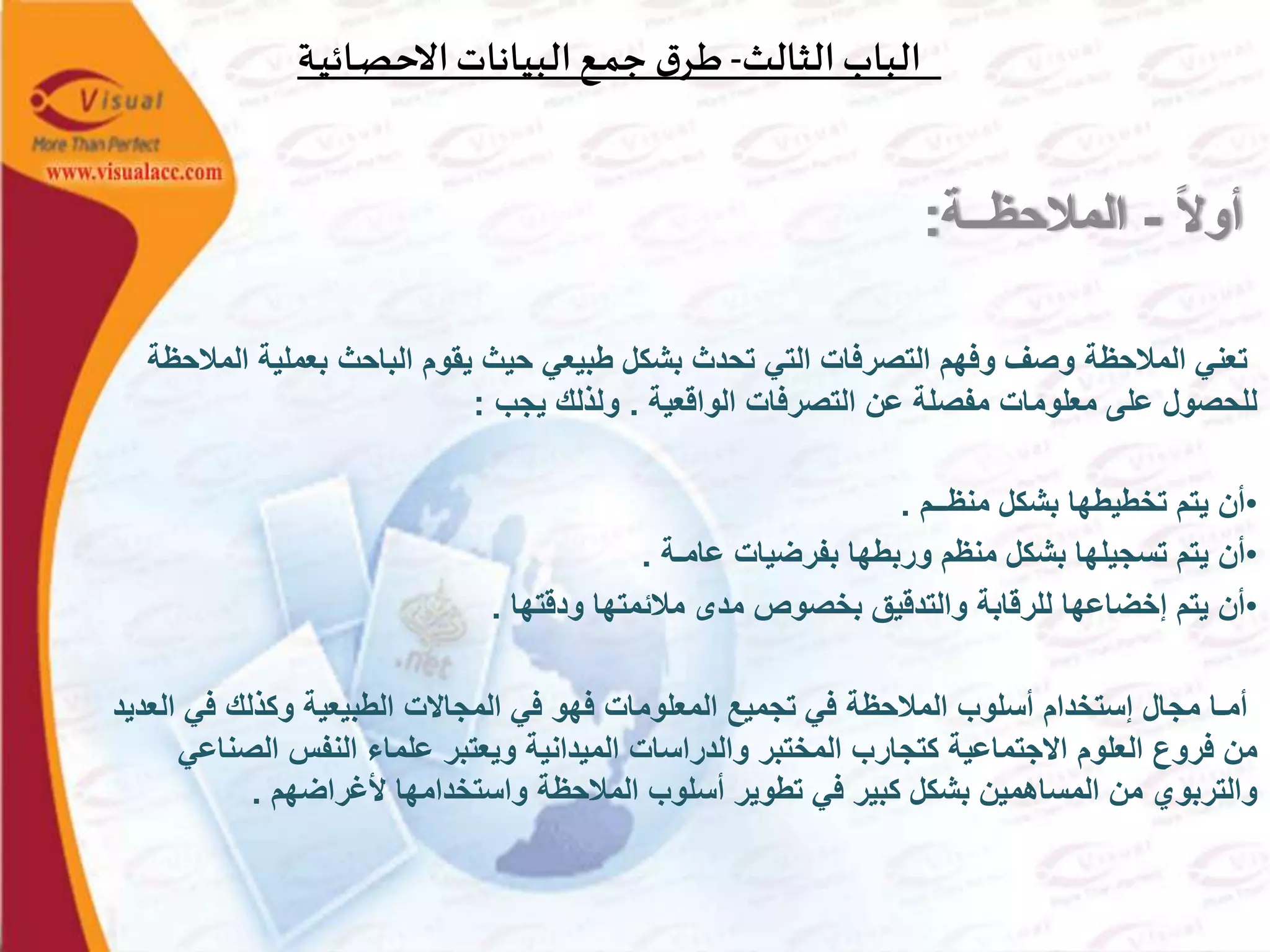 ‫الثالث‬‫الباب‬-‫ـة‬‫ي‬‫ـائ‬‫ص‬‫االح‬‫البيانات‬‫ـع‬‫م‬‫ج‬ ‫ق‬‫ـر‬‫ط‬
‫ا‬‫ال‬‫أو‬-‫المالحظــة‬:
‫بعملية‬ ‫الباحث‬ ‫يقوم‬ ‫حيث‬ ‫طبيعي‬ ‫بشكل‬ ‫تحدث‬ ‫التي‬ ‫التصرفات‬ ‫وفهم‬ ‫وصف‬ ‫المالحظة‬ ‫تعني‬‫المالحظة‬
‫الواقعية‬ ‫التصرفات‬ ‫عن‬ ‫مفصلة‬ ‫معلومات‬ ‫على‬ ‫للحصول‬.‫يجب‬ ‫ولذلك‬:
•‫منظــم‬ ‫بشكل‬ ‫تخطيطها‬ ‫يتم‬ ‫أن‬.
•‫عامـة‬ ‫بفرضيات‬ ‫وربطها‬ ‫منظم‬ ‫بشكل‬ ‫تسجيلها‬ ‫يتم‬ ‫أن‬.
•‫ودقتها‬ ‫مالئمتها‬ ‫مدى‬ ‫بخصوص‬ ‫والتدقيق‬ ‫للرقابة‬ ‫إخضاعها‬ ‫يتم‬ ‫أن‬.
‫في‬ ‫وكذلك‬ ‫الطبيعية‬ ‫المجاالت‬ ‫في‬ ‫فهو‬ ‫المعلومات‬ ‫تجميع‬ ‫في‬ ‫المالحظة‬ ‫أسلوب‬ ‫إستخدام‬ ‫مجال‬ ‫أمـا‬‫العديد‬
‫الص‬ ‫النفس‬ ‫علماء‬ ‫ويعتبر‬ ‫الميدانية‬ ‫والدراسات‬ ‫المختبر‬ ‫كتجارب‬ ‫االجتماعية‬ ‫العلوم‬ ‫فروع‬ ‫من‬‫ناعي‬
‫ألغراضهم‬ ‫واستخدامها‬ ‫المالحظة‬ ‫أسلوب‬ ‫تطوير‬ ‫في‬ ‫كبير‬ ‫بشكل‬ ‫المساهمين‬ ‫من‬ ‫والتربوي‬.
 