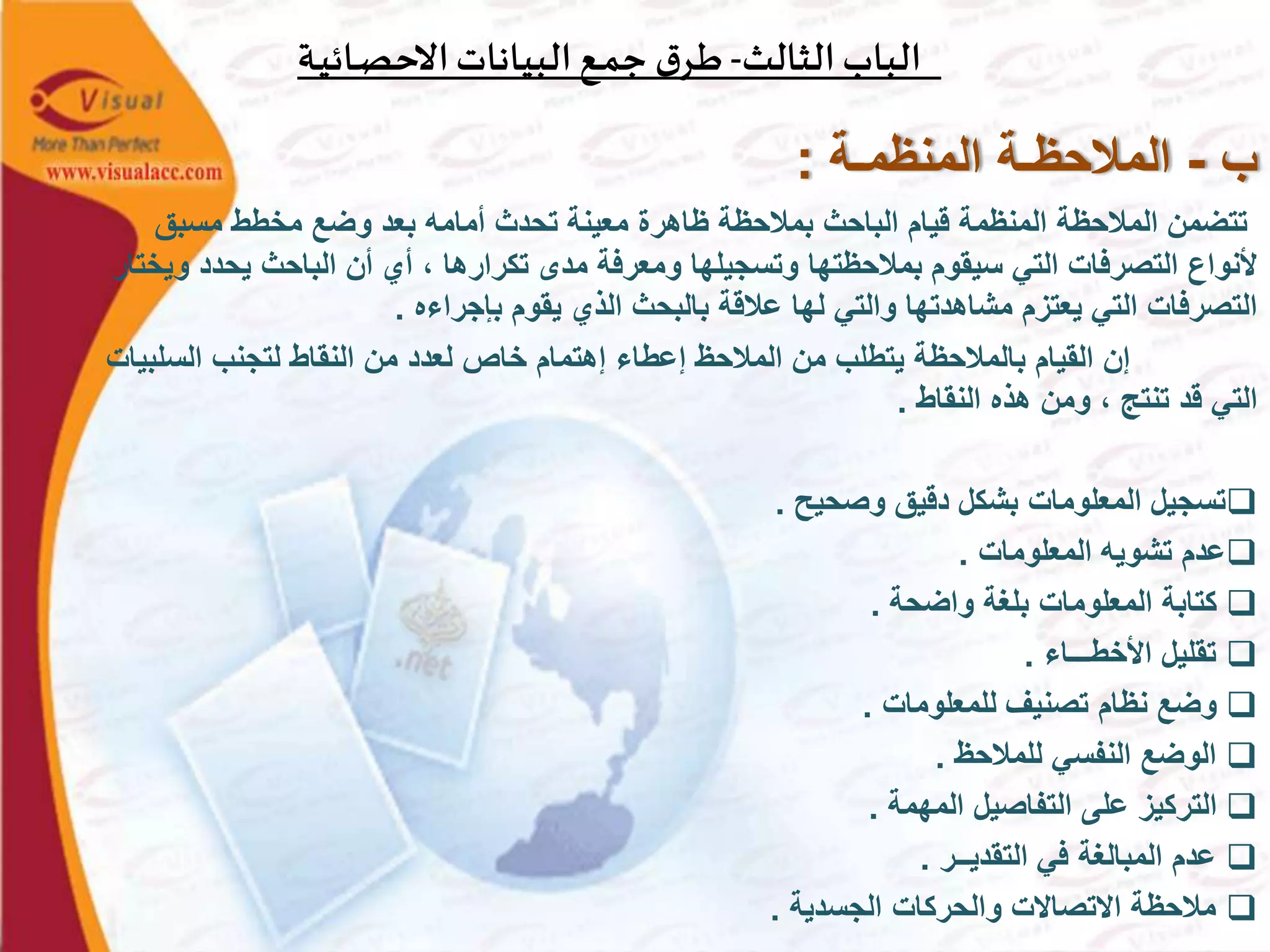 ‫الثالث‬‫الباب‬-‫ـة‬‫ي‬‫ـائ‬‫ص‬‫االح‬‫البيانات‬‫ـع‬‫م‬‫ج‬ ‫ق‬‫ـر‬‫ط‬
‫ب‬-‫المنظمـة‬ ‫المالحظـة‬:
‫مسبق‬ ‫مخطط‬ ‫وضع‬ ‫بعد‬ ‫أمامه‬ ‫تحدث‬ ‫معينة‬ ‫ظاهرة‬ ‫بمالحظة‬ ‫الباحث‬ ‫قيام‬ ‫المنظمة‬ ‫المالحظة‬ ‫تتضمن‬
‫يحد‬ ‫الباحث‬ ‫أن‬ ‫أي‬ ، ‫تكرارها‬ ‫مدى‬ ‫ومعرفة‬ ‫وتسجيلها‬ ‫بمالحظتها‬ ‫سيقوم‬ ‫التي‬ ‫التصرفات‬ ‫ألنواع‬‫ويختار‬ ‫د‬
‫بإجراءه‬ ‫يقوم‬ ‫الذي‬ ‫بالبحث‬ ‫عالقة‬ ‫لها‬ ‫والتي‬ ‫مشاهدتها‬ ‫يعتزم‬ ‫التي‬ ‫التصرفات‬.
‫السل‬ ‫لتجنب‬ ‫النقاط‬ ‫من‬ ‫لعدد‬ ‫خاص‬ ‫إهتمام‬ ‫إعطاء‬ ‫المالحظ‬ ‫من‬ ‫يتطلب‬ ‫بالمالحظة‬ ‫القيام‬ ‫إن‬‫بيات‬
‫النقاط‬ ‫هذه‬ ‫ومن‬ ، ‫تنتج‬ ‫قد‬ ‫التي‬.
‫وصحيح‬ ‫دقيق‬ ‫بشكل‬ ‫المعلومات‬ ‫تسجيل‬.
‫المعلومات‬ ‫تشويه‬ ‫عدم‬.
‫واضحة‬ ‫بلغة‬ ‫المعلومات‬ ‫كتابة‬.
‫األخطـــاء‬ ‫تقليل‬.
‫للمعلومات‬ ‫تصنيف‬ ‫نظام‬ ‫وضع‬.
‫للمالحظ‬ ‫النفسي‬ ‫الوضع‬.
‫المهمة‬ ‫التفاصيل‬ ‫على‬ ‫التركيز‬.
‫التقديــر‬ ‫في‬ ‫المبالغة‬ ‫عدم‬.
‫الجسدية‬ ‫والحركات‬ ‫االتصاالت‬ ‫مالحظة‬.
 