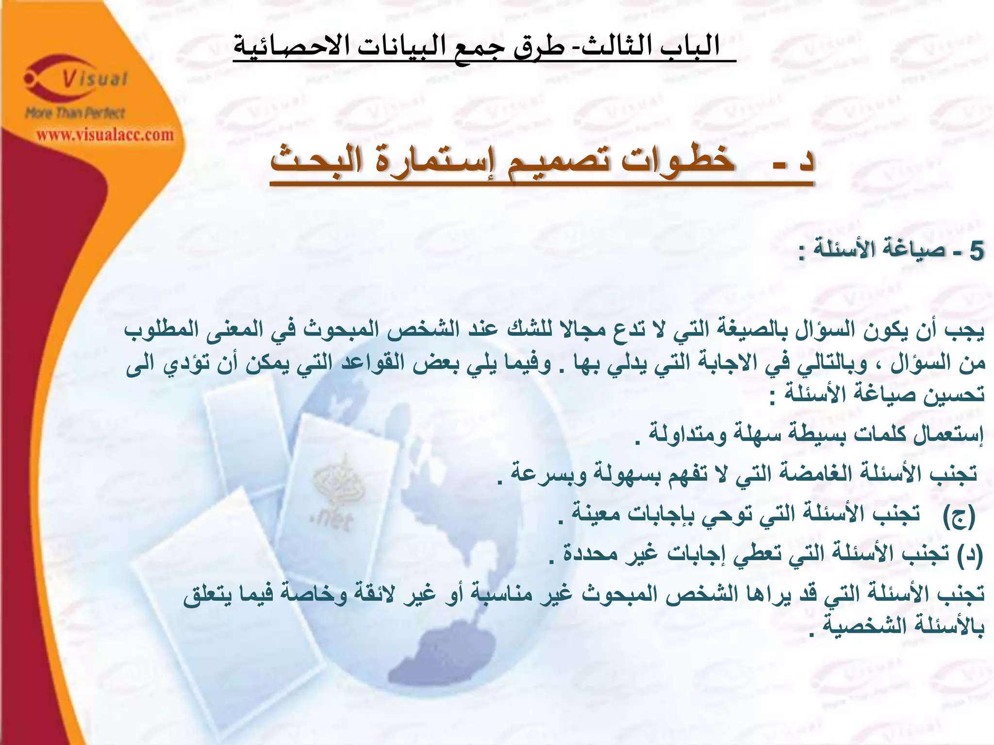 ‫الثالث‬‫الباب‬-‫ـة‬‫ي‬‫ـائ‬‫ص‬‫االح‬‫البيانات‬‫ـع‬‫م‬‫ج‬ ‫ق‬‫ـر‬‫ط‬
‫د‬-‫البحـث‬ ‫إسـتمارة‬ ‫تصميـم‬ ‫خطـوات‬
5-‫األسئلة‬ ‫صياغة‬:
‫المعنى‬ ‫في‬ ‫المبحوث‬ ‫الشخص‬ ‫عند‬ ‫للشك‬ ‫مجاال‬ ‫تدع‬ ‫ال‬ ‫التي‬ ‫بالصيغة‬ ‫السؤال‬ ‫يكون‬ ‫أن‬ ‫يجب‬‫المطلوب‬
‫بها‬ ‫يدلي‬ ‫التي‬ ‫االجابة‬ ‫في‬ ‫وبالتالي‬ ، ‫السؤال‬ ‫من‬.‫أن‬ ‫يمكن‬ ‫التي‬ ‫القواعد‬ ‫بعض‬ ‫يلي‬ ‫وفيما‬‫الى‬ ‫تؤدي‬
‫األسئلة‬ ‫صياغة‬ ‫تحسين‬:
‫ومتداولة‬ ‫سهلة‬ ‫بسيطة‬ ‫كلمات‬ ‫إستعمال‬.
‫وبسرعة‬ ‫بسهولة‬ ‫تفهم‬ ‫ال‬ ‫التي‬ ‫الغامضة‬ ‫األسئلة‬ ‫تجنب‬.
(‫ج‬)‫معينة‬ ‫بإجابات‬ ‫توحي‬ ‫التي‬ ‫األسئلة‬ ‫تجنب‬.
(‫د‬)‫محددة‬ ‫غير‬ ‫إجابات‬ ‫تعطي‬ ‫التي‬ ‫األسئلة‬ ‫تجنب‬.
‫يت‬ ‫فيما‬ ‫وخاصة‬ ‫الئقة‬ ‫غير‬ ‫أو‬ ‫مناسبة‬ ‫غير‬ ‫المبحوث‬ ‫الشخص‬ ‫يراها‬ ‫قد‬ ‫التي‬ ‫األسئلة‬ ‫تجنب‬‫علق‬
‫الشخصية‬ ‫باألسئلة‬.
 