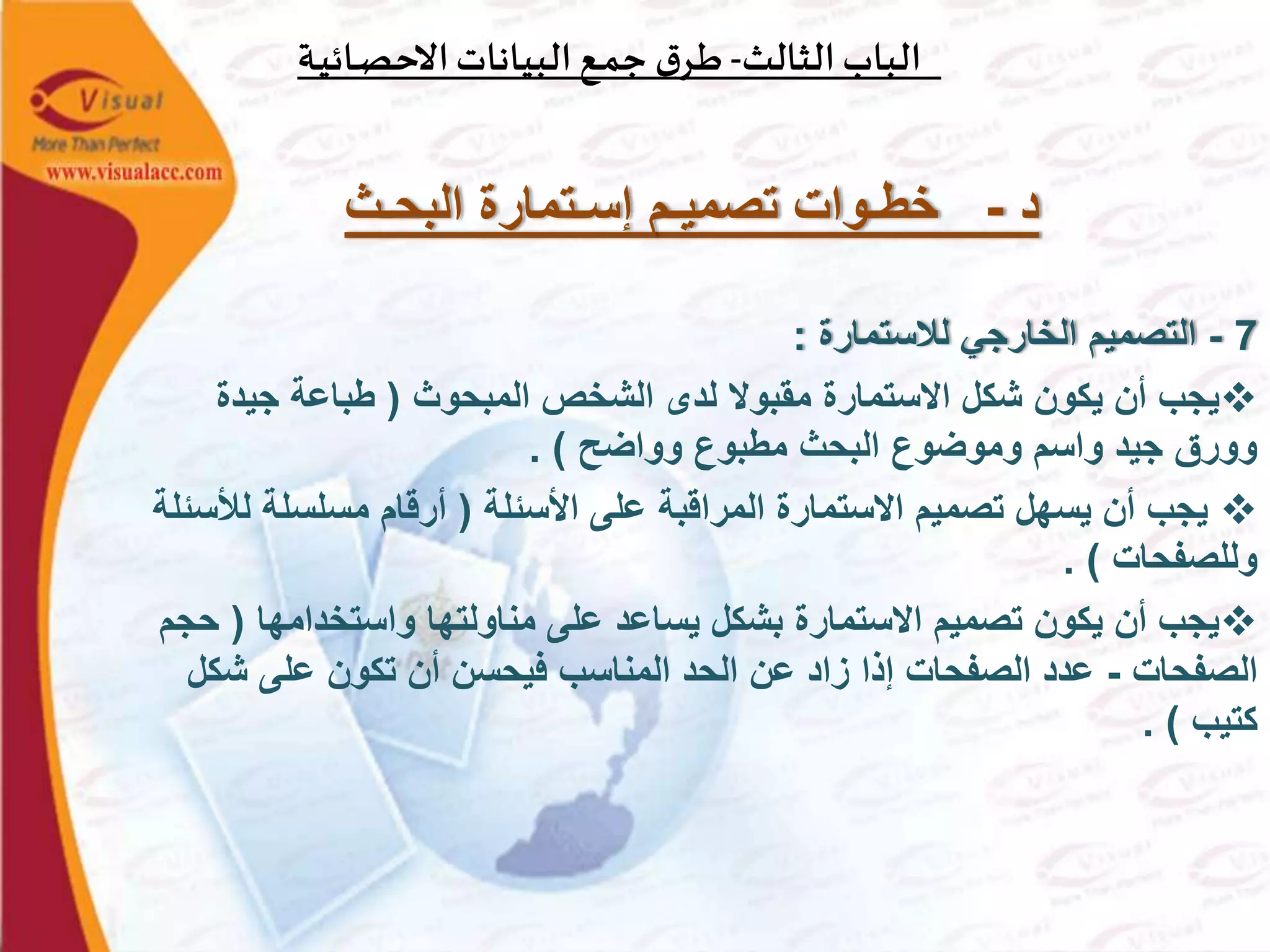 ‫الثالث‬‫الباب‬-‫ـة‬‫ي‬‫ـائ‬‫ص‬‫االح‬‫البيانات‬‫ـع‬‫م‬‫ج‬ ‫ق‬‫ـر‬‫ط‬
‫د‬-‫البحـث‬ ‫إسـتمارة‬ ‫تصميـم‬ ‫خطـوات‬
7-‫لالستمارة‬ ‫الخارجي‬ ‫التصميم‬:
‫المبحوث‬ ‫الشخص‬ ‫لدى‬ ‫مقبوال‬ ‫االستمارة‬ ‫شكل‬ ‫يكون‬ ‫أن‬ ‫يجب‬(‫جيدة‬ ‫طباعة‬
‫وواضح‬ ‫مطبوع‬ ‫البحث‬ ‫وموضوع‬ ‫واسم‬ ‫جيد‬ ‫وورق‬. )
‫األسئلة‬ ‫على‬ ‫المراقبة‬ ‫االستمارة‬ ‫تصميم‬ ‫يسهل‬ ‫أن‬ ‫يجب‬(‫ل‬ ‫مسلسلة‬ ‫أرقام‬‫ألسئلة‬
‫وللصفحات‬. )
‫واستخدامها‬ ‫مناولتها‬ ‫على‬ ‫يساعد‬ ‫بشكل‬ ‫االستمارة‬ ‫تصميم‬ ‫يكون‬ ‫أن‬ ‫يجب‬(‫حجم‬
‫الصفحات‬-‫ش‬ ‫على‬ ‫تكون‬ ‫أن‬ ‫فيحسن‬ ‫المناسب‬ ‫الحد‬ ‫عن‬ ‫زاد‬ ‫إذا‬ ‫الصفحات‬ ‫عدد‬‫كل‬
‫كتيب‬. )
 