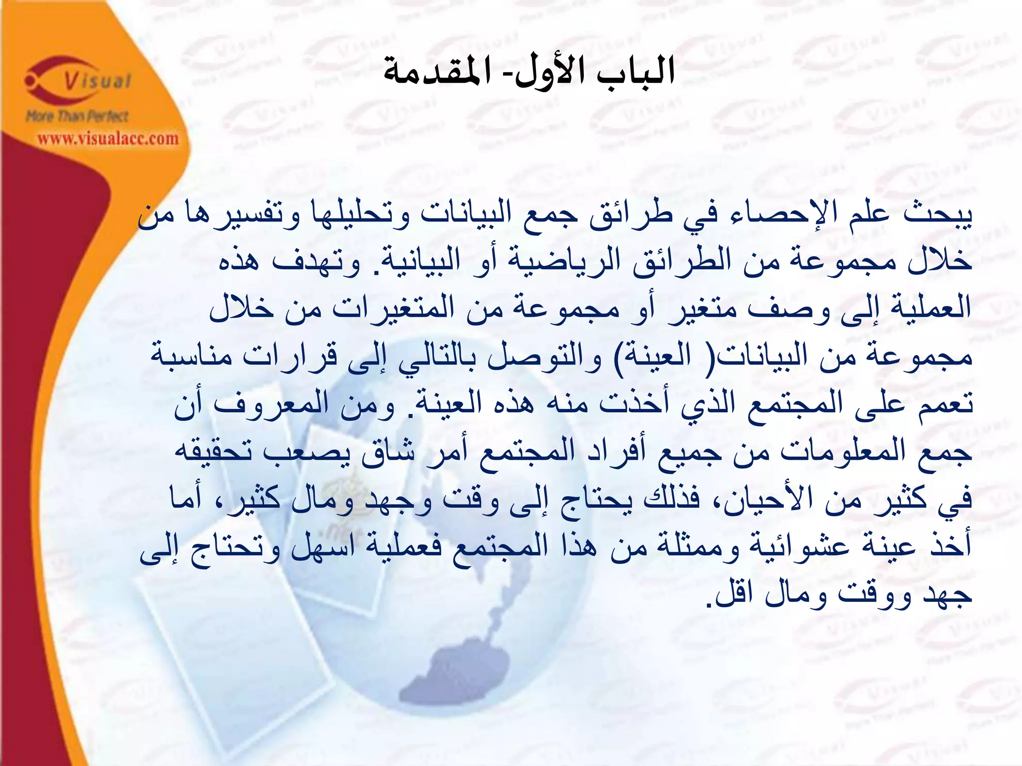 ‫ل‬‫األو‬ ‫الباب‬-‫املقدمة‬
‫وتف‬ ‫وتحليلها‬ ‫البيانات‬ ‫جمع‬ ‫طرائق‬ ‫في‬ ‫اإلحصاء‬ ‫علم‬ ‫يبحث‬‫من‬ ‫سيرها‬
‫البيانية‬ ‫أو‬ ‫الرياضية‬ ‫الطرائق‬ ‫من‬ ‫مجموعة‬ ‫خالل‬.‫هذه‬ ‫وتهدف‬
‫خالل‬ ‫من‬ ‫المتغيرات‬ ‫من‬ ‫مجموعة‬ ‫أو‬ ‫متغير‬ ‫وصف‬ ‫إلى‬ ‫العملية‬
‫البيانات‬ ‫من‬ ‫مجموعة‬(‫العينة‬)‫م‬ ‫قرارات‬ ‫إلى‬ ‫بالتالي‬ ‫والتوصل‬‫ناسبة‬
‫العينة‬ ‫هذه‬ ‫منه‬ ‫أخذت‬ ‫الذي‬ ‫المجتمع‬ ‫على‬ ‫تعمم‬.‫أن‬ ‫المعروف‬ ‫ومن‬
‫تحقي‬ ‫يصعب‬ ‫شاق‬ ‫أمر‬ ‫المجتمع‬ ‫أفراد‬ ‫جميع‬ ‫من‬ ‫المعلومات‬ ‫جمع‬‫قه‬
‫كثير‬ ‫ومال‬ ‫وجهد‬ ‫وقت‬ ‫إلى‬ ‫يحتاج‬ ‫فذلك‬ ،‫األحيان‬ ‫من‬ ‫كثير‬ ‫في‬‫أما‬ ،
‫وتحت‬ ‫اسهل‬ ‫فعملية‬ ‫المجتمع‬ ‫هذا‬ ‫من‬ ‫وممثلة‬ ‫عشوائية‬ ‫عينة‬ ‫أخذ‬‫إلى‬ ‫اج‬
‫اقل‬ ‫ومال‬ ‫ووقت‬ ‫جهد‬.
 