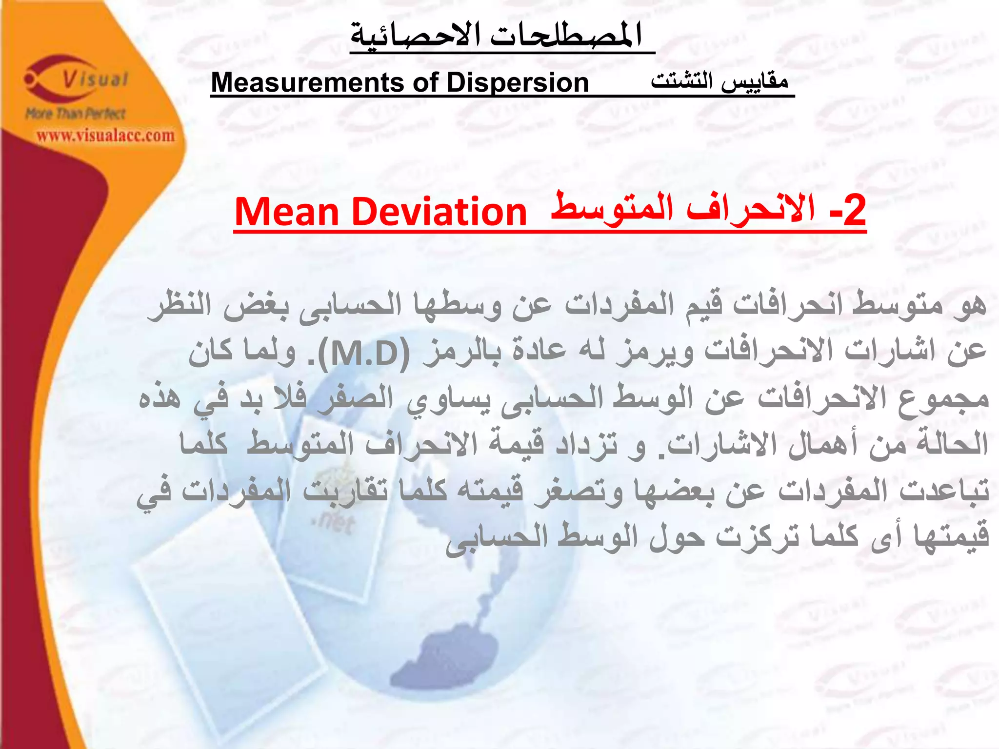 2-‫المتوسط‬ ‫االنحراف‬Mean Deviation
‫الن‬ ‫بغض‬ ‫الحسابى‬ ‫وسطها‬ ‫عن‬ ‫المفردات‬ ‫قيم‬ ‫انحرافات‬ ‫متوسط‬ ‫هو‬‫ظر‬
‫بالرمز‬ ‫عادة‬ ‫له‬ ‫ويرمز‬ ‫االنحرافات‬ ‫اشارات‬ ‫عن‬(M.D.)‫كان‬ ‫ولما‬
‫في‬ ‫بد‬ ‫فال‬ ‫الصفر‬ ‫يساوي‬ ‫الحسابى‬ ‫الوسط‬ ‫عن‬ ‫االنحرافات‬ ‫مجموع‬‫هذه‬
‫االشارات‬ ‫أهمال‬ ‫من‬ ‫الحالة‬.‫كلما‬ ‫المتوسط‬ ‫االنحراف‬ ‫قيمة‬ ‫تزداد‬ ‫و‬
‫المفرد‬ ‫تقاربت‬ ‫كلما‬ ‫قيمته‬ ‫وتصغر‬ ‫بعضها‬ ‫عن‬ ‫المفردات‬ ‫تباعدت‬‫في‬ ‫ات‬
‫الحسابى‬ ‫الوسط‬ ‫حول‬ ‫تركزت‬ ‫كلما‬ ‫أى‬ ‫قيمتها‬
‫االحصائية‬ ‫املصطلحات‬
‫التشتت‬ ‫مقاييس‬Measurements of Dispersion
 
