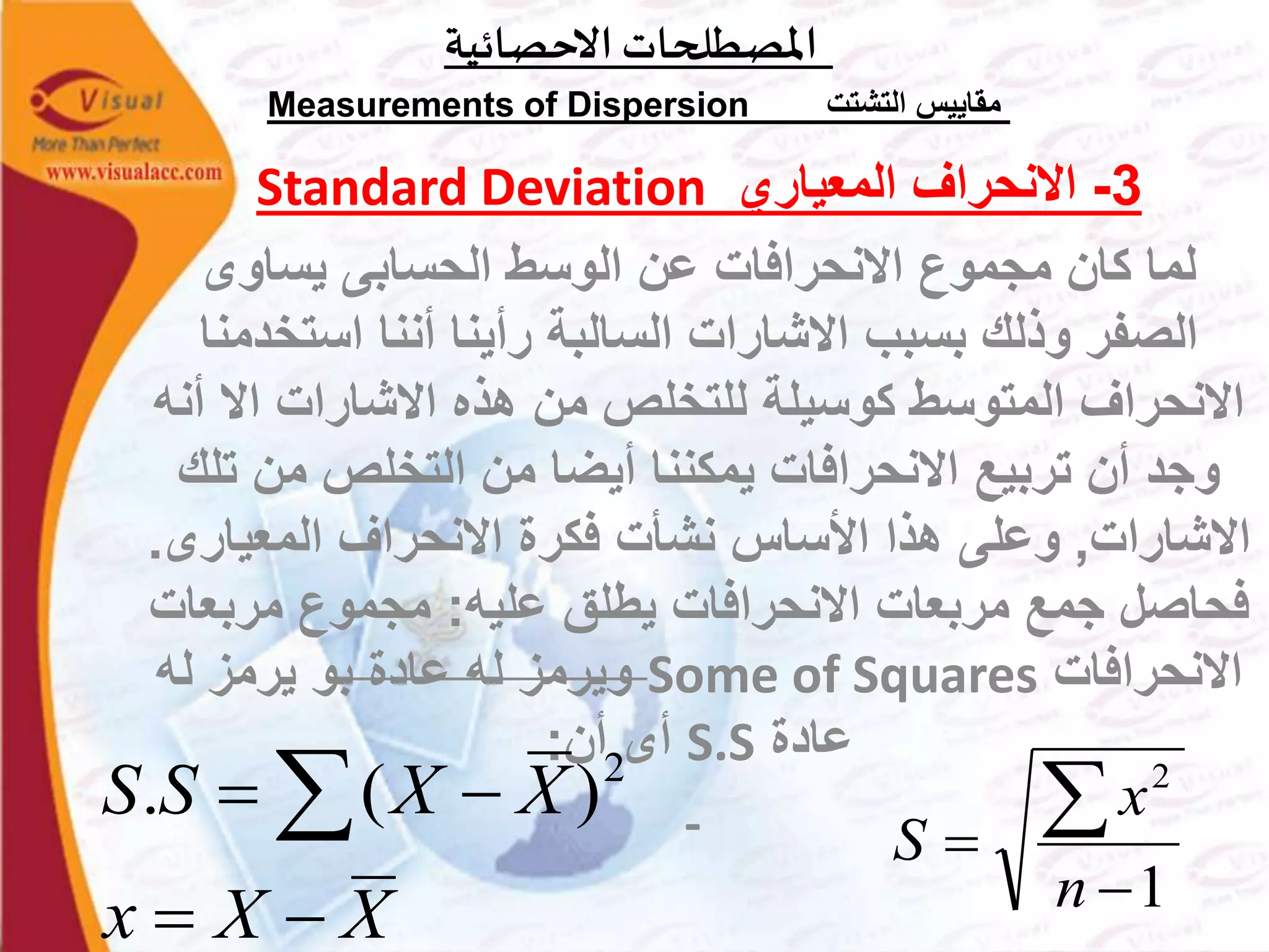 3-‫المعياري‬ ‫االنحراف‬Standard Deviation
‫يساوى‬ ‫الحسابى‬ ‫الوسط‬ ‫عن‬ ‫االنحرافات‬ ‫مجموع‬ ‫كان‬ ‫لما‬
‫استخد‬ ‫أننا‬ ‫رأينا‬ ‫السالبة‬ ‫االشارات‬ ‫بسبب‬ ‫وذلك‬ ‫الصفر‬‫منا‬
‫أ‬ ‫اال‬ ‫االشارات‬ ‫هذه‬ ‫من‬ ‫للتخلص‬ ‫كوسيلة‬ ‫المتوسط‬ ‫االنحراف‬‫نه‬
‫ت‬ ‫من‬ ‫التخلص‬ ‫من‬ ‫أيضا‬ ‫يمكننا‬ ‫االنحرافات‬ ‫تربيع‬ ‫أن‬ ‫وجد‬‫لك‬
‫االشارات‬,‫المعيارى‬ ‫االنحراف‬ ‫فكرة‬ ‫نشأت‬ ‫األساس‬ ‫هذا‬ ‫وعلى‬.
‫عليه‬ ‫يطلق‬ ‫االنحرافات‬ ‫مربعات‬ ‫جمع‬ ‫فحاصل‬:‫مربع‬ ‫مجموع‬‫ات‬
‫االنحرافات‬Some of Squares‫ب‬ ‫عادة‬ ‫له‬ ‫ويرمز‬‫له‬ ‫يرمز‬ ‫و‬
‫عادة‬S.S‫أن‬ ‫أى‬:
-
‫االحصائية‬ ‫املصطلحات‬
‫التشتت‬ ‫مقاييس‬Measurements of Dispersion
XXx
XXSS

  2
)(.
1
2



n
x
S
 
