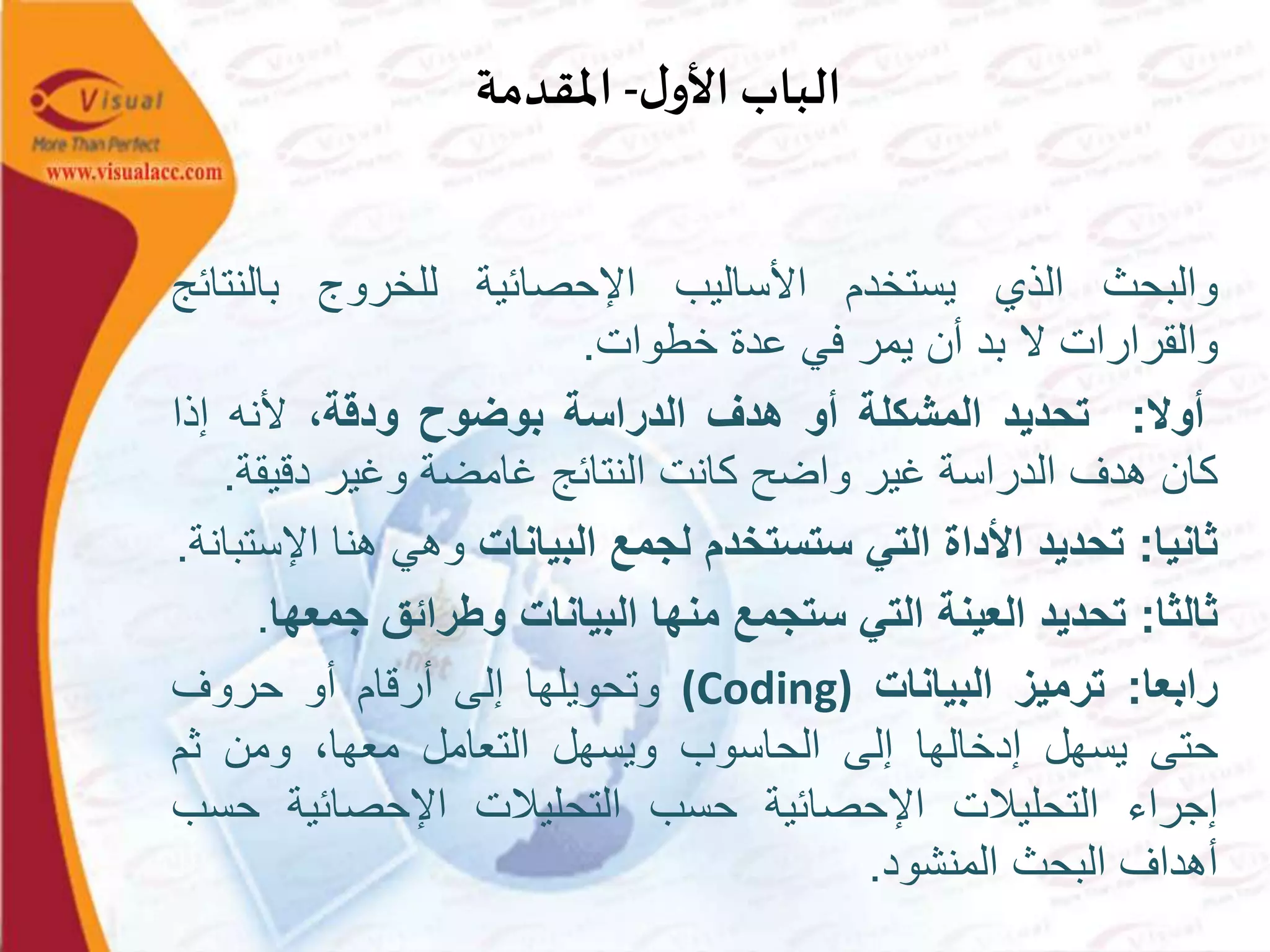 ‫ل‬‫األو‬ ‫الباب‬-‫املقدمة‬
‫والبحث‬‫الذي‬‫يستخدم‬‫األساليب‬‫اإلحصائية‬‫للخروج‬‫بالنتا‬‫ئج‬
‫والقرارات‬‫ال‬‫بد‬‫أن‬‫يمر‬‫في‬‫عدة‬‫خطوات‬.
‫أوال‬:‫تحديد‬‫المشكلة‬‫أو‬‫هدف‬‫الدراسة‬‫بوضوح‬‫ودقة‬،‫ألنه‬‫إذا‬
‫كان‬‫هدف‬‫الدراسة‬‫غير‬‫واضح‬‫كانت‬‫النتائج‬‫غامضة‬‫وغير‬‫دقيق‬‫ة‬.
‫ثانيا‬:‫تحديد‬‫األداة‬‫التي‬‫ستستخدم‬‫لجمع‬‫البيانات‬‫وهي‬‫هنا‬‫ا‬‫إلستبانة‬.
‫ثالثا‬:‫تحديد‬‫العينة‬‫التي‬‫ستجمع‬‫منها‬‫البيانات‬‫وطرائق‬‫جم‬‫عها‬.
‫رابعا‬:‫ترميز‬‫البيانات‬(Coding)‫وتحويلها‬‫إلى‬‫أرقام‬‫أو‬‫حروف‬
‫حتى‬‫يسهل‬‫إدخالها‬‫إلى‬‫الحاسوب‬‫ويسهل‬‫التعامل‬،‫معها‬‫ومن‬‫ثم‬
‫إجراء‬‫التحليالت‬‫اإلحصائية‬‫حسب‬‫التحليالت‬‫اإلحصائية‬‫ح‬‫سب‬
‫أهداف‬‫البحث‬‫المنشود‬.
 