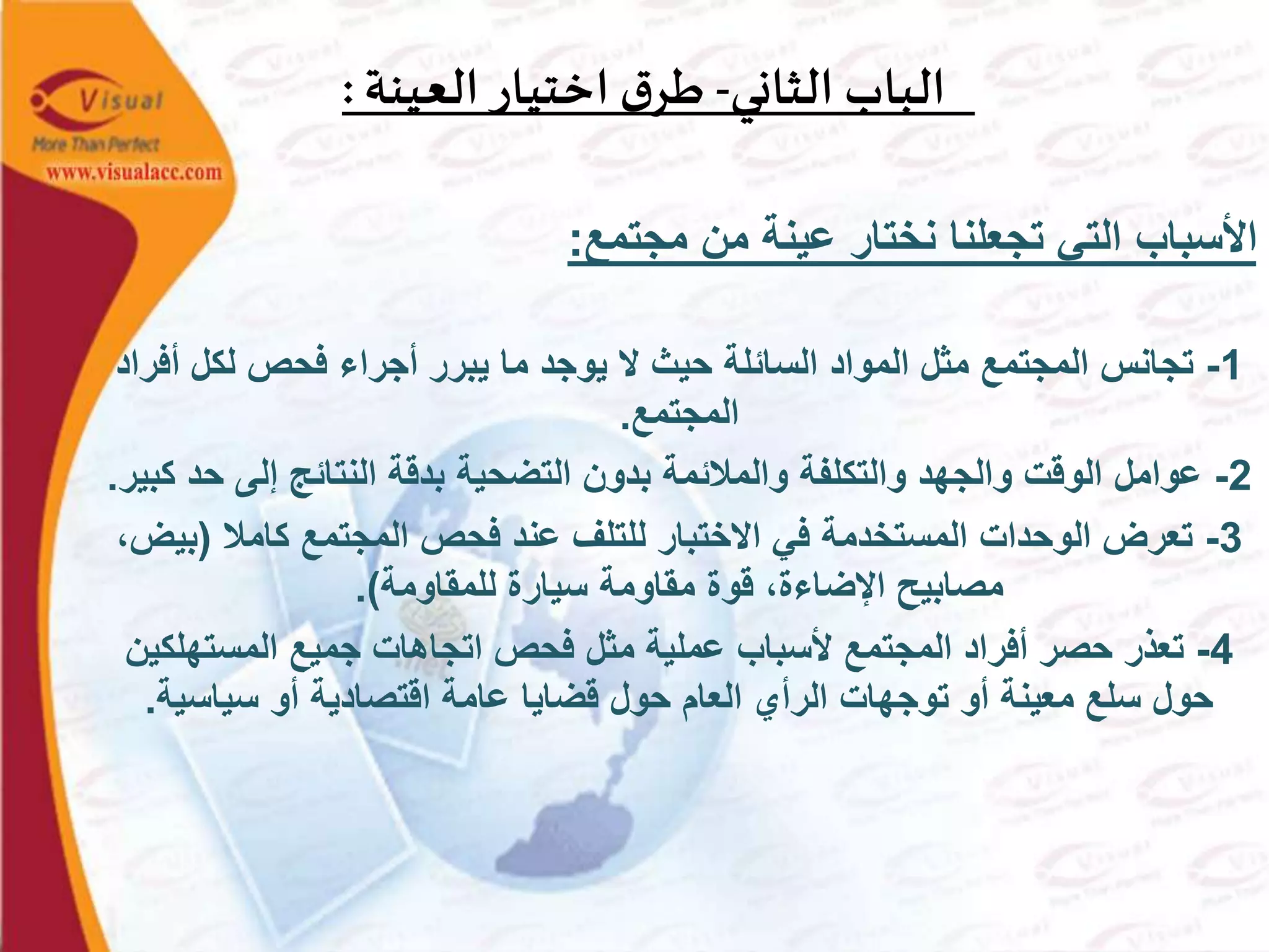 ‫الثاني‬ ‫الباب‬-‫العينة‬ ‫اختيار‬ ‫ق‬‫طر‬:
‫مجتمع‬ ‫من‬ ‫عينة‬ ‫نختار‬ ‫تجعلنا‬ ‫التي‬ ‫األسباب‬:
1-‫أ‬ ‫لكل‬ ‫فحص‬ ‫أجراء‬ ‫يبرر‬ ‫ما‬ ‫يوجد‬ ‫ال‬ ‫حيث‬ ‫السائلة‬ ‫المواد‬ ‫مثل‬ ‫المجتمع‬ ‫تجانس‬‫فراد‬
‫المجتمع‬.
2-‫ح‬ ‫إلى‬ ‫النتائج‬ ‫بدقة‬ ‫التضحية‬ ‫بدون‬ ‫والمالئمة‬ ‫والتكلفة‬ ‫والجهد‬ ‫الوقت‬ ‫عوامل‬‫كبير‬ ‫د‬.
3-‫كامال‬ ‫المجتمع‬ ‫فحص‬ ‫عند‬ ‫للتلف‬ ‫االختبار‬ ‫في‬ ‫المستخدمة‬ ‫الوحدات‬ ‫تعرض‬(‫ب‬،‫يض‬
‫للمقاومة‬ ‫سيارة‬ ‫مقاومة‬ ‫قوة‬ ،‫اإلضاءة‬ ‫مصابيح‬.)
4-‫المستهل‬ ‫جميع‬ ‫اتجاهات‬ ‫فحص‬ ‫مثل‬ ‫عملية‬ ‫ألسباب‬ ‫المجتمع‬ ‫أفراد‬ ‫حصر‬ ‫تعذر‬‫كين‬
‫سياسية‬ ‫أو‬ ‫اقتصادية‬ ‫عامة‬ ‫قضايا‬ ‫حول‬ ‫العام‬ ‫الرأي‬ ‫توجهات‬ ‫أو‬ ‫معينة‬ ‫سلع‬ ‫حول‬.
 