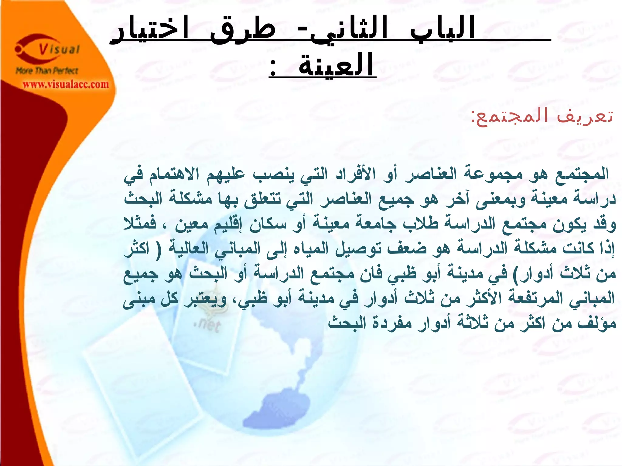 -‫اختيار‬ ‫طرق‬ ‫الثاني‬ ‫الباب‬
: ‫العينة‬
‫المجتمع‬ ‫تعريف‬:
‫ا‬‫في‬ ‫الهتمام‬ ‫عليهم‬ ‫ينصب‬ ‫التي‬ ‫الفراد‬ ‫ألو‬ ‫العناصر‬ ‫مجموعة‬ ‫هو‬ ‫لمجتمع‬
‫البحث‬ ‫مشكلة‬ ‫بها‬ ‫تتعلق‬ ‫التي‬ ‫العناصر‬ ‫جميع‬ ‫هو‬ ‫آخر‬ ‫لوبمعنى‬ ‫معينة‬ ‫دراسة‬
‫فمثل‬ ، ‫معين‬ ‫إقليم‬ ‫سكان‬ ‫ألو‬ ‫معينة‬ ‫جامعة‬ ‫طلب‬ ‫الدراسة‬ ‫مجتمع‬ ‫يكون‬ ‫لوقد‬
‫اكثر‬ ) ‫العالية‬ ‫المباني‬ ‫إلى‬ ‫المياه‬ ‫توصيل‬ ‫ضعف‬ ‫هو‬ ‫الدراسة‬ ‫مشكلة‬ ‫كانت‬ ‫إذا‬
‫جميع‬ ‫هو‬ ‫البحث‬ ‫ألو‬ ‫الدراسة‬ ‫مجتمع‬ ‫فان‬ ‫ظبي‬ ‫أبو‬ ‫مدينة‬ ‫في‬ (‫أدلوار‬ ‫ثل ث‬ ‫من‬
‫مبنى‬ ‫كل‬ ‫لويعتبر‬ ،‫ظبي‬ ‫أبو‬ ‫مدينة‬ ‫في‬ ‫أدلوار‬ ‫ثل ث‬ ‫من‬ ‫الكثر‬ ‫المرتفعة‬ ‫المباني‬
‫البحث‬ ‫مفردة‬ ‫أدلوار‬ ‫ثلثة‬ ‫من‬ ‫اكثر‬ ‫من‬ ‫مؤلف‬
 