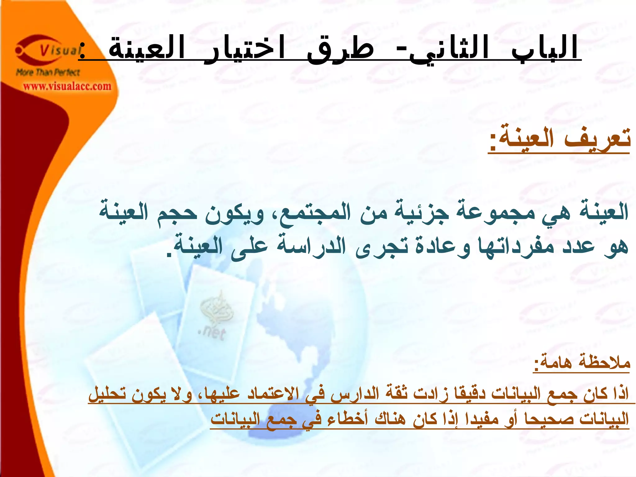 : -‫العينة‬ ‫اختيار‬ ‫طرق‬ ‫الثاني‬ ‫الباب‬
:‫العينة‬ ‫تعريف‬
‫العينة‬ ‫حجم‬ ‫ويكون‬ ،‫المجتمع‬ ‫من‬ ‫جزئية‬ ‫مجموعة‬ ‫هي‬ ‫العينة‬
.‫العينة‬ ‫على‬ ‫الدراسة‬ ‫تجرى‬ ‫وعادة‬ ‫مفرداتها‬ ‫عدد‬ ‫هو‬
:‫هامة‬ ‫ملحظة‬
‫تحليل‬ ‫يكون‬ ‫ول‬ ،‫عليها‬ ‫العتماد‬ ‫في‬ ‫الدارس‬ ‫ثقة‬ ‫زادت‬ ‫دقيقا‬ ‫البيانات‬ ‫جمع‬ ‫كان‬ ‫اذا‬
‫البيانات‬ ‫جمع‬ ‫في‬ ‫أخطاء‬ ‫هناك‬ ‫كان‬ ‫إذا‬ ‫مفيدا‬ ‫أو‬ ‫صحيحا‬ ‫البيانات‬
 