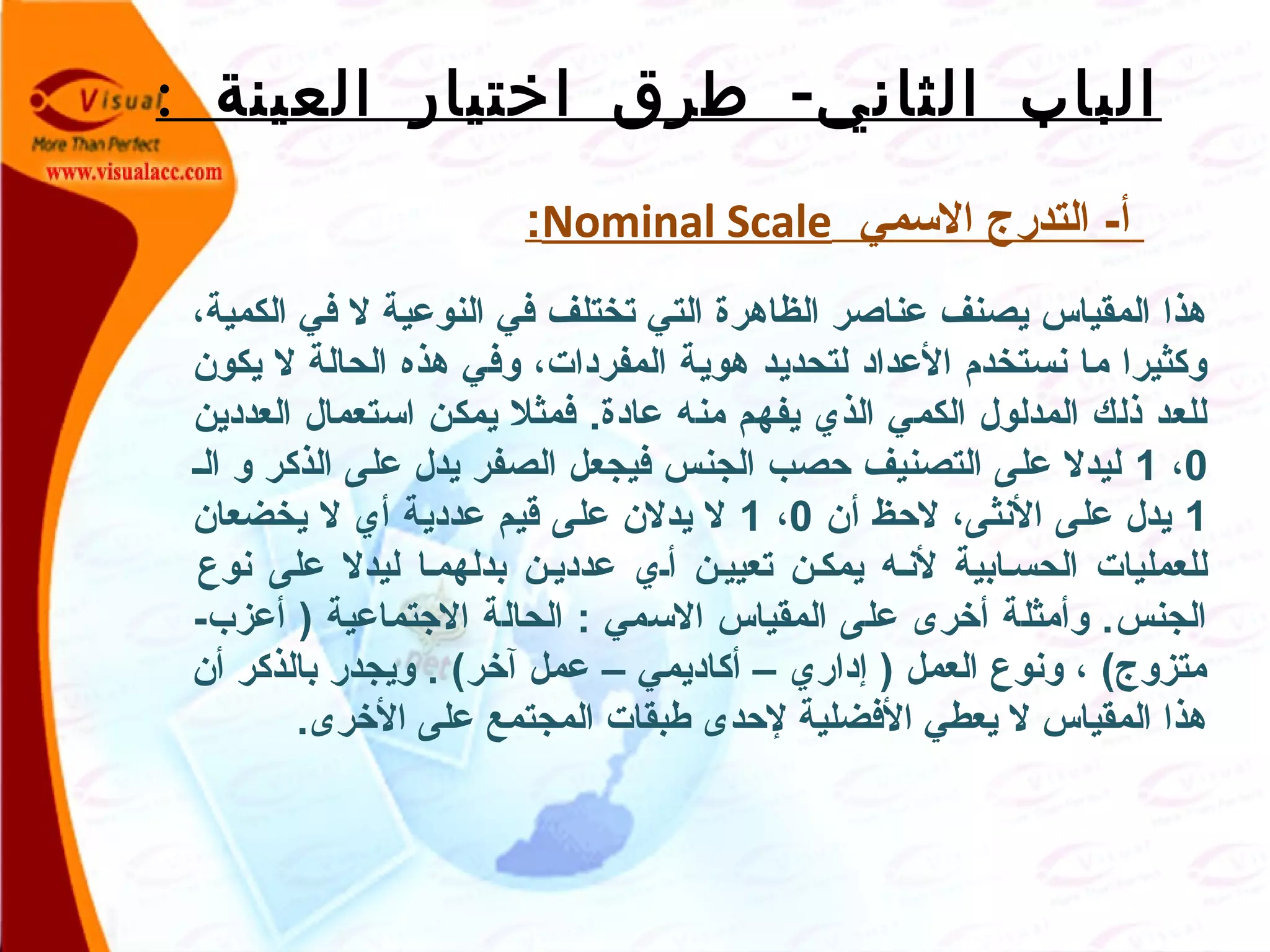 : -‫العينة‬ ‫اختيار‬ ‫طرق‬ ‫الثاني‬ ‫الباب‬
 ‫السمي‬ ‫التدرج‬ -‫أ‬Nominal Scale:
،‫الكمية‬ ‫في‬ ‫ل‬ ‫النوعية‬ ‫في‬ ‫تختلف‬ ‫التي‬ ‫الظاهرة‬ ‫عناصر‬ ‫يصنف‬ ‫المقياس‬ ‫هذا‬
‫يكون‬ ‫ل‬ ‫الحالة‬ ‫هذه‬ ‫وفي‬ ،‫المفردات‬ ‫هوية‬ ‫لتحديد‬ ‫العداد‬ ‫نستخدم‬ ‫ما‬ ‫وكثيرا‬
‫العددين‬ ‫استعمال‬ ‫يمكن‬ ‫فمثل‬ .‫عادة‬ ‫منه‬ ‫يفهم‬ ‫الذي‬ ‫الكمي‬ ‫المدلول‬ ‫ذلك‬ ‫للعد‬
0،1‫الص‬ ‫و‬ ‫الذكر‬ ‫على‬ ‫يدل‬ ‫الصفر‬ ‫فيجعل‬ ‫الجنس‬ ‫حصب‬ ‫التصنيف‬ ‫على‬ ‫ليدل‬
1‫أن‬ ‫لحظ‬ ،‫النثى‬ ‫على‬ ‫يدل‬0،1‫يخضعان‬ ‫ل‬ ‫أي‬ ‫عددية‬ ‫قيم‬ ‫على‬ ‫يدلن‬ ‫ل‬
‫نوع‬ ‫على‬ ‫ليدل‬ ‫بدلهمصا‬ ‫عدديصن‬ ‫أصي‬ ‫تعييصن‬ ‫يمكصن‬ ‫لنصه‬ ‫الحسصابية‬ ‫للعمليات‬
-‫أعزب‬ ) ‫الجتماعية‬ ‫الحالة‬ : ‫السمي‬ ‫المقياس‬ ‫على‬ ‫أخرى‬ ‫وأمثلة‬ .‫الجنس‬
‫أن‬ ‫بالذكر‬ ‫ويجدر‬ . (‫آخر‬ ‫عمل‬ – ‫أكاديمي‬ – ‫إداري‬ ) ‫العمل‬ ‫ونوع‬ ، (‫متزوج‬
.‫الخرى‬ ‫على‬ ‫المجتمع‬ ‫طبقات‬ ‫لحدى‬ ‫الفضلية‬ ‫يعطي‬ ‫ل‬ ‫المقياس‬ ‫هذا‬
 