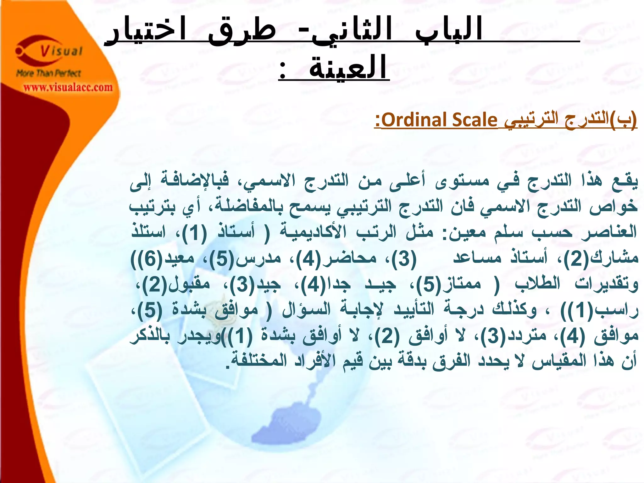 -‫اختيار‬ ‫طرق‬ ‫الثاني‬ ‫الباب‬
: ‫العينة‬
‫الترتيبي‬ ‫)ب(التدرج‬Ordinal Scale:
 
‫إلى‬ ‫فبالاضافصة‬ ،‫السصمي‬ ‫التدرج‬ ‫مصن‬ ‫أعلصى‬ ‫مسصتوى‬ ‫فصي‬ ‫التدرج‬ ‫هذا‬ ‫يقصع‬
‫بترتيب‬ ‫أي‬ ،‫بالمفااضلة‬ ‫يسمح‬ ‫الترتيبي‬ ‫التدرج‬ ‫فان‬ ‫السمي‬ ‫التدرج‬ ‫خواص‬
) ‫أسصتاذ‬ ) ‫الكاديميصة‬ ‫الرتصب‬ ‫مثصل‬ :‫معيصن‬ ‫سصلم‬ ‫حسصب‬ ‫العناصصر‬1‫استلذ‬ ،(
)‫مشارك‬2) ‫مسصاعد‬ ‫أسصتاذ‬ ،(3)‫محااضصر‬ ،(4)‫مدرس‬ ،(5)‫معيد‬ ،(6((
)‫ممتاز‬ ) ‫الطلب‬ ‫وتقديرات‬5)‫جدا‬ ‫جيصصد‬ ،(4)‫جيد‬ ،(3)‫مقبول‬ ،(2،(
)‫راسصب‬1) ‫بشدة‬ ‫موافق‬ ) ‫السصؤال‬ ‫لجابصة‬ ‫التأييصد‬ ‫درجصة‬ ‫وكذلصك‬ ، ((5،(
) ‫موافصق‬4)‫متردد‬ ،(3) ‫أوافصق‬ ‫ل‬ ،(2) ‫بشدة‬ ‫أوافصق‬ ‫ل‬ ،(1‫بالذكر‬ ‫((ويجدر‬
.‫المختلفة‬ ‫الفراد‬ ‫قيم‬ ‫بين‬ ‫بدقة‬ ‫الفرق‬ ‫يحدد‬ ‫ل‬ ‫المقياس‬ ‫هذا‬ ‫أن‬
 