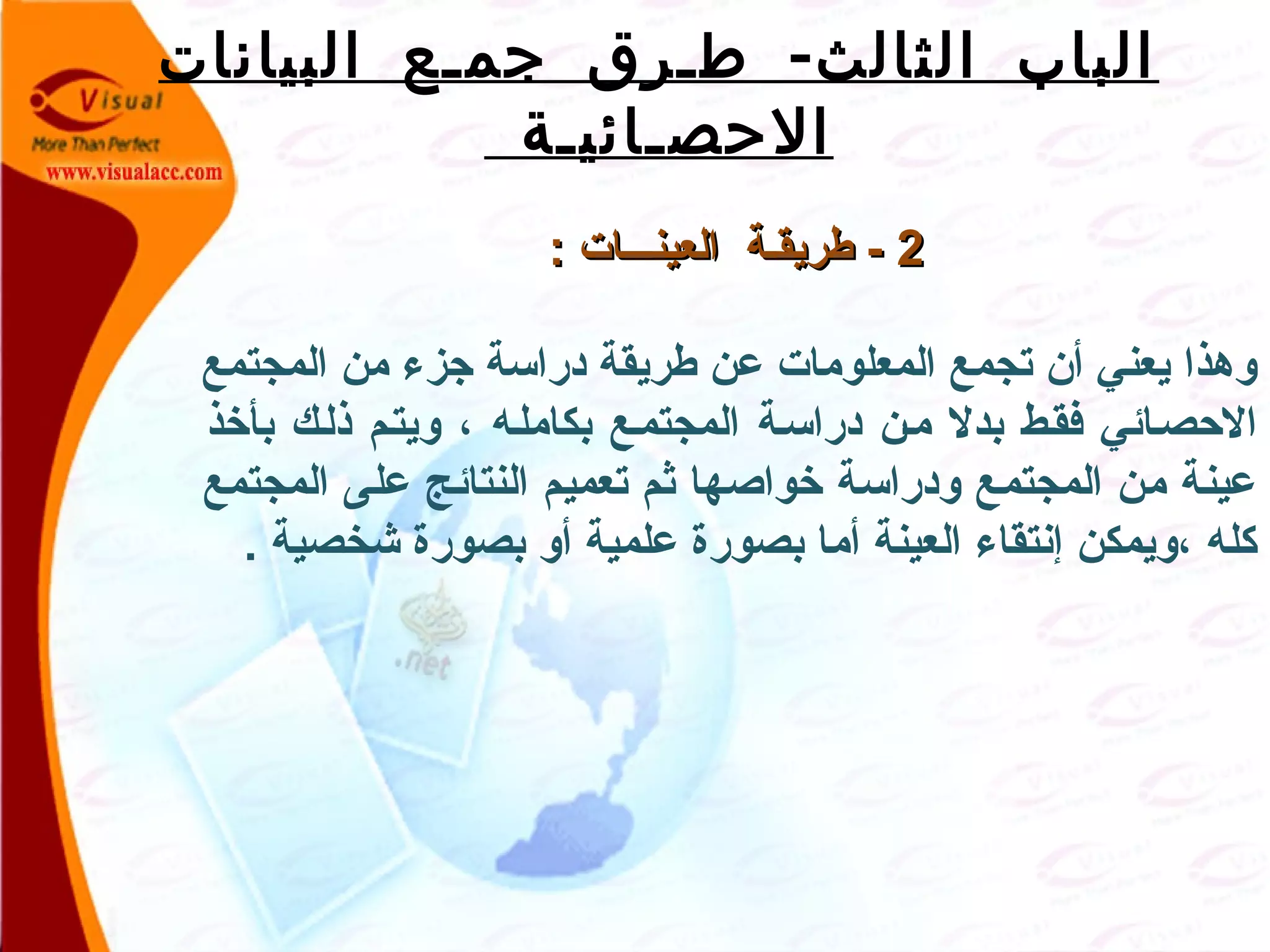 -‫البيانات‬ ‫جمـع‬ ‫طـرق‬ ‫الثالث‬ ‫الباب‬
‫الحصـائيـة‬
22: ‫العينصصصات‬ ‫طريقصة‬ -: ‫العينصصصات‬ ‫طريقصة‬ -
‫المجتمع‬ ‫من‬ ‫جزء‬ ‫دراسة‬ ‫طريقة‬ ‫عن‬ ‫المعلومات‬ ‫تجمع‬ ‫أن‬ ‫يعني‬ ‫وهذا‬
‫بأخذ‬ ‫ذلصك‬ ‫ويتصم‬ ، ‫بكاملصه‬ ‫المجتمصع‬ ‫دراسصة‬ ‫مصن‬ ‫بدل‬ ‫فقصط‬ ‫الحصصائي‬
‫المجتمع‬ ‫على‬ ‫النتائج‬ ‫تعميم‬ ‫ثم‬ ‫خواصها‬ ‫ودراسة‬ ‫المجتمع‬ ‫من‬ ‫عينة‬
. ‫شخصية‬ ‫بصورة‬ ‫أو‬ ‫علمية‬ ‫بصورة‬ ‫أما‬ ‫العينة‬ ‫إنتقاء‬ ‫،ويمكن‬ ‫كله‬
 
