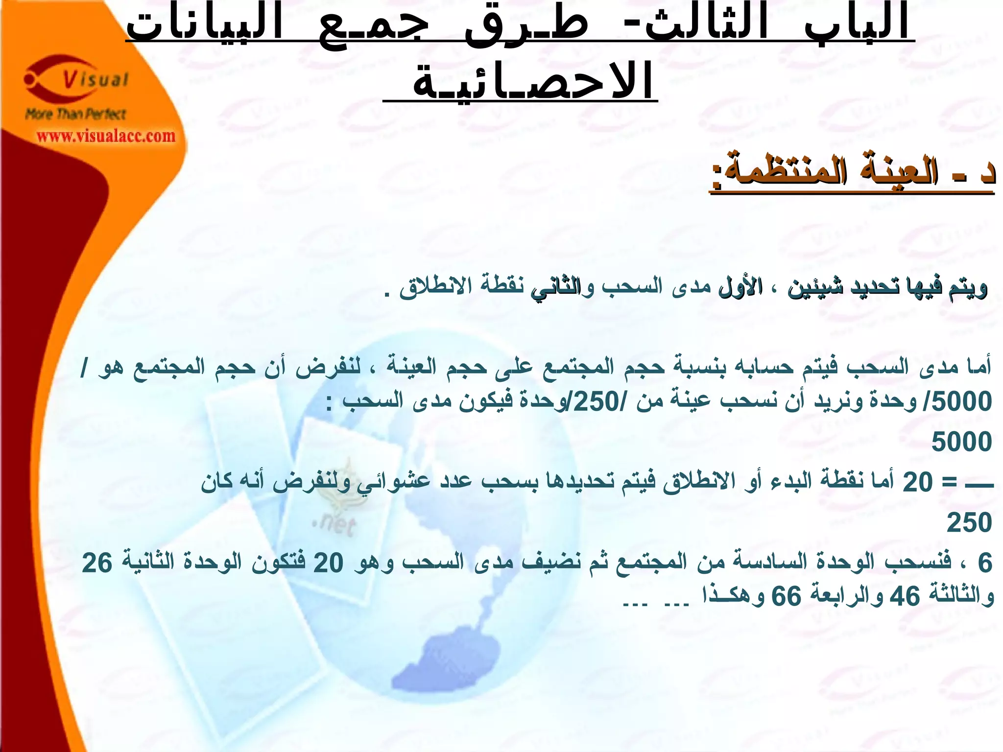 -‫البيانات‬ ‫جمـع‬ ‫طـرق‬ ‫الثالث‬ ‫الباب‬
‫الحصـائيـة‬
:‫المنتظمة‬ ‫العينة‬ - ‫د‬:‫المنتظمة‬ ‫العينة‬ - ‫د‬
‫شيئين‬ ‫تحديد‬ ‫فيها‬ ‫ويتم‬‫شيئين‬ ‫تحديد‬ ‫فيها‬ ‫ويتم‬،‫الول‬‫الول‬‫و‬ ‫السحب‬ ‫مدى‬‫الثاني‬‫الثاني‬. ‫النطلق‬ ‫نقطة‬
/ ‫هو‬ ‫المجتمع‬ ‫حجم‬ ‫أن‬ ‫لنفرض‬ ، ‫العينة‬ ‫حجم‬ ‫على‬ ‫المجتمع‬ ‫حجم‬ ‫بنسبة‬ ‫حسابه‬ ‫فيتم‬ ‫السحب‬ ‫مدى‬ ‫أما‬
5000/ ‫من‬ ‫عينة‬ ‫نسحب‬ ‫أن‬ ‫ونريد‬ ‫وحدة‬ /250: ‫السحب‬ ‫مدى‬ ‫فيكون‬ ‫/وحدة‬
5000
= ‫صصصصص‬20‫كان‬ ‫أنه‬ ‫ولنفرض‬ ‫عشوائي‬ ‫عدد‬ ‫بسحب‬ ‫تحديدها‬ ‫فيتم‬ ‫النطلق‬ ‫أو‬ ‫البدء‬ ‫نقطة‬ ‫أما‬
250
6‫وهو‬ ‫السحب‬ ‫مدى‬ ‫نضيف‬ ‫ثم‬ ‫المجتمع‬ ‫من‬ ‫السادسة‬ ‫الوحدة‬ ‫فنسحب‬ ،20‫الثانية‬ ‫الوحدة‬ ‫فتكون‬26
‫والثالثة‬46‫والرابعة‬66‫وهكصصذا‬… …
 