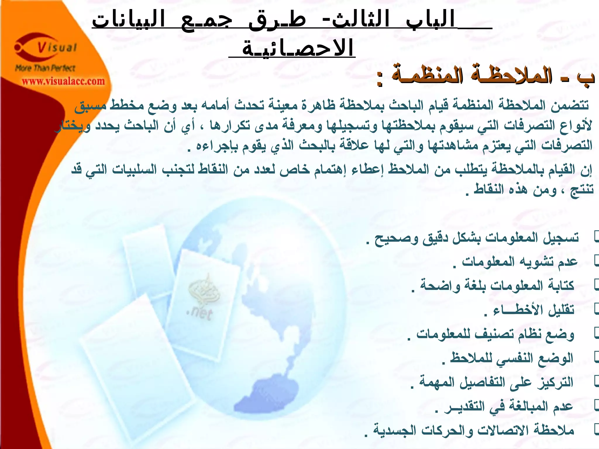 -‫البيانات‬ ‫جمـع‬ ‫طـرق‬ ‫الثالث‬ ‫الباب‬
‫الحصـائيـة‬
: ‫المنظمـة‬ ‫الملظحظـة‬ - ‫ب‬: ‫المنظمـة‬ ‫الملظحظـة‬ - ‫ب‬
‫مسبق‬ ‫مخطط‬ ‫وضع‬ ‫بعد‬ ‫أمامه‬ ‫تحدث‬ ‫معينة‬ ‫ظاهرة‬ ‫بملظحظة‬ ‫الباظحث‬ ‫قيام‬ ‫المنظمة‬ ‫الملظحظة‬ ‫تتضمن‬
‫ويختار‬ ‫يحدد‬ ‫الباظحث‬ ‫أن‬ ‫أي‬ ، ‫تكرارها‬ ‫مدى‬ ‫ومعرفة‬ ‫وتسجيلها‬ ‫بملظحظتها‬ ‫سيقوم‬ ‫التي‬ ‫التصرفات‬ ‫لنواع‬
. ‫بإجراءه‬ ‫يقوم‬ ‫الذي‬ ‫بالبحث‬ ‫علقة‬ ‫لها‬ ‫والتي‬ ‫مشاهدتها‬ ‫يعتزم‬ ‫التي‬ ‫التصرفات‬
‫قد‬ ‫التي‬ ‫السلبيات‬ ‫لتجنب‬ ‫النقاط‬ ‫من‬ ‫لعدد‬ ‫خاص‬ ‫إهتمام‬ ‫إعطاء‬ ‫الملظحظ‬ ‫من‬ ‫يتطلب‬ ‫بالملظحظة‬ ‫القيام‬ ‫إن‬
. ‫النقاط‬ ‫هذه‬ ‫ومن‬ ، ‫تنتج‬
. ‫وصحيح‬ ‫دقيق‬ ‫بشكل‬ ‫المعلومات‬ ‫تسجيل‬
. ‫المعلومات‬ ‫تشويه‬ ‫عدم‬
. ‫واضحة‬ ‫بلغة‬ ‫المعلومات‬ ‫كتابة‬
. ‫الخطـــاء‬ ‫تقليل‬
. ‫للمعلومات‬ ‫تصنيف‬ ‫نظام‬ ‫وضع‬
. ‫للملظحظ‬ ‫النفسي‬ ‫الوضع‬
. ‫المهمة‬ ‫التفاصيل‬ ‫على‬ ‫التركيز‬
. ‫التقديــر‬ ‫في‬ ‫المبالغة‬ ‫عدم‬
. ‫الجسدية‬ ‫والحركات‬ ‫التصالت‬ ‫ملظحظة‬
 