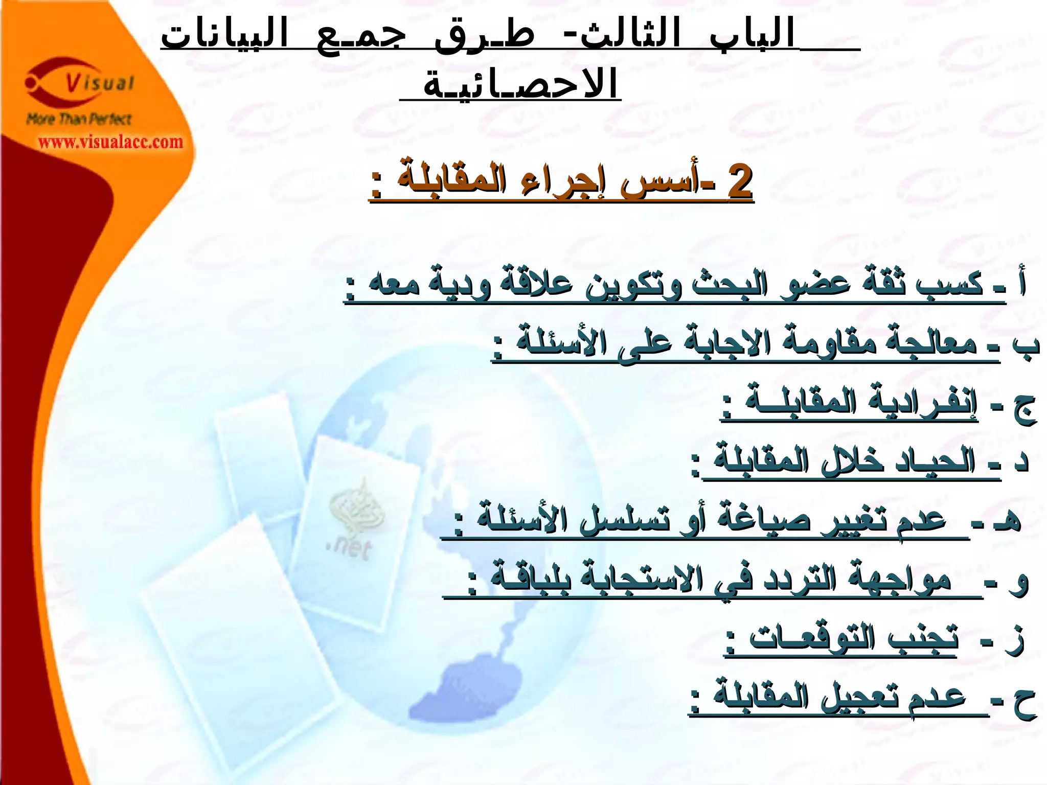 -‫البيانات‬ ‫جمـع‬ ‫طـرق‬ ‫الثالث‬ ‫الباب‬
‫الحصـائيـة‬
22: ‫المقابلة‬ ‫إجراء‬ ‫-أسس‬: ‫المقابلة‬ ‫إجراء‬ ‫-أسس‬
‫أ‬‫أ‬: ‫معه‬ ‫ودية‬ ‫علقة‬ ‫وتكوين‬ ‫البحث‬ ‫عضو‬ ‫ثقة‬ ‫كسب‬ -: ‫معه‬ ‫ودية‬ ‫علقة‬ ‫وتكوين‬ ‫البحث‬ ‫عضو‬ ‫ثقة‬ ‫كسب‬ -
‫ب‬‫ب‬: ‫السئلة‬ ‫على‬ ‫الجابة‬ ‫مقاومة‬ ‫معالجة‬ -: ‫السئلة‬ ‫على‬ ‫الجابة‬ ‫مقاومة‬ ‫معالجة‬ -
- ‫ج‬- ‫ج‬: ‫المقابلــة‬ ‫إنفـرادية‬: ‫المقابلــة‬ ‫إنفـرادية‬
‫د‬‫د‬‫المقابلة‬ ‫خلل‬ ‫الحيـاد‬ -‫المقابلة‬ ‫خلل‬ ‫الحيـاد‬ -::
- ‫هـ‬- ‫هـ‬: ‫السئلة‬ ‫تسلسل‬ ‫أو‬ ‫صيارغة‬ ‫تغيير‬ ‫عدم‬: ‫السئلة‬ ‫تسلسل‬ ‫أو‬ ‫صيارغة‬ ‫تغيير‬ ‫عدم‬
- ‫و‬- ‫و‬: ‫بلباقـة‬ ‫الستجابة‬ ‫في‬ ‫التردد‬ ‫مواجهة‬: ‫بلباقـة‬ ‫الستجابة‬ ‫في‬ ‫التردد‬ ‫مواجهة‬
- ‫ز‬- ‫ز‬: ‫التوقعــات‬ ‫تجنب‬: ‫التوقعــات‬ ‫تجنب‬
- ‫ح‬- ‫ح‬: ‫المقابلة‬ ‫تعجيل‬ ‫عـدم‬: ‫المقابلة‬ ‫تعجيل‬ ‫عـدم‬
 