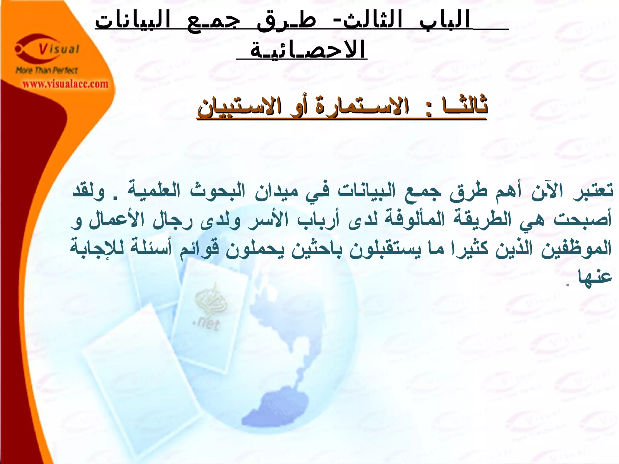 -‫البيانات‬ ‫جمـع‬ ‫طـرق‬ ‫الثالث‬ ‫الباب‬
‫الحصـائيـة‬
‫السـتبيان‬ ‫أو‬ ‫الســتمارة‬ : ‫ثالثــا‬‫السـتبيان‬ ‫أو‬ ‫الســتمارة‬ : ‫ثالثــا‬
‫ولقد‬ . ‫العلميـة‬ ‫البحوث‬ ‫ميدان‬ ‫فـي‬ ‫الـبيانات‬ ‫جمـع‬ ‫طرق‬ ‫أهـم‬ ‫الـن‬ ‫تعتـبر‬
‫و‬ ‫العمال‬ ‫رجال‬ ‫ولدى‬ ‫السر‬ ‫أرباب‬ ‫لدى‬ ‫المألوفة‬ ‫الطريقة‬ ‫هي‬ ‫أصبحت‬
‫للجابة‬ ‫أسئلة‬ ‫قوامئم‬ ‫يحملون‬ ‫باظحثين‬ ‫يستقبلون‬ ‫ما‬ ‫كثيرا‬ ‫الذين‬ ‫الموظفين‬
‫عنها‬.
 