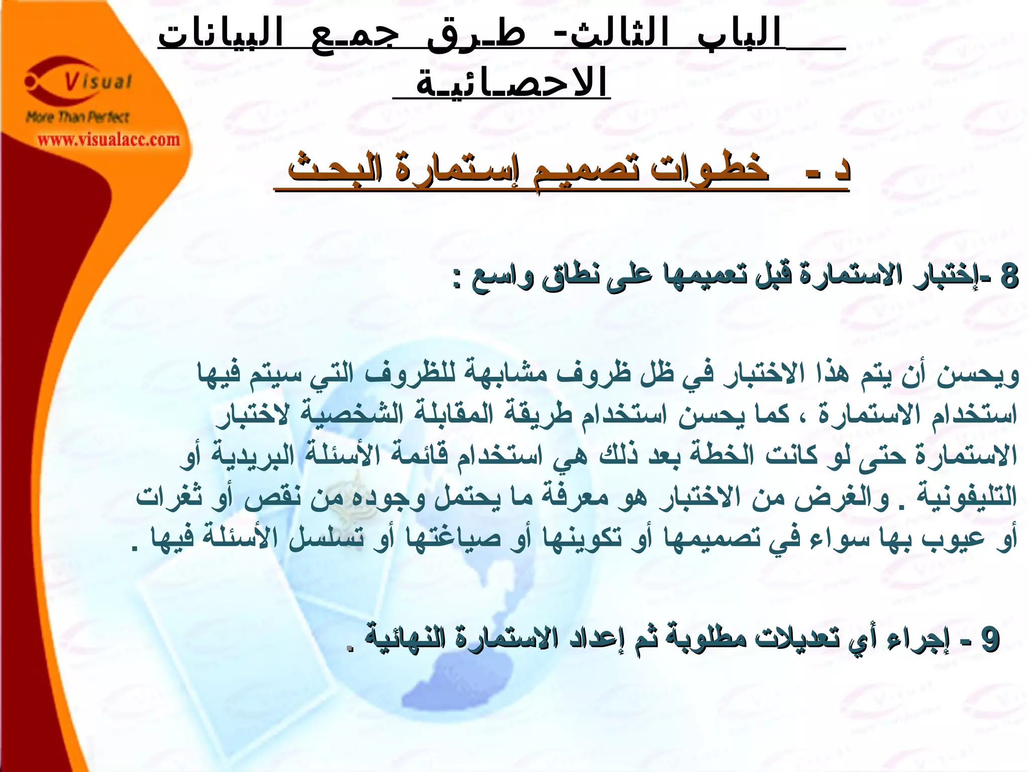 -‫البيانات‬ ‫جمـع‬ ‫طـرق‬ ‫الثالث‬ ‫الباب‬
‫الحصـائيـة‬
‫البحـث‬ ‫إسـتمارة‬ ‫تصميـم‬ ‫خطـوات‬ - ‫د‬‫البحـث‬ ‫إسـتمارة‬ ‫تصميـم‬ ‫خطـوات‬ - ‫د‬
88: ‫واسع‬ ‫نطاق‬ ‫على‬ ‫تعميمها‬ ‫قبل‬ ‫الستمارة‬ ‫-إختبار‬: ‫واسع‬ ‫نطاق‬ ‫على‬ ‫تعميمها‬ ‫قبل‬ ‫الستمارة‬ ‫-إختبار‬
‫فيها‬ ‫سيتم‬ ‫التي‬ ‫للظروف‬ ‫مشابهة‬ ‫ظروف‬ ‫ظل‬ ‫في‬ ‫الختبار‬ ‫هذا‬ ‫يتم‬ ‫أن‬ ‫ويحسن‬
‫لختبار‬ ‫الشخصية‬ ‫المقابلة‬ ‫طريقة‬ ‫استخدام‬ ‫يحسن‬ ‫كما‬ ، ‫الستمارة‬ ‫استخدام‬
‫أو‬ ‫البريدية‬ ‫السئلة‬ ‫قاقئمة‬ ‫استخدام‬ ‫هي‬ ‫ذلك‬ ‫بعد‬ ‫الخطة‬ ‫كانت‬ ‫لو‬ ‫حتى‬ ‫الستمارة‬
‫ةثغرات‬ ‫أو‬ ‫نقص‬ ‫من‬ ‫واجوده‬ ‫يحتمل‬ ‫ما‬ ‫معرفة‬ ‫هو‬ ‫الختبار‬ ‫من‬ ‫والغرض‬ . ‫التليفونية‬
. ‫فيها‬ ‫السئلة‬ ‫تسلسل‬ ‫أو‬ ‫صياغتها‬ ‫أو‬ ‫تكوينها‬ ‫أو‬ ‫تصميمها‬ ‫في‬ ‫سواء‬ ‫بها‬ ‫عيوب‬ ‫أو‬
99‫النهاقئية‬ ‫الستمارة‬ ‫إعداد‬ ‫ةثم‬ ‫مطلوبة‬ ‫تعديلت‬ ‫أي‬ ‫إاجراء‬ -‫النهاقئية‬ ‫الستمارة‬ ‫إعداد‬ ‫ةثم‬ ‫مطلوبة‬ ‫تعديلت‬ ‫أي‬ ‫إاجراء‬ -..
 