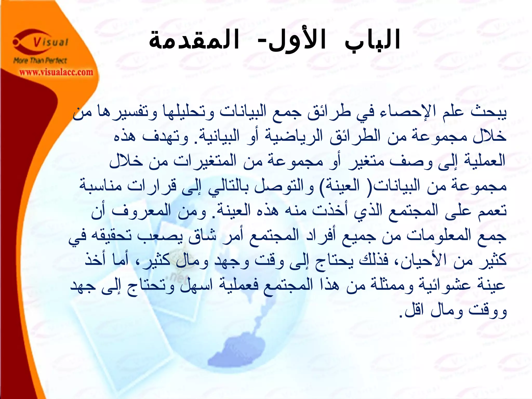 -‫المقدمة‬ ‫الول‬ ‫الباب‬
‫من‬ ‫وتفسيرها‬ ‫وتحليلها‬ ‫البيانات‬ ‫جمع‬ ‫طرائق‬ ‫في‬ ‫الصحصاء‬ ‫علم‬ ‫يبحث‬
‫هذه‬ ‫وتهدف‬ .‫البيانية‬ ‫أو‬ ‫الرياضية‬ ‫الطرائق‬ ‫من‬ ‫مجموعة‬ ‫خل ل‬
‫خل ل‬ ‫من‬ ‫المتغيرات‬ ‫من‬ ‫مجموعة‬ ‫أو‬ ‫متغير‬ ‫وصف‬ ‫إلى‬ ‫العملية‬
‫مناسبة‬ ‫قرارات‬ ‫إلى‬ ‫بالتالي‬ ‫والتوصل‬ (‫العينة‬ )‫البيانات‬ ‫من‬ ‫مجموعة‬
‫أن‬ ‫المعروف‬ ‫ومن‬ .‫العينة‬ ‫هذه‬ ‫منه‬ ‫أخذت‬ ‫الذي‬ ‫المجتمع‬ ‫على‬ ‫تعمم‬
‫في‬ ‫تحقيقه‬ ‫يصعب‬ ‫شاق‬ ‫أمر‬ ‫المجتمع‬ ‫أفراد‬ ‫جميع‬ ‫من‬ ‫المعلومات‬ ‫جمع‬
‫أخذ‬ ‫أما‬ ،‫كثير‬ ‫وما ل‬ ‫وجهد‬ ‫وقت‬ ‫إلى‬ ‫يحتاج‬ ‫فذلك‬ ،‫الصحيان‬ ‫من‬ ‫كثير‬
‫جهد‬ ‫إلى‬ ‫وتحتاج‬ ‫اسهل‬ ‫فعملية‬ ‫المجتمع‬ ‫هذا‬ ‫من‬ ‫وممثلة‬ ‫عشوائية‬ ‫عينة‬
.‫اقل‬ ‫وما ل‬ ‫ووقت‬
 