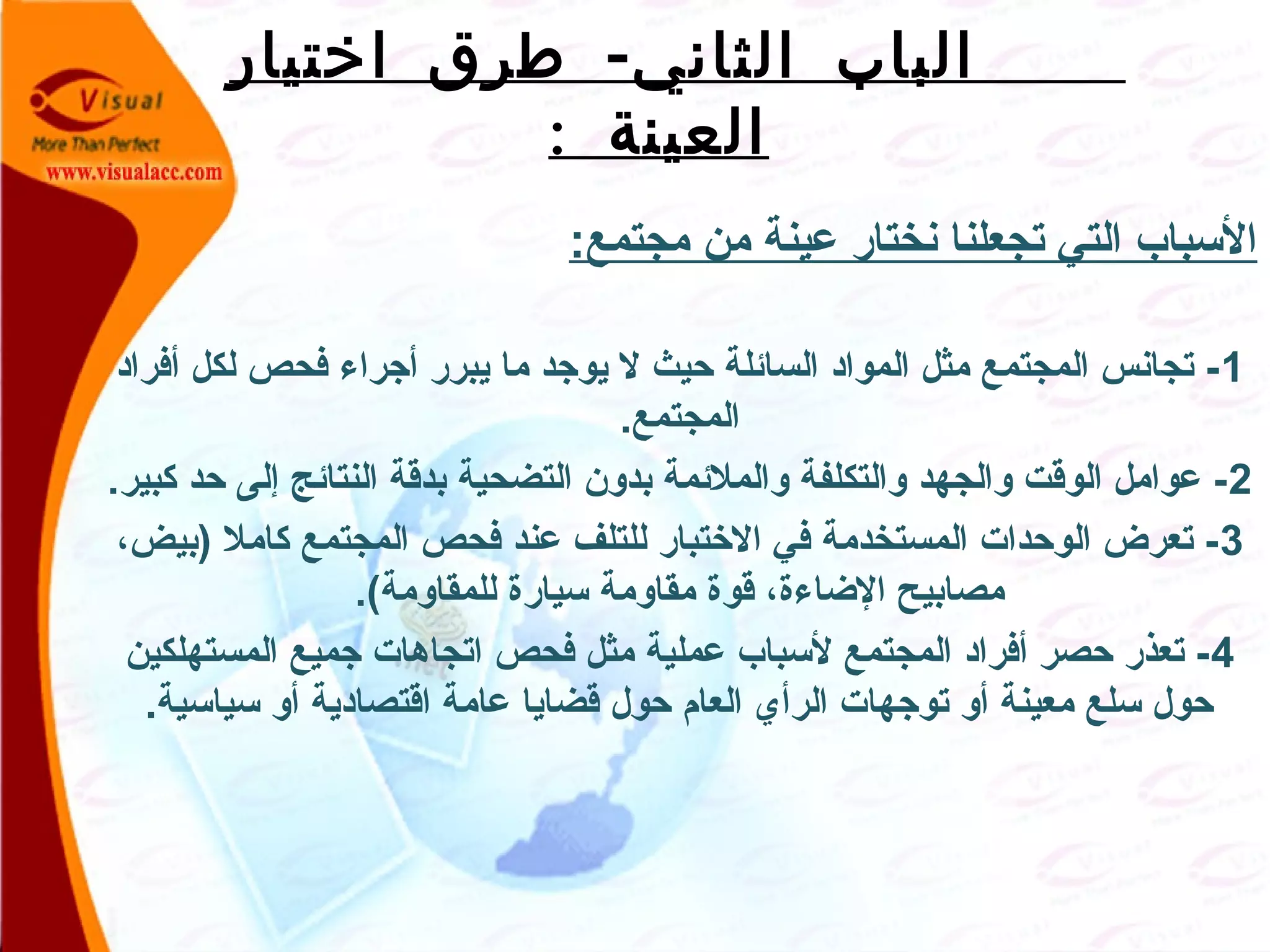 -‫اختيار‬ ‫طرق‬ ‫الثاني‬ ‫الباب‬
: ‫العينة‬
: ‫مجتمع‬ ‫من‬ ‫عينة‬ ‫نختار‬ ‫تجعلنا‬ ‫التي‬ ‫السباب‬
1‫أفراد‬ ‫لكل‬ ‫فحص‬ ‫أجراء‬ ‫يبرر‬ ‫ما‬ ‫يوجد‬ ‫ل‬ ‫صحيث‬ ‫السائلة‬ ‫المواد‬ ‫مثل‬ ‫المجتمع‬ ‫تجانس‬ -
.‫المجتمع‬
2.‫كبير‬ ‫صحد‬ ‫إلى‬ ‫النتائج‬ ‫بدقة‬ ‫التضحية‬ ‫بدلون‬ ‫لوالملئمة‬ ‫لوالتكلفة‬ ‫لوالجهد‬ ‫الوقت‬ ‫عوامل‬ -
3،‫)بيض‬ ‫كامل‬ ‫المجتمع‬ ‫فحص‬ ‫عند‬ ‫للتلف‬ ‫الختبار‬ ‫في‬ ‫المستخدمة‬ ‫الوصحدات‬ ‫تعرض‬ -
.(‫للمقالومة‬ ‫سيارة‬ ‫مقالومة‬ ‫قوة‬ ،‫الضاءة‬ ‫مصابيح‬
4‫المستهلكين‬ ‫جميع‬ ‫اتجاهات‬ ‫فحص‬ ‫مثل‬ ‫عملية‬ ‫لسباب‬ ‫المجتمع‬ ‫أفراد‬ ‫صحصر‬ ‫تعذر‬ -
.‫سياسية‬ ‫ألو‬ ‫اقتصادية‬ ‫عامة‬ ‫قضايا‬ ‫صحول‬ ‫العام‬ ‫الرأي‬ ‫توجهات‬ ‫ألو‬ ‫معينة‬ ‫سلع‬ ‫صحول‬
 