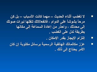 ‫الحديث‬ ‫أثناء‬ ‫تغضب‬ ‫ل‬‫الحديث‬ ‫أثناء‬ ‫تغضب‬ ‫ل‬––‫السباب‬ ‫كانت‬ ‫مهما‬‫السباب‬ ‫كانت‬ ‫مهما‬––‫كن‬ ‫بل‬‫كن‬ ‫بل‬
‫صوتك‬ ‫نبرات‬ ‫تنقلها‬ ‫فانفعالتك‬ ، ‫الدوام‬ ‫على‬ ‫ا‬ً ‫بشوش‬ ‫ا‬ً ‫مرح‬‫صوتك‬ ‫نبرات‬ ‫تنقلها‬ ‫فانفعالتك‬ ، ‫الدوام‬ ‫على‬ ‫ا‬ً ‫بشوش‬ ‫ا‬ً ‫مرح‬
‫مكانها‬ ‫إلى‬ ‫السماعة‬ ‫إعادة‬ ‫من‬ ‫واحذر‬ ، ‫محدثك‬ ‫إلى‬‫مكانها‬ ‫إلى‬ ‫السماعة‬ ‫إعادة‬ ‫من‬ ‫واحذر‬ ، ‫محدثك‬ ‫إلى‬
. ‫الغضب‬ ‫على‬ ‫تدل‬ ‫بطريقة‬. ‫الغضب‬ ‫على‬ ‫تدل‬ ‫بطريقة‬
. ‫المكان‬ ‫بقدر‬ ‫اليجامز‬ ‫إلتزام‬. ‫المكان‬ ‫بقدر‬ ‫اليجامز‬ ‫إلتزام‬
‫كان‬ ‫إن‬ ‫مكتوبة‬ ‫برسائل‬ ‫الرسمية‬ ‫الهاتفية‬ ‫مكالماتك‬ ‫عزمز‬‫كان‬ ‫إن‬ ‫مكتوبة‬ ‫برسائل‬ ‫الرسمية‬ ‫الهاتفية‬ ‫مكالماتك‬ ‫عزمز‬
. ‫ذلك‬ ‫إلى‬ ‫يحتاج‬ ‫المر‬. ‫ذلك‬ ‫إلى‬ ‫يحتاج‬ ‫المر‬
 