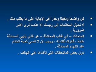 . ‫منك‬ ‫يطلب‬ ‫ما‬ ‫على‬ ‫الجابة‬ ‫في‬ ‫ا‬ً ‫وحذر‬ ‫ا‬ً ‫ودقيق‬ ‫ا‬ً ‫واضح‬ ‫كن‬. ‫منك‬ ‫يطلب‬ ‫ما‬ ‫على‬ ‫الجابة‬ ‫في‬ ‫ا‬ً ‫وحذر‬ ‫ا‬ً ‫ودقيق‬ ‫ا‬ً ‫واضح‬ ‫كن‬
‫المر‬ ‫ترى‬ ‫عندما‬ ‫إل‬ ‫رئيسك‬ ‫إلى‬ ‫المكالمات‬ ‫ول‬ّ‫ل‬ ‫تح‬ ‫ل‬‫المر‬ ‫ترى‬ ‫عندما‬ ‫إل‬ ‫رئيسك‬ ‫إلى‬ ‫المكالمات‬ ‫ول‬ّ‫ل‬ ‫تح‬ ‫ل‬
. ‫ا‬ً ‫ضروري‬. ‫ا‬ً ‫ضروري‬
‫دث‬ّ‫ل‬‫المتح‬‫دث‬ّ‫ل‬‫المتح‬––‫المحادثة‬ ‫طالب‬ ‫أي‬‫المحادثة‬ ‫طالب‬ ‫أي‬––‫المحادثة‬ ‫ينهي‬ ‫الذي‬ ‫هو‬‫المحادثة‬ ‫ينهي‬ ‫الذي‬ ‫هو‬
‫الختام‬ ‫تحية‬ ‫تنسى‬ ‫ل‬ ‫أن‬ ‫ويجب‬ ، ‫له‬ ‫ذلك‬ ‫فاترك‬ ، ‫عادة‬‫الختام‬ ‫تحية‬ ‫تنسى‬ ‫ل‬ ‫أن‬ ‫ويجب‬ ، ‫له‬ ‫ذلك‬ ‫فاترك‬ ، ‫عادة‬
. ‫المحادثة‬ ‫إنتهاء‬ ‫عند‬. ‫المحادثة‬ ‫إنتهاء‬ ‫عند‬
. ‫الهاتف‬ ‫على‬ ‫تأخذها‬ ‫التي‬ ‫الملحظات‬ ‫بعض‬ ‫ون‬ّ‫ل‬ ‫د‬. ‫الهاتف‬ ‫على‬ ‫تأخذها‬ ‫التي‬ ‫الملحظات‬ ‫بعض‬ ‫ون‬ّ‫ل‬ ‫د‬
 