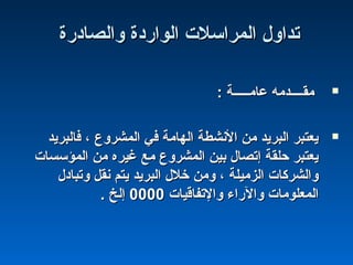‫والصادرة‬ ‫الواردة‬ ‫المراسلت‬ ‫تداول‬‫والصادرة‬ ‫الواردة‬ ‫المراسلت‬ ‫تداول‬
: ‫عامـــــة‬ ‫مقــــدمه‬: ‫عامـــــة‬ ‫مقــــدمه‬
‫فالبريد‬ ، ‫المشروع‬ ‫في‬ ‫الهامة‬ ‫النشطة‬ ‫من‬ ‫البريد‬ ‫يعتبر‬‫فالبريد‬ ، ‫المشروع‬ ‫في‬ ‫الهامة‬ ‫النشطة‬ ‫من‬ ‫البريد‬ ‫يعتبر‬
‫المؤسسات‬ ‫من‬ ‫غيره‬ ‫مع‬ ‫المشروع‬ ‫بين‬ ‫إتصال‬ ‫حلقة‬ ‫يعتبر‬‫المؤسسات‬ ‫من‬ ‫غيره‬ ‫مع‬ ‫المشروع‬ ‫بين‬ ‫إتصال‬ ‫حلقة‬ ‫يعتبر‬
‫وتبادل‬ ‫نقل‬ ‫يتم‬ ‫البريد‬ ‫خلل‬ ‫ومن‬ ، ‫الزميلة‬ ‫والشركات‬‫وتبادل‬ ‫نقل‬ ‫يتم‬ ‫البريد‬ ‫خلل‬ ‫ومن‬ ، ‫الزميلة‬ ‫والشركات‬
‫والتفاقيات‬ ‫والراء‬ ‫المعلومات‬‫والتفاقيات‬ ‫والراء‬ ‫المعلومات‬00000000. ‫إلخ‬. ‫إلخ‬
 