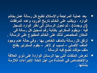 ‫بخاتم‬ ‫عمل‬ ‫رسالة‬ ‫كل‬ ‫تطبع‬ ‫والستلم‬ ‫المراجعة‬ ‫عملية‬ ‫بعد‬‫بخاتم‬ ‫عمل‬ ‫رسالة‬ ‫كل‬ ‫تطبع‬ ‫والستلم‬ ‫المراجعة‬ ‫عملية‬ ‫بعد‬
‫المرفقات‬ ‫وعدد‬ ‫الورود‬ ‫تاريخ‬ ‫الخاتم‬ ‫على‬ ‫ويكتب‬ ، ‫الوارد‬‫المرفقات‬ ‫وعدد‬ ‫الورود‬ ‫تاريخ‬ ‫الخاتم‬ ‫على‬ ‫ويكتب‬ ، ‫الوارد‬
‫لتسجل‬ ‫الوارد‬ ‫دفتر‬ ‫إلى‬ ‫الرسائل‬ ‫تحول‬ ‫ثم‬ ، (‫وجدت‬ ‫)إن‬‫لتسجل‬ ‫الوارد‬ ‫دفتر‬ ‫إلى‬ ‫الرسائل‬ ‫تحول‬ ‫ثم‬ ، (‫وجدت‬ ‫)إن‬
‫في‬ ‫رسالة‬ ‫كل‬ ‫تسجيل‬ ‫رقم‬ ‫بكتابة‬ ‫السكرتير‬ ‫ويقوم‬ ، ‫فيه‬‫في‬ ‫رسالة‬ ‫كل‬ ‫تسجيل‬ ‫رقم‬ ‫بكتابة‬ ‫السكرتير‬ ‫ويقوم‬ ، ‫فيه‬
. ‫الرسالة‬ ‫على‬ ‫المطبوع‬ ‫الخاتم‬ ‫على‬ ‫لذلك‬ ‫المخصص‬ ‫المكان‬. ‫الرسالة‬ ‫على‬ ‫المطبوع‬ ‫الخاتم‬ ‫على‬ ‫لذلك‬ ‫المخصص‬ ‫المكان‬
‫وجود‬ ‫عدم‬ ‫حالة‬ ‫وفي‬ ، ‫بها‬ ‫الخاص‬ ‫بالملف‬ ‫رسالة‬ ‫كل‬ ‫ترفق‬‫وجود‬ ‫عدم‬ ‫حالة‬ ‫وفي‬ ، ‫بها‬ ‫الخاص‬ ‫بالملف‬ ‫رسالة‬ ‫كل‬ ‫ترفق‬
‫بفتح‬ ‫السكرتير‬ ‫يقوم‬ – ‫لخر‬ ‫أو‬ ‫لسبب‬ – ‫الصلي‬ ‫الملف‬‫بفتح‬ ‫السكرتير‬ ‫يقوم‬ – ‫لخر‬ ‫أو‬ ‫لسبب‬ – ‫الصلي‬ ‫الملف‬
. ‫الرسالة‬ ‫فيه‬ ‫تضع‬ ‫مؤقت‬ ‫ملف‬. ‫الرسالة‬ ‫فيه‬ ‫تضع‬ ‫مؤقت‬ ‫ملف‬
‫العلقة‬ ‫ذوي‬ ‫على‬ ‫الواردة‬ ‫الرسائل‬ ‫بها‬ ‫التي‬ ‫الملفات‬ ‫تعرض‬‫العلقة‬ ‫ذوي‬ ‫على‬ ‫الواردة‬ ‫الرسائل‬ ‫بها‬ ‫التي‬ ‫الملفات‬ ‫تعرض‬
‫اللمزمة‬ ‫الجراءات‬ ‫إتخاذ‬ ‫أجل‬ ‫من‬ ‫المنشأة‬ ‫في‬ ‫والختصاص‬‫اللمزمة‬ ‫الجراءات‬ ‫إتخاذ‬ ‫أجل‬ ‫من‬ ‫المنشأة‬ ‫في‬ ‫والختصاص‬
. ‫بشأنها‬. ‫بشأنها‬
 