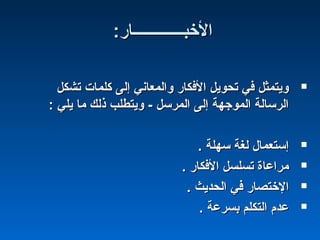 :‫الخبـــــــــــــار‬:‫الخبـــــــــــــار‬
‫تشكل‬ ‫كلمات‬ ‫إلى‬ ‫والمعاني‬ ‫الفكار‬ ‫تحويل‬ ‫في‬ ‫ويتمثل‬‫تشكل‬ ‫كلمات‬ ‫إلى‬ ‫والمعاني‬ ‫الفكار‬ ‫تحويل‬ ‫في‬ ‫ويتمثل‬
: ‫يلي‬ ‫ما‬ ‫ذلك‬ ‫ويتطلب‬ - ‫المرسل‬ ‫إلى‬ ‫الموجهة‬ ‫الرسالة‬: ‫يلي‬ ‫ما‬ ‫ذلك‬ ‫ويتطلب‬ - ‫المرسل‬ ‫إلى‬ ‫الموجهة‬ ‫الرسالة‬
. ‫سهلة‬ ‫لغة‬ ‫إستعمال‬. ‫سهلة‬ ‫لغة‬ ‫إستعمال‬
. ‫الفكار‬ ‫تسلسل‬ ‫مراعاة‬. ‫الفكار‬ ‫تسلسل‬ ‫مراعاة‬
. ‫الحديث‬ ‫في‬ ‫الختصار‬. ‫الحديث‬ ‫في‬ ‫الختصار‬
. ‫بسرعة‬ ‫التكلم‬ ‫عدم‬. ‫بسرعة‬ ‫التكلم‬ ‫عدم‬
 