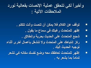 ‫نورد‬ ‫بفعالية‬ ‫النصات‬ ‫عملية‬ ‫تتحقق‬ ‫لكي‬ ‫ا‬ً ‫وأخير‬‫نورد‬ ‫بفعالية‬ ‫النصات‬ ‫عملية‬ ‫تتحقق‬ ‫لكي‬ ‫ا‬ً ‫وأخير‬
: ‫التية‬ ‫الملحظات‬: ‫التية‬ ‫الملحظات‬
. ‫تتكلم‬ ‫وأنت‬ ‫تنصت‬ ‫أن‬ ‫يمكن‬ ‫فل‬ ‫الكلم‬ ‫عن‬ ‫توقف‬. ‫تتكلم‬ ‫وأنت‬ ‫تنصت‬ ‫أن‬ ‫يمكن‬ ‫فل‬ ‫الكلم‬ ‫عن‬ ‫توقف‬
. ‫يقول‬ ‫ما‬ ‫سماع‬ ‫في‬ ‫رغبتك‬ ‫للمتحدث‬ ‫إظهر‬. ‫يقول‬ ‫ما‬ ‫سماع‬ ‫في‬ ‫رغبتك‬ ‫للمتحدث‬ ‫إظهر‬
. ‫وإنطل ق‬ ‫بحرية‬ ‫الحديث‬ ‫على‬ ‫المتحدث‬ ‫شجع‬. ‫وإنطل ق‬ ‫بحرية‬ ‫الحديث‬ ‫على‬ ‫المتحدث‬ ‫شجع‬
‫أثناء‬ ‫أخرى‬ ‫بأعمال‬ ‫تنشغل‬ ‫ول‬ ‫المتحدث‬ ‫على‬ ‫إنتباهك‬ ‫ركز‬‫أثناء‬ ‫أخرى‬ ‫بأعمال‬ ‫تنشغل‬ ‫ول‬ ‫المتحدث‬ ‫على‬ ‫إنتباهك‬ ‫ركز‬
. ‫إليك‬ ‫الحديث‬ ‫توجيه‬. ‫إليك‬ ‫الحديث‬ ‫توجيه‬
‫تشعر‬ ‫كي‬ ‫مكانه‬ ‫نفسك‬ ‫وضع‬ ‫معه‬ ‫تعاطفك‬ ‫للمتحدث‬ ‫إظهر‬‫تشعر‬ ‫كي‬ ‫مكانه‬ ‫نفسك‬ ‫وضع‬ ‫معه‬ ‫تعاطفك‬ ‫للمتحدث‬ ‫إظهر‬
. ‫به‬ ‫يشعر‬ ‫بما‬ ‫ا‬ً ‫تمام‬. ‫به‬ ‫يشعر‬ ‫بما‬ ‫ا‬ً ‫تمام‬
 