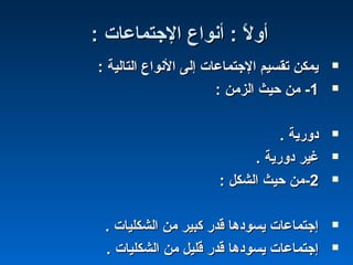 : ‫الجتماعات‬ ‫أنواع‬ : ‫ل‬ً  ‫أو‬: ‫الجتماعات‬ ‫أنواع‬ : ‫ل‬ً  ‫أو‬
: ‫التالية‬ ‫النواع‬ ‫إلى‬ ‫الجتماعات‬ ‫تقسيم‬ ‫يمكن‬: ‫التالية‬ ‫النواع‬ ‫إلى‬ ‫الجتماعات‬ ‫تقسيم‬ ‫يمكن‬
11--: ‫الزمن‬ ‫حيث‬ ‫من‬: ‫الزمن‬ ‫حيث‬ ‫من‬
. ‫دورية‬. ‫دورية‬
. ‫دورية‬ ‫غير‬. ‫دورية‬ ‫غير‬
22--: ‫الشكل‬ ‫حيث‬ ‫من‬: ‫الشكل‬ ‫حيث‬ ‫من‬
. ‫الشكليات‬ ‫من‬ ‫كبير‬ ‫قدر‬ ‫يسودها‬ ‫إجتماعات‬. ‫الشكليات‬ ‫من‬ ‫كبير‬ ‫قدر‬ ‫يسودها‬ ‫إجتماعات‬
. ‫الشكليات‬ ‫من‬ ‫قليل‬ ‫قدر‬ ‫يسودها‬ ‫إجتماعات‬. ‫الشكليات‬ ‫من‬ ‫قليل‬ ‫قدر‬ ‫يسودها‬ ‫إجتماعات‬
 