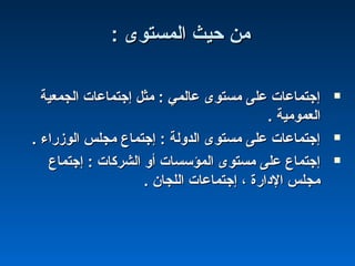 : ‫المستوى‬ ‫حيث‬ ‫من‬: ‫المستوى‬ ‫حيث‬ ‫من‬
‫الجمعية‬ ‫إجتماعات‬ ‫مثل‬ : ‫عالمي‬ ‫مستوى‬ ‫على‬ ‫إجتماعات‬‫الجمعية‬ ‫إجتماعات‬ ‫مثل‬ : ‫عالمي‬ ‫مستوى‬ ‫على‬ ‫إجتماعات‬
. ‫العمومية‬. ‫العمومية‬
. ‫الومزراء‬ ‫مجلس‬ ‫إجتماع‬ : ‫الدولة‬ ‫مستوى‬ ‫على‬ ‫إجتماعات‬. ‫الومزراء‬ ‫مجلس‬ ‫إجتماع‬ : ‫الدولة‬ ‫مستوى‬ ‫على‬ ‫إجتماعات‬
‫إجتماع‬ : ‫الشركات‬ ‫أو‬ ‫المؤسسات‬ ‫مستوى‬ ‫على‬ ‫إجتماع‬‫إجتماع‬ : ‫الشركات‬ ‫أو‬ ‫المؤسسات‬ ‫مستوى‬ ‫على‬ ‫إجتماع‬
. ‫اللجان‬ ‫إجتماعات‬ ، ‫الدارة‬ ‫مجلس‬. ‫اللجان‬ ‫إجتماعات‬ ، ‫الدارة‬ ‫مجلس‬
 